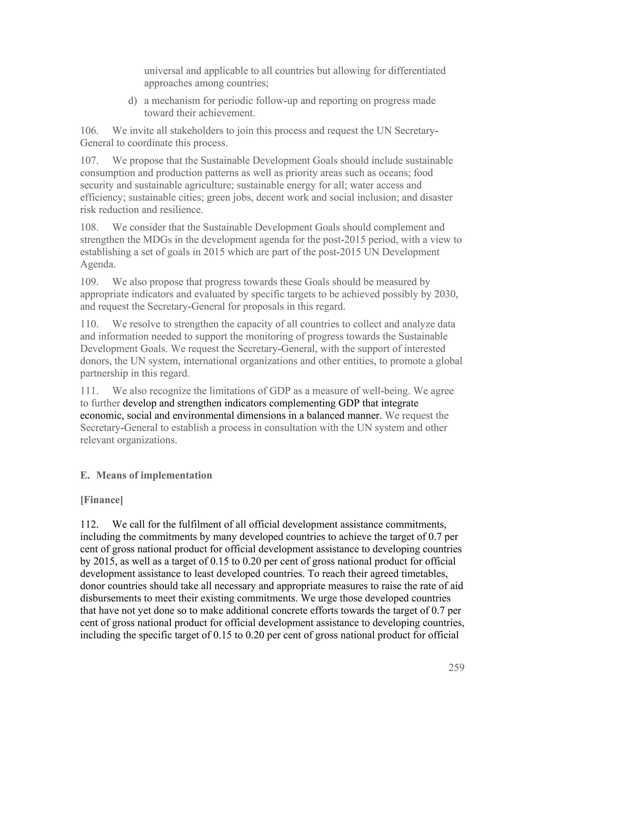 universal and applicable to all countries but allowing for differentiated
               approaches among countries;
            d) a mechanism for periodic follow-up and reporting on progress made
               toward their achievement.
106. We invite all stakeholders to join this process and request the UN Secretary-
General to coordinate this process.
107. We propose that the Sustainable Development Goals should include sustainable
consumption and production patterns as well as priority areas such as oceans; food
security and sustainable agriculture; sustainable energy for all; water access and
efficiency; sustainable cities; green jobs, decent work and social inclusion; and disaster
risk reduction and resilience.
108. We consider that the Sustainable Development Goals should complement and
strengthen the MDGs in the development agenda for the post-2015 period, with a view to
establishing a set of goals in 2015 which are part of the post-2015 UN Development
Agenda.
109. We also propose that progress towards these Goals should be measured by
appropriate indicators and evaluated by specific targets to be achieved possibly by 2030,
and request the Secretary-General for proposals in this regard.
110. We resolve to strengthen the capacity of all countries to collect and analyze data
and information needed to support the monitoring of progress towards the Sustainable
Development Goals. We request the Secretary-General, with the support of interested
donors, the UN system, international organizations and other entities, to promote a global
partnership in this regard.
111. We also recognize the limitations of GDP as a measure of well-being. We agree
to further develop and strengthen indicators complementing GDP that integrate
economic, social and environmental dimensions in a balanced manner. We request the
Secretary-General to establish a process in consultation with the UN system and other
relevant organizations.


E. Means of implementation

[Finance]

112. We call for the fulfilment of all official development assistance commitments,
including the commitments by many developed countries to achieve the target of 0.7 per
cent of gross national product for official development assistance to developing countries
by 2015, as well as a target of 0.15 to 0.20 per cent of gross national product for official
development assistance to least developed countries. To reach their agreed timetables,
donor countries should take all necessary and appropriate measures to raise the rate of aid
disbursements to meet their existing commitments. We urge those developed countries
that have not yet done so to make additional concrete efforts towards the target of 0.7 per
cent of gross national product for official development assistance to developing countries,
including the specific target of 0.15 to 0.20 per cent of gross national product for official


                                                                                           259
 