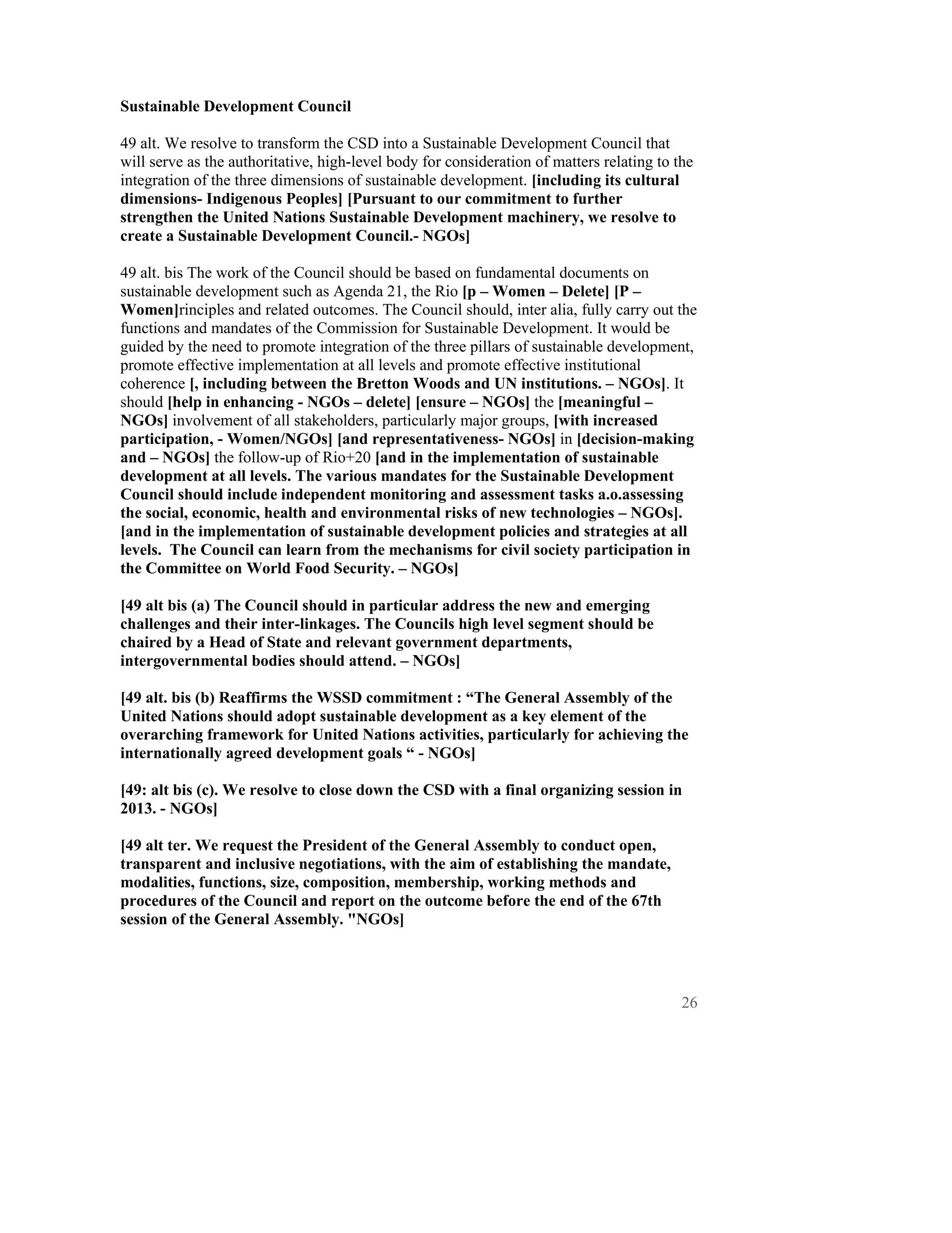 Sustainable Development Council

49 alt. We resolve to transform the CSD into a Sustainable Development Council that
will serve as the authoritative, high-level body for consideration of matters relating to the
integration of the three dimensions of sustainable development. [including its cultural
dimensions- Indigenous Peoples] [Pursuant to our commitment to further
strengthen the United Nations Sustainable Development machinery, we resolve to
create a Sustainable Development Council.- NGOs]

49 alt. bis The work of the Council should be based on fundamental documents on
sustainable development such as Agenda 21, the Rio [p – Women – Delete] [P –
Women]rinciples and related outcomes. The Council should, inter alia, fully carry out the
functions and mandates of the Commission for Sustainable Development. It would be
guided by the need to promote integration of the three pillars of sustainable development,
promote effective implementation at all levels and promote effective institutional
coherence [, including between the Bretton Woods and UN institutions. – NGOs]. It
should [help in enhancing - NGOs – delete] [ensure – NGOs] the [meaningful –
NGOs] involvement of all stakeholders, particularly major groups, [with increased
participation, - Women/NGOs] [and representativeness- NGOs] in [decision-making
and – NGOs] the follow-up of Rio+20 [and in the implementation of sustainable
development at all levels. The various mandates for the Sustainable Development
Council should include independent monitoring and assessment tasks a.o.assessing
the social, economic, health and environmental risks of new technologies – NGOs].
[and in the implementation of sustainable development policies and strategies at all
levels. The Council can learn from the mechanisms for civil society participation in
the Committee on World Food Security. – NGOs]

[49 alt bis (a) The Council should in particular address the new and emerging
challenges and their inter-linkages. The Councils high level segment should be
chaired by a Head of State and relevant government departments,
intergovernmental bodies should attend. – NGOs]

[49 alt. bis (b) Reaffirms the WSSD commitment : “The General Assembly of the
United Nations should adopt sustainable development as a key element of the
overarching framework for United Nations activities, particularly for achieving the
internationally agreed development goals “ - NGOs]

[49: alt bis (c). We resolve to close down the CSD with a final organizing session in
2013. - NGOs]

[49 alt ter. We request the President of the General Assembly to conduct open,
transparent and inclusive negotiations, with the aim of establishing the mandate,
modalities, functions, size, composition, membership, working methods and
procedures of the Council and report on the outcome before the end of the 67th
session of the General Assembly. "NGOs]




                                                                                           26
 