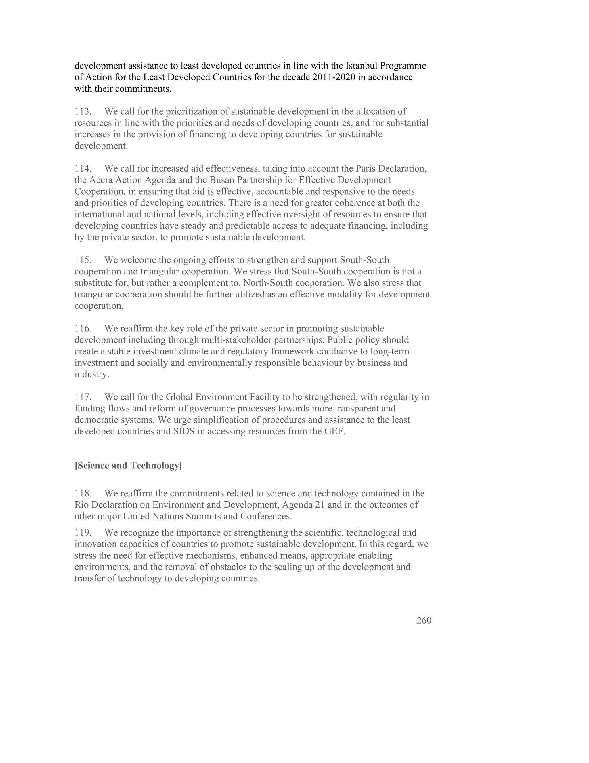 development assistance to least developed countries in line with the Istanbul Programme
of Action for the Least Developed Countries for the decade 2011-2020 in accordance
with their commitments.

113. We call for the prioritization of sustainable development in the allocation of
resources in line with the priorities and needs of developing countries, and for substantial
increases in the provision of financing to developing countries for sustainable
development.

114. We call for increased aid effectiveness, taking into account the Paris Declaration,
the Accra Action Agenda and the Busan Partnership for Effective Development
Cooperation, in ensuring that aid is effective, accountable and responsive to the needs
and priorities of developing countries. There is a need for greater coherence at both the
international and national levels, including effective oversight of resources to ensure that
developing countries have steady and predictable access to adequate financing, including
by the private sector, to promote sustainable development.

115. We welcome the ongoing efforts to strengthen and support South-South
cooperation and triangular cooperation. We stress that South-South cooperation is not a
substitute for, but rather a complement to, North-South cooperation. We also stress that
triangular cooperation should be further utilized as an effective modality for development
cooperation.

116. We reaffirm the key role of the private sector in promoting sustainable
development including through multi-stakeholder partnerships. Public policy should
create a stable investment climate and regulatory framework conducive to long-term
investment and socially and environmentally responsible behaviour by business and
industry.

117. We call for the Global Environment Facility to be strengthened, with regularity in
funding flows and reform of governance processes towards more transparent and
democratic systems. We urge simplification of procedures and assistance to the least
developed countries and SIDS in accessing resources from the GEF.


[Science and Technology]

118. We reaffirm the commitments related to science and technology contained in the
Rio Declaration on Environment and Development, Agenda 21 and in the outcomes of
other major United Nations Summits and Conferences.
119. We recognize the importance of strengthening the scientific, technological and
innovation capacities of countries to promote sustainable development. In this regard, we
stress the need for effective mechanisms, enhanced means, appropriate enabling
environments, and the removal of obstacles to the scaling up of the development and
transfer of technology to developing countries.



                                                                                         260
 