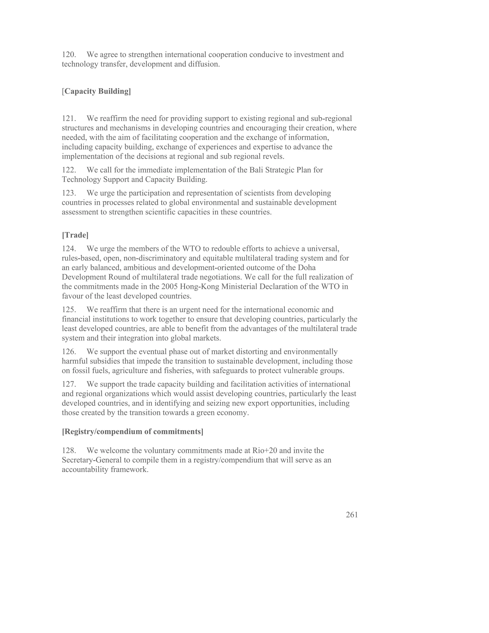 120. We agree to strengthen international cooperation conducive to investment and
technology transfer, development and diffusion.


[Capacity Building]


121. We reaffirm the need for providing support to existing regional and sub-regional
structures and mechanisms in developing countries and encouraging their creation, where
needed, with the aim of facilitating cooperation and the exchange of information,
including capacity building, exchange of experiences and expertise to advance the
implementation of the decisions at regional and sub regional revels.
122. We call for the immediate implementation of the Bali Strategic Plan for
Technology Support and Capacity Building.
123. We urge the participation and representation of scientists from developing
countries in processes related to global environmental and sustainable development
assessment to strengthen scientific capacities in these countries.

[Trade]
124. We urge the members of the WTO to redouble efforts to achieve a universal,
rules-based, open, non-discriminatory and equitable multilateral trading system and for
an early balanced, ambitious and development-oriented outcome of the Doha
Development Round of multilateral trade negotiations. We call for the full realization of
the commitments made in the 2005 Hong-Kong Ministerial Declaration of the WTO in
favour of the least developed countries.
125. We reaffirm that there is an urgent need for the international economic and
financial institutions to work together to ensure that developing countries, particularly the
least developed countries, are able to benefit from the advantages of the multilateral trade
system and their integration into global markets.
126. We support the eventual phase out of market distorting and environmentally
harmful subsidies that impede the transition to sustainable development, including those
on fossil fuels, agriculture and fisheries, with safeguards to protect vulnerable groups.
127. We support the trade capacity building and facilitation activities of international
and regional organizations which would assist developing countries, particularly the least
developed countries, and in identifying and seizing new export opportunities, including
those created by the transition towards a green economy.

[Registry/compendium of commitments]

128. We welcome the voluntary commitments made at Rio+20 and invite the
Secretary-General to compile them in a registry/compendium that will serve as an
accountability framework.




                                                                                         261
 