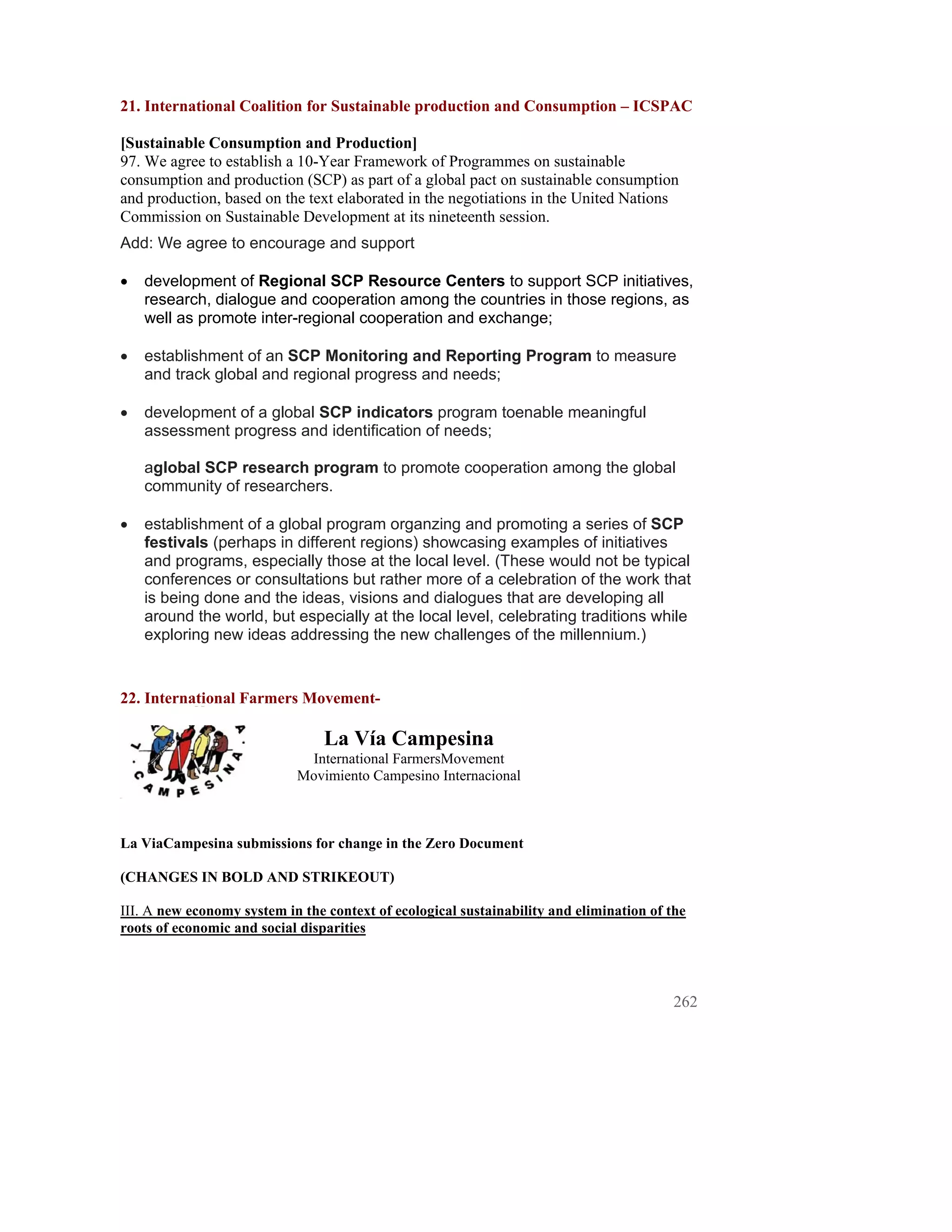21. International Coalition for Sustainable production and Consumption – ICSPAC

[Sustainable Consumption and Production]
97. We agree to establish a 10-Year Framework of Programmes on sustainable
consumption and production (SCP) as part of a global pact on sustainable consumption
and production, based on the text elaborated in the negotiations in the United Nations
Commission on Sustainable Development at its nineteenth session.
Add: We agree to encourage and support

•   development of Regional SCP Resource Centers to support SCP initiatives,
    research, dialogue and cooperation among the countries in those regions, as
    well as promote inter-regional cooperation and exchange;

•   establishment of an SCP Monitoring and Reporting Program to measure
    and track global and regional progress and needs;

•   development of a global SCP indicators program toenable meaningful
    assessment progress and identification of needs;

    aglobal SCP research program to promote cooperation among the global
    community of researchers.

•   establishment of a global program organzing and promoting a series of SCP
    festivals (perhaps in different regions) showcasing examples of initiatives
    and programs, especially those at the local level. (These would not be typical
    conferences or consultations but rather more of a celebration of the work that
    is being done and the ideas, visions and dialogues that are developing all
    around the world, but especially at the local level, celebrating traditions while
    exploring new ideas addressing the new challenges of the millennium.)


22. International Farmers Movement-

                                 La Vía Campesina
                             International FarmersMovement
                            Movimiento Campesino Internacional



La ViaCampesina submissions for change in the Zero Document

(CHANGES IN BOLD AND STRIKEOUT)

III. A new economy system in the context of ecological sustainability and elimination of the
roots of economic and social disparities




                                                                                          262
 