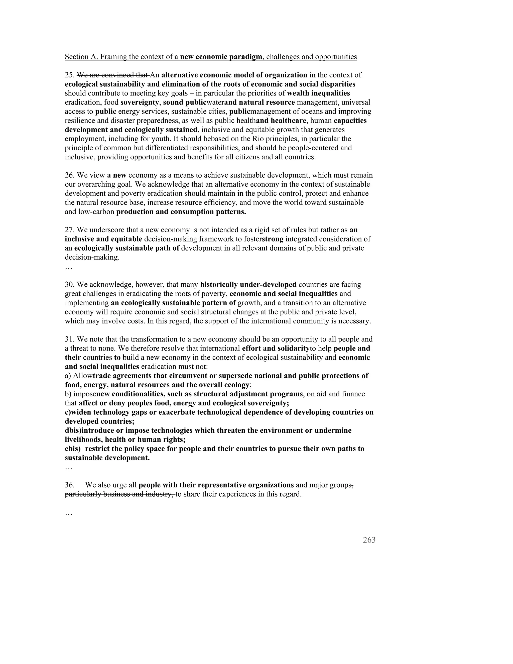Section A. Framing the context of a new economic paradigm, challenges and opportunities

25. We are convinced that An alternative economic model of organization in the context of
ecological sustainability and elimination of the roots of economic and social disparities
should contribute to meeting key goals – in particular the priorities of wealth inequalities
eradication, food sovereignty, sound publicwaterand natural resource management, universal
access to public energy services, sustainable cities, publicmanagement of oceans and improving
resilience and disaster preparedness, as well as public healthand healthcare, human capacities
development and ecologically sustained, inclusive and equitable growth that generates
employment, including for youth. It should bebased on the Rio principles, in particular the
principle of common but differentiated responsibilities, and should be people-centered and
inclusive, providing opportunities and benefits for all citizens and all countries.

26. We view a new economy as a means to achieve sustainable development, which must remain
our overarching goal. We acknowledge that an alternative economy in the context of sustainable
development and poverty eradication should maintain in the public control, protect and enhance
the natural resource base, increase resource efficiency, and move the world toward sustainable
and low-carbon production and consumption patterns.

27. We underscore that a new economy is not intended as a rigid set of rules but rather as an
inclusive and equitable decision-making framework to fosterstrong integrated consideration of
an ecologically sustainable path of development in all relevant domains of public and private
decision-making.
…

30. We acknowledge, however, that many historically under-developed countries are facing
great challenges in eradicating the roots of poverty, economic and social inequalities and
implementing an ecologically sustainable pattern of growth, and a transition to an alternative
economy will require economic and social structural changes at the public and private level,
which may involve costs. In this regard, the support of the international community is necessary.

31. We note that the transformation to a new economy should be an opportunity to all people and
a threat to none. We therefore resolve that international effort and solidarityto help people and
their countries to build a new economy in the context of ecological sustainability and economic
and social inequalities eradication must not:
a) Allowtrade agreements that circumvent or supersede national and public protections of
food, energy, natural resources and the overall ecology;
b) imposenew conditionalities, such as structural adjustment programs, on aid and finance
that affect or deny peoples food, energy and ecological sovereignty;
c)widen technology gaps or exacerbate technological dependence of developing countries on
developed countries;
dbis)introduce or impose technologies which threaten the environment or undermine
livelihoods, health or human rights;
ebis) restrict the policy space for people and their countries to pursue their own paths to
sustainable development.
…

36. We also urge all people with their representative organizations and major groups,
particularly business and industry, to share their experiences in this regard.

…


                                                                                              263
 