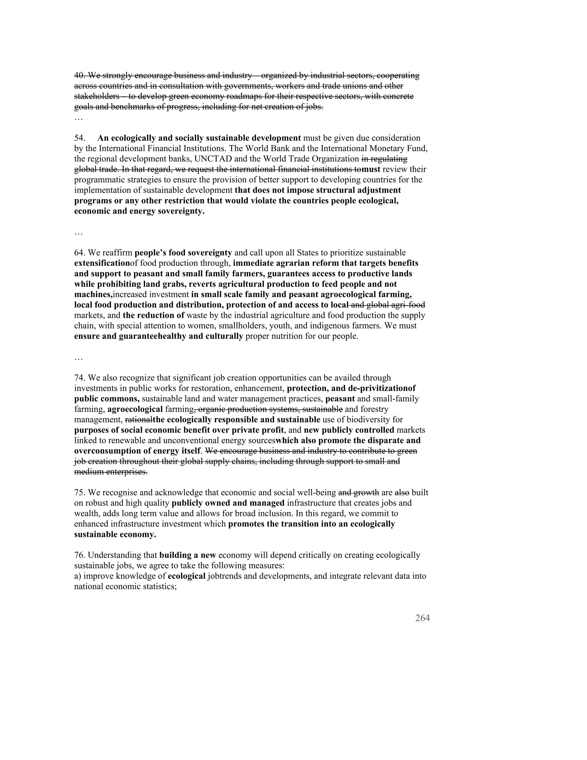 40. We strongly encourage business and industry – organized by industrial sectors, cooperating
across countries and in consultation with governments, workers and trade unions and other
stakeholders – to develop green economy roadmaps for their respective sectors, with concrete
goals and benchmarks of progress, including for net creation of jobs.
…

54. An ecologically and socially sustainable development must be given due consideration
by the International Financial Institutions. The World Bank and the International Monetary Fund,
the regional development banks, UNCTAD and the World Trade Organization in regulating
global trade. In that regard, we request the international financial institutions tomust review their
programmatic strategies to ensure the provision of better support to developing countries for the
implementation of sustainable development that does not impose structural adjustment
programs or any other restriction that would violate the countries people ecological,
economic and energy sovereignty.

…

64. We reaffirm people’s food sovereignty and call upon all States to prioritize sustainable
extensificationof food production through, immediate agrarian reform that targets benefits
and support to peasant and small family farmers, guarantees access to productive lands
while prohibiting land grabs, reverts agricultural production to feed people and not
machines,increased investment in small scale family and peasant agroecological farming,
local food production and distribution, protection of and access to local and global agri-food
markets, and the reduction of waste by the industrial agriculture and food production the supply
chain, with special attention to women, smallholders, youth, and indigenous farmers. We must
ensure and guaranteehealthy and culturally proper nutrition for our people.

…

74. We also recognize that significant job creation opportunities can be availed through
investments in public works for restoration, enhancement, protection, and de-privitizationof
public commons, sustainable land and water management practices, peasant and small-family
farming, agroecological farming, organic production systems, sustainable and forestry
management, rationalthe ecologically responsible and sustainable use of biodiversity for
purposes of social economic benefit over private profit, and new publicly controlled markets
linked to renewable and unconventional energy sourceswhich also promote the disparate and
overconsumption of energy itself. We encourage business and industry to contribute to green
job creation throughout their global supply chains, including through support to small and
medium enterprises.

75. We recognise and acknowledge that economic and social well-being and growth are also built
on robust and high quality publicly owned and managed infrastructure that creates jobs and
wealth, adds long term value and allows for broad inclusion. In this regard, we commit to
enhanced infrastructure investment which promotes the transition into an ecologically
sustainable economy.

76. Understanding that building a new economy will depend critically on creating ecologically
sustainable jobs, we agree to take the following measures:
a) improve knowledge of ecological jobtrends and developments, and integrate relevant data into
national economic statistics;


                                                                                                 264
 