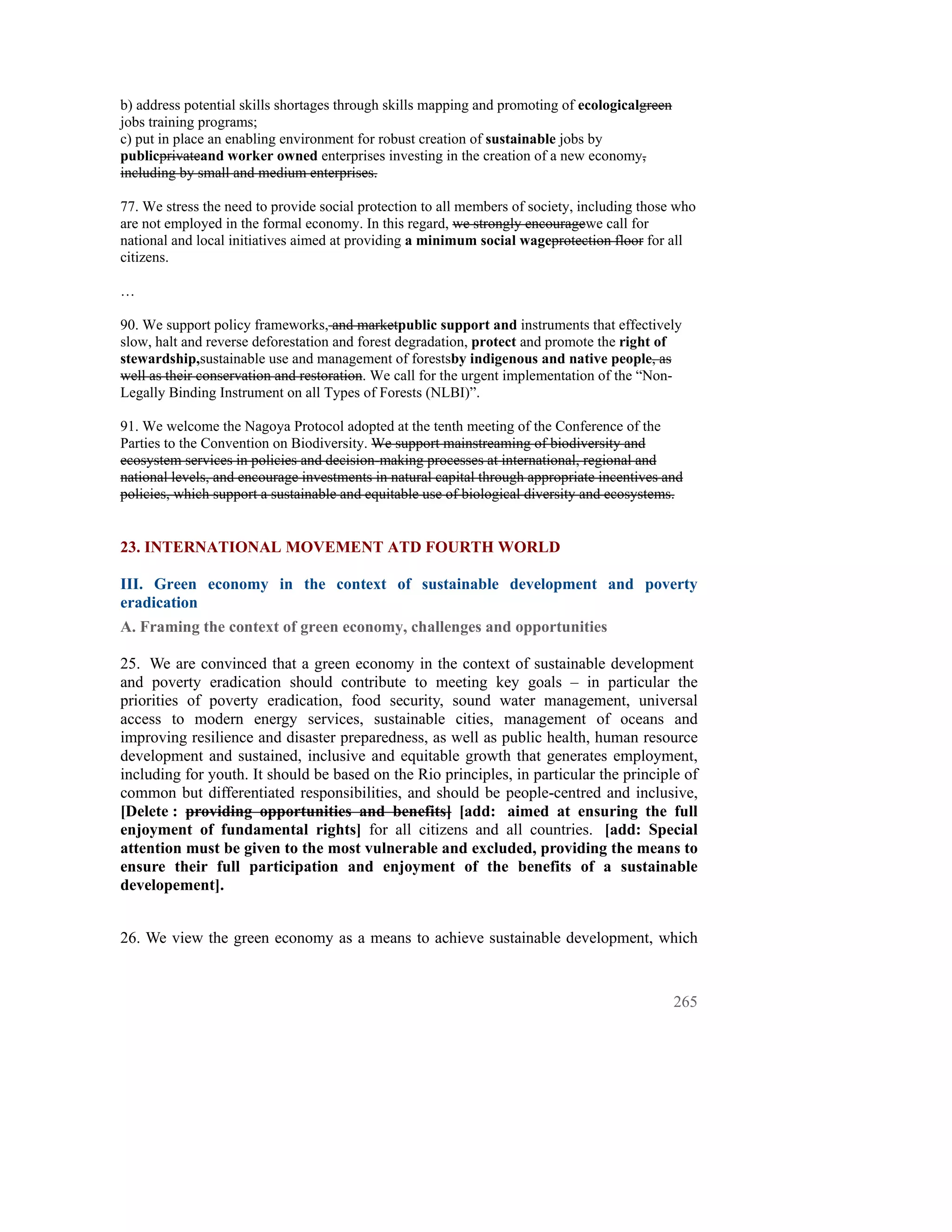 b) address potential skills shortages through skills mapping and promoting of ecologicalgreen
jobs training programs;
c) put in place an enabling environment for robust creation of sustainable jobs by
publicprivateand worker owned enterprises investing in the creation of a new economy,
including by small and medium enterprises.

77. We stress the need to provide social protection to all members of society, including those who
are not employed in the formal economy. In this regard, we strongly encouragewe call for
national and local initiatives aimed at providing a minimum social wageprotection floor for all
citizens.

…

90. We support policy frameworks, and marketpublic support and instruments that effectively
slow, halt and reverse deforestation and forest degradation, protect and promote the right of
stewardship,sustainable use and management of forestsby indigenous and native people, as
well as their conservation and restoration. We call for the urgent implementation of the “Non-
Legally Binding Instrument on all Types of Forests (NLBI)”.

91. We welcome the Nagoya Protocol adopted at the tenth meeting of the Conference of the
Parties to the Convention on Biodiversity. We support mainstreaming of biodiversity and
ecosystem services in policies and decision-making processes at international, regional and
national levels, and encourage investments in natural capital through appropriate incentives and
policies, which support a sustainable and equitable use of biological diversity and ecosystems.


23. INTERNATIONAL MOVEMENT ATD FOURTH WORLD

III. Green economy in the context of sustainable development and poverty
eradication
A. Framing the context of green economy, challenges and opportunities

25. We are convinced that a green economy in the context of sustainable development
and poverty eradication should contribute to meeting key goals – in particular the
priorities of poverty eradication, food security, sound water management, universal
access to modern energy services, sustainable cities, management of oceans and
improving resilience and disaster preparedness, as well as public health, human resource
development and sustained, inclusive and equitable growth that generates employment,
including for youth. It should be based on the Rio principles, in particular the principle of
common but differentiated responsibilities, and should be people-centred and inclusive,
[Delete : providing opportunities and benefits] [add: aimed at ensuring the full
enjoyment of fundamental rights] for all citizens and all countries. [add: Special
attention must be given to the most vulnerable and excluded, providing the means to
ensure their full participation and enjoyment of the benefits of a sustainable
developement].


26. We view the green economy as a means to achieve sustainable development, which


                                                                                                265
 