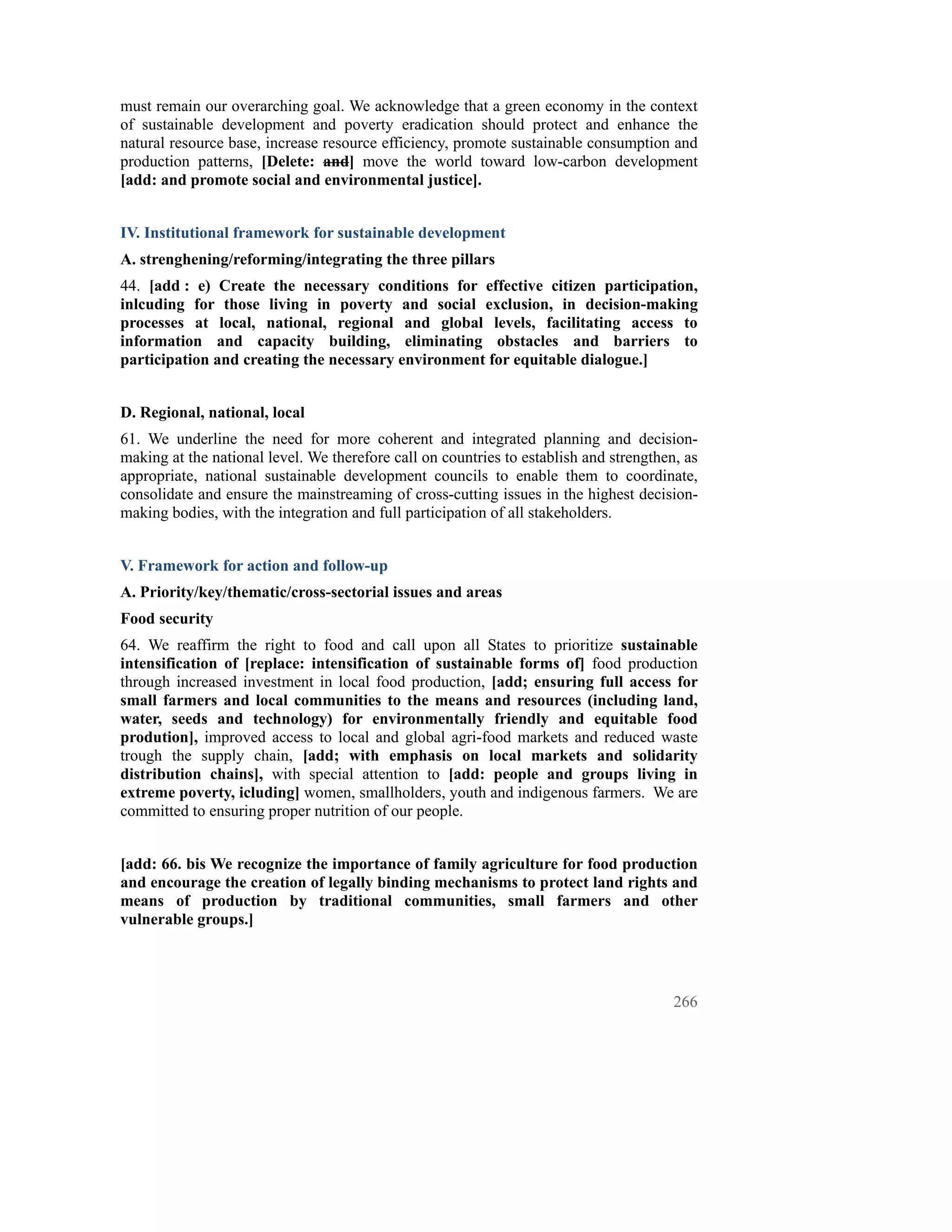 must remain our overarching goal. We acknowledge that a green economy in the context
of sustainable development and poverty eradication should protect and enhance the
natural resource base, increase resource efficiency, promote sustainable consumption and
production patterns, [Delete: and] move the world toward low-carbon development
[add: and promote social and environmental justice].


IV. Institutional framework for sustainable development
A. strenghening/reforming/integrating the three pillars
44. [add : e) Create the necessary conditions for effective citizen participation,
inlcuding for those living in poverty and social exclusion, in decision-making
processes at local, national, regional and global levels, facilitating access to
information and capacity building, eliminating obstacles and barriers to
participation and creating the necessary environment for equitable dialogue.]


D. Regional, national, local
61. We underline the need for more coherent and integrated planning and decision-
making at the national level. We therefore call on countries to establish and strengthen, as
appropriate, national sustainable development councils to enable them to coordinate,
consolidate and ensure the mainstreaming of cross-cutting issues in the highest decision-
making bodies, with the integration and full participation of all stakeholders.


V. Framework for action and follow-up
A. Priority/key/thematic/cross-sectorial issues and areas
Food security
64. We reaffirm the right to food and call upon all States to prioritize sustainable
intensification of [replace: intensification of sustainable forms of] food production
through increased investment in local food production, [add; ensuring full access for
small farmers and local communities to the means and resources (including land,
water, seeds and technology) for environmentally friendly and equitable food
prodution], improved access to local and global agri-food markets and reduced waste
trough the supply chain, [add; with emphasis on local markets and solidarity
distribution chains], with special attention to [add: people and groups living in
extreme poverty, icluding] women, smallholders, youth and indigenous farmers. We are
committed to ensuring proper nutrition of our people.


[add: 66. bis We recognize the importance of family agriculture for food production
and encourage the creation of legally binding mechanisms to protect land rights and
means of production by traditional communities, small farmers and other
vulnerable groups.]




                                                                                        266
 