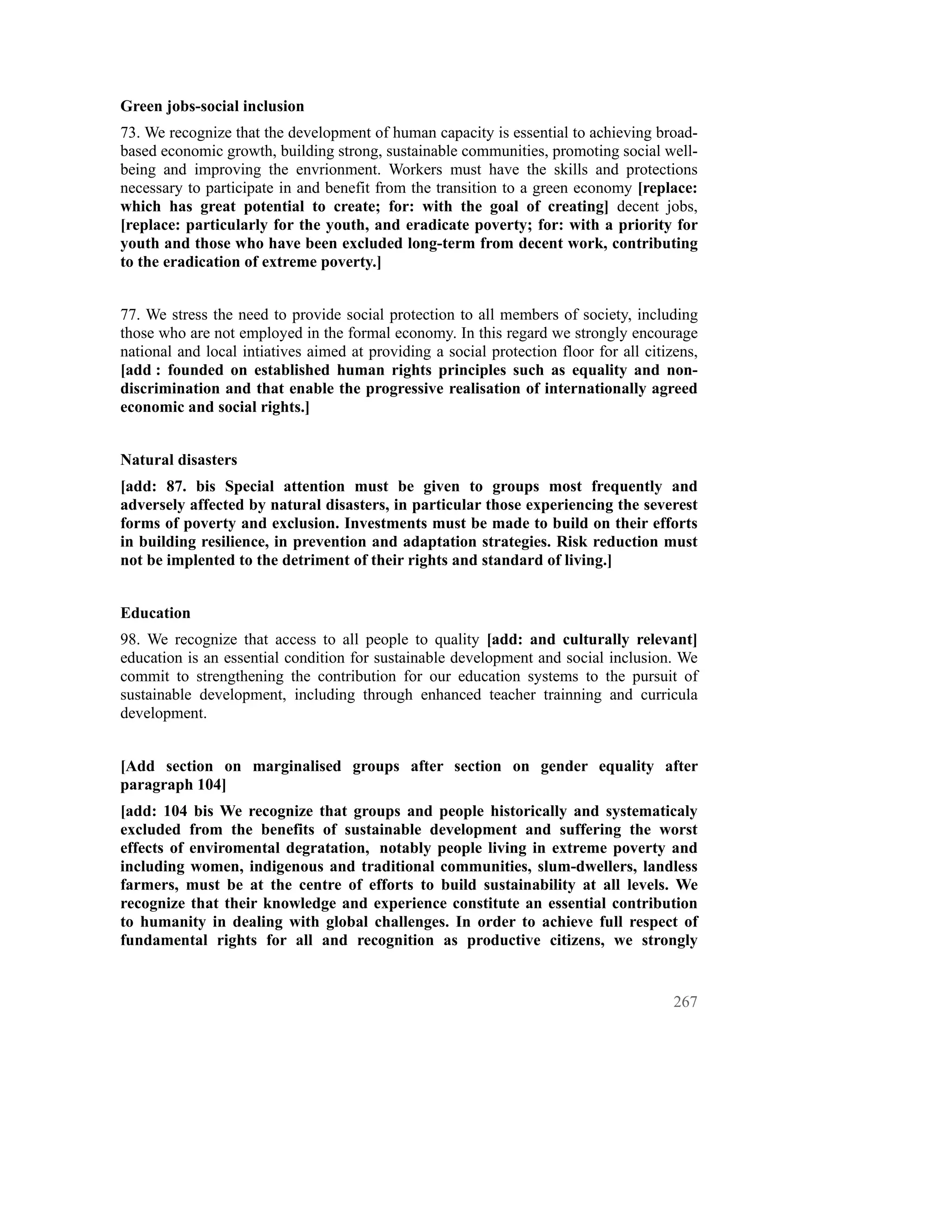 Green jobs-social inclusion
73. We recognize that the development of human capacity is essential to achieving broad-
based economic growth, building strong, sustainable communities, promoting social well-
being and improving the envrionment. Workers must have the skills and protections
necessary to participate in and benefit from the transition to a green economy [replace:
which has great potential to create; for: with the goal of creating] decent jobs,
[replace: particularly for the youth, and eradicate poverty; for: with a priority for
youth and those who have been excluded long-term from decent work, contributing
to the eradication of extreme poverty.]


77. We stress the need to provide social protection to all members of society, including
those who are not employed in the formal economy. In this regard we strongly encourage
national and local intiatives aimed at providing a social protection floor for all citizens,
[add : founded on established human rights principles such as equality and non-
discrimination and that enable the progressive realisation of internationally agreed
economic and social rights.]


Natural disasters
[add: 87. bis Special attention must be given to groups most frequently and
adversely affected by natural disasters, in particular those experiencing the severest
forms of poverty and exclusion. Investments must be made to build on their efforts
in building resilience, in prevention and adaptation strategies. Risk reduction must
not be implented to the detriment of their rights and standard of living.]


Education
98. We recognize that access to all people to quality [add: and culturally relevant]
education is an essential condition for sustainable development and social inclusion. We
commit to strengthening the contribution for our education systems to the pursuit of
sustainable development, including through enhanced teacher trainning and curricula
development.


[Add section on marginalised groups after section on gender equality after
paragraph 104]
[add: 104 bis We recognize that groups and people historically and systematicaly
excluded from the benefits of sustainable development and suffering the worst
effects of enviromental degratation, notably people living in extreme poverty and
including women, indigenous and traditional communities, slum-dwellers, landless
farmers, must be at the centre of efforts to build sustainability at all levels. We
recognize that their knowledge and experience constitute an essential contribution
to humanity in dealing with global challenges. In order to achieve full respect of
fundamental rights for all and recognition as productive citizens, we strongly


                                                                                        267
 