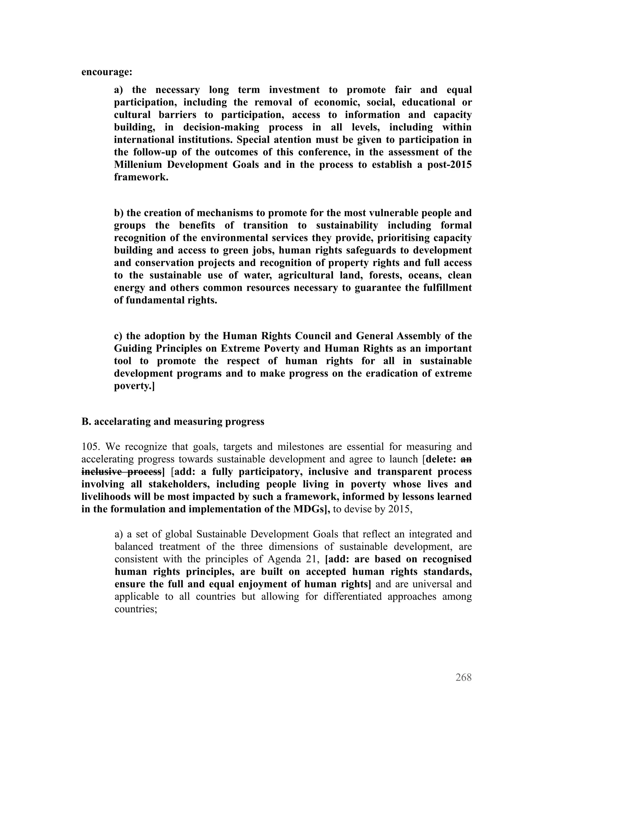 encourage:
       a) the necessary long term investment to promote fair and equal
       participation, including the removal of economic, social, educational or
       cultural barriers to participation, access to information and capacity
       building, in decision-making process in all levels, including within
       international institutions. Special atention must be given to participation in
       the follow-up of the outcomes of this conference, in the assessment of the
       Millenium Development Goals and in the process to establish a post-2015
       framework.


       b) the creation of mechanisms to promote for the most vulnerable people and
       groups the benefits of transition to sustainability including formal
       recognition of the environmental services they provide, prioritising capacity
       building and access to green jobs, human rights safeguards to development
       and conservation projects and recognition of property rights and full access
       to the sustainable use of water, agricultural land, forests, oceans, clean
       energy and others common resources necessary to guarantee the fulfillment
       of fundamental rights.


       c) the adoption by the Human Rights Council and General Assembly of the
       Guiding Principles on Extreme Poverty and Human Rights as an important
       tool to promote the respect of human rights for all in sustainable
       development programs and to make progress on the eradication of extreme
       poverty.]


B. accelarating and measuring progress

105. We recognize that goals, targets and milestones are essential for measuring and
accelerating progress towards sustainable development and agree to launch [delete: an
inclusive process] [add: a fully participatory, inclusive and transparent process
involving all stakeholders, including people living in poverty whose lives and
livelihoods will be most impacted by such a framework, informed by lessons learned
in the formulation and implementation of the MDGs], to devise by 2015,

       a) a set of global Sustainable Development Goals that reflect an integrated and
       balanced treatment of the three dimensions of sustainable development, are
       consistent with the principles of Agenda 21, [add: are based on recognised
       human rights principles, are built on accepted human rights standards,
       ensure the full and equal enjoyment of human rights] and are universal and
       applicable to all countries but allowing for differentiated approaches among
       countries;




                                                                                  268
 