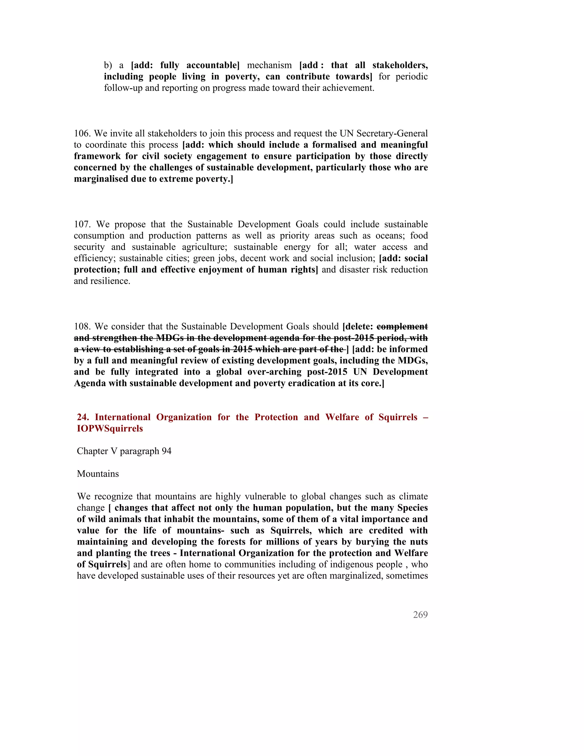 b) a [add: fully accountable] mechanism [add : that all stakeholders,
       including people living in poverty, can contribute towards] for periodic
       follow-up and reporting on progress made toward their achievement.



106. We invite all stakeholders to join this process and request the UN Secretary-General
to coordinate this process [add: which should include a formalised and meaningful
framework for civil society engagement to ensure participation by those directly
concerned by the challenges of sustainable development, particularly those who are
marginalised due to extreme poverty.]



107. We propose that the Sustainable Development Goals could include sustainable
consumption and production patterns as well as priority areas such as oceans; food
security and sustainable agriculture; sustainable energy for all; water access and
efficiency; sustainable cities; green jobs, decent work and social inclusion; [add: social
protection; full and effective enjoyment of human rights] and disaster risk reduction
and resilience.



108. We consider that the Sustainable Development Goals should [delete: complement
and strengthen the MDGs in the development agenda for the post-2015 period, with
a view to establishing a set of goals in 2015 which are part of the ] [add: be informed
by a full and meaningful review of existing development goals, including the MDGs,
and be fully integrated into a global over-arching post-2015 UN Development
Agenda with sustainable development and poverty eradication at its core.]


24. International Organization for the Protection and Welfare of Squirrels –
IOPWSquirrels

Chapter V paragraph 94

Mountains

We recognize that mountains are highly vulnerable to global changes such as climate
change [ changes that affect not only the human population, but the many Species
of wild animals that inhabit the mountains, some of them of a vital importance and
value for the life of mountains- such as Squirrels, which are credited with
maintaining and developing the forests for millions of years by burying the nuts
and planting the trees - International Organization for the protection and Welfare
of Squirrels] and are often home to communities including of indigenous people , who
have developed sustainable uses of their resources yet are often marginalized, sometimes


                                                                                      269
 