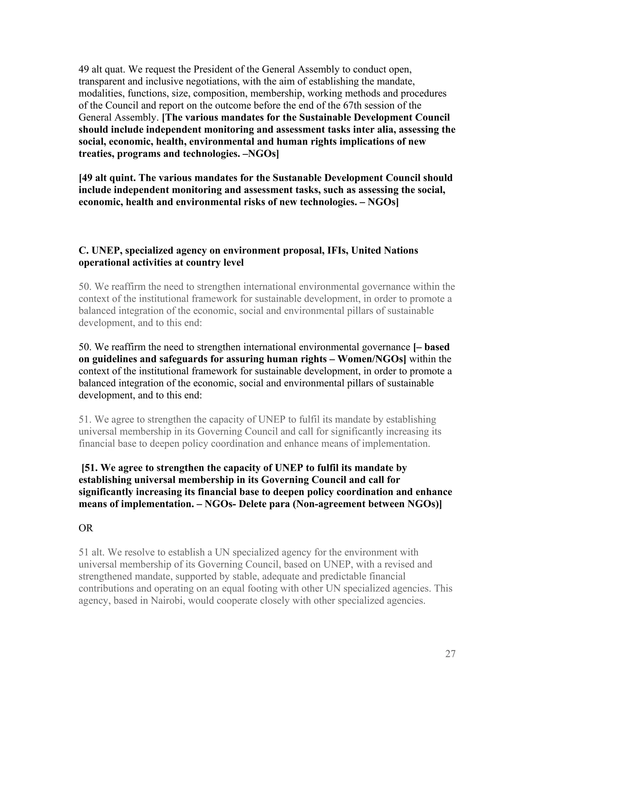 49 alt quat. We request the President of the General Assembly to conduct open,
transparent and inclusive negotiations, with the aim of establishing the mandate,
modalities, functions, size, composition, membership, working methods and procedures
of the Council and report on the outcome before the end of the 67th session of the
General Assembly. [The various mandates for the Sustainable Development Council
should include independent monitoring and assessment tasks inter alia, assessing the
social, economic, health, environmental and human rights implications of new
treaties, programs and technologies. –NGOs]

[49 alt quint. The various mandates for the Sustanable Development Council should
include independent monitoring and assessment tasks, such as assessing the social,
economic, health and environmental risks of new technologies. – NGOs]



C. UNEP, specialized agency on environment proposal, IFIs, United Nations
operational activities at country level

50. We reaffirm the need to strengthen international environmental governance within the
context of the institutional framework for sustainable development, in order to promote a
balanced integration of the economic, social and environmental pillars of sustainable
development, and to this end:

50. We reaffirm the need to strengthen international environmental governance [– based
on guidelines and safeguards for assuring human rights – Women/NGOs] within the
context of the institutional framework for sustainable development, in order to promote a
balanced integration of the economic, social and environmental pillars of sustainable
development, and to this end:

51. We agree to strengthen the capacity of UNEP to fulfil its mandate by establishing
universal membership in its Governing Council and call for significantly increasing its
financial base to deepen policy coordination and enhance means of implementation.

 [51. We agree to strengthen the capacity of UNEP to fulfil its mandate by
establishing universal membership in its Governing Council and call for
significantly increasing its financial base to deepen policy coordination and enhance
means of implementation. – NGOs- Delete para (Non-agreement between NGOs)]

OR

51 alt. We resolve to establish a UN specialized agency for the environment with
universal membership of its Governing Council, based on UNEP, with a revised and
strengthened mandate, supported by stable, adequate and predictable financial
contributions and operating on an equal footing with other UN specialized agencies. This
agency, based in Nairobi, would cooperate closely with other specialized agencies.




                                                                                          27
 