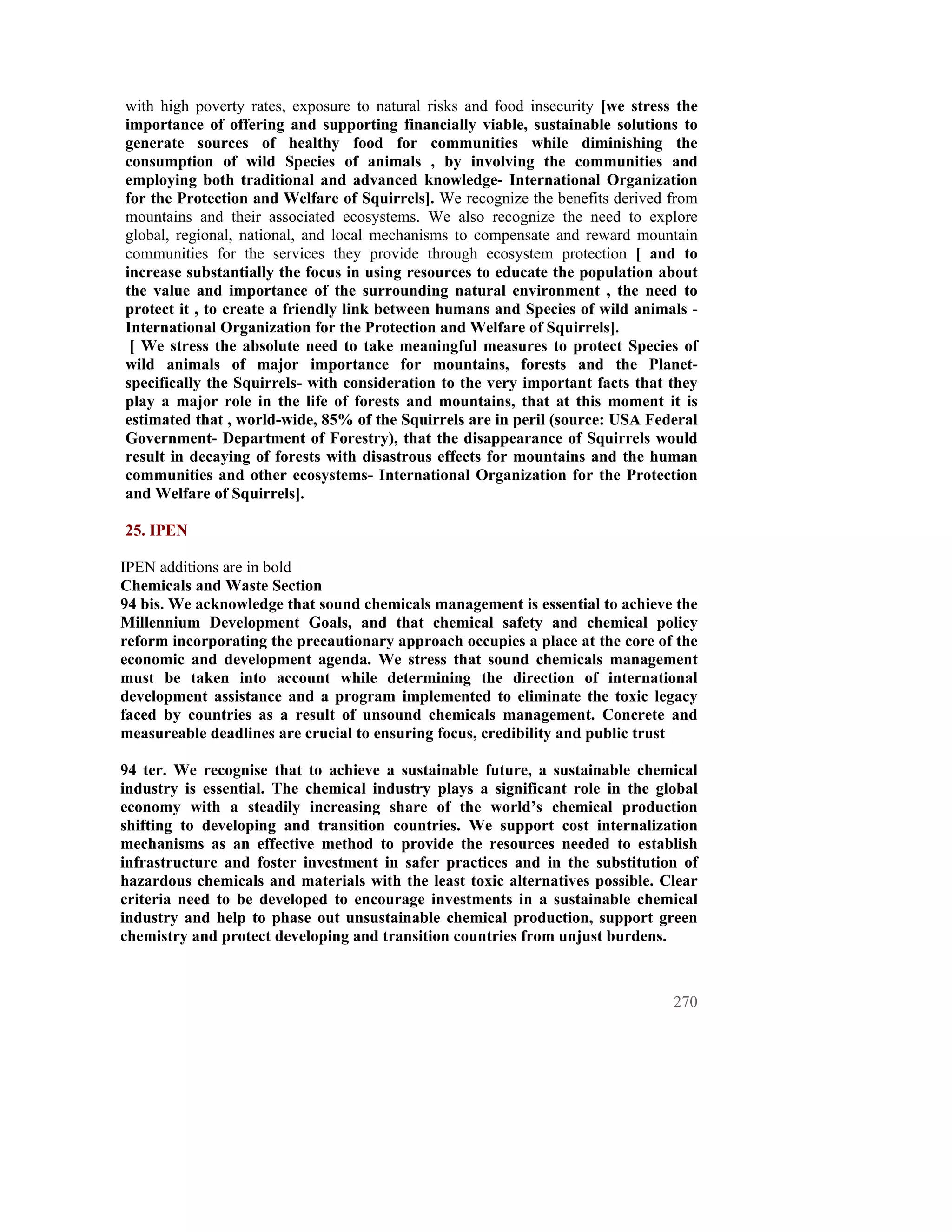 with high poverty rates, exposure to natural risks and food insecurity [we stress the
importance of offering and supporting financially viable, sustainable solutions to
generate sources of healthy food for communities while diminishing the
consumption of wild Species of animals , by involving the communities and
employing both traditional and advanced knowledge- International Organization
for the Protection and Welfare of Squirrels]. We recognize the benefits derived from
mountains and their associated ecosystems. We also recognize the need to explore
global, regional, national, and local mechanisms to compensate and reward mountain
communities for the services they provide through ecosystem protection [ and to
increase substantially the focus in using resources to educate the population about
the value and importance of the surrounding natural environment , the need to
protect it , to create a friendly link between humans and Species of wild animals -
International Organization for the Protection and Welfare of Squirrels].
 [ We stress the absolute need to take meaningful measures to protect Species of
wild animals of major importance for mountains, forests and the Planet-
specifically the Squirrels- with consideration to the very important facts that they
play a major role in the life of forests and mountains, that at this moment it is
estimated that , world-wide, 85% of the Squirrels are in peril (source: USA Federal
Government- Department of Forestry), that the disappearance of Squirrels would
result in decaying of forests with disastrous effects for mountains and the human
communities and other ecosystems- International Organization for the Protection
and Welfare of Squirrels].

25. IPEN

IPEN additions are in bold
Chemicals and Waste Section
94 bis. We acknowledge that sound chemicals management is essential to achieve the
Millennium Development Goals, and that chemical safety and chemical policy
reform incorporating the precautionary approach occupies a place at the core of the
economic and development agenda. We stress that sound chemicals management
must be taken into account while determining the direction of international
development assistance and a program implemented to eliminate the toxic legacy
faced by countries as a result of unsound chemicals management. Concrete and
measureable deadlines are crucial to ensuring focus, credibility and public trust

94 ter. We recognise that to achieve a sustainable future, a sustainable chemical
industry is essential. The chemical industry plays a significant role in the global
economy with a steadily increasing share of the world’s chemical production
shifting to developing and transition countries. We support cost internalization
mechanisms as an effective method to provide the resources needed to establish
infrastructure and foster investment in safer practices and in the substitution of
hazardous chemicals and materials with the least toxic alternatives possible. Clear
criteria need to be developed to encourage investments in a sustainable chemical
industry and help to phase out unsustainable chemical production, support green
chemistry and protect developing and transition countries from unjust burdens.



                                                                                 270
 