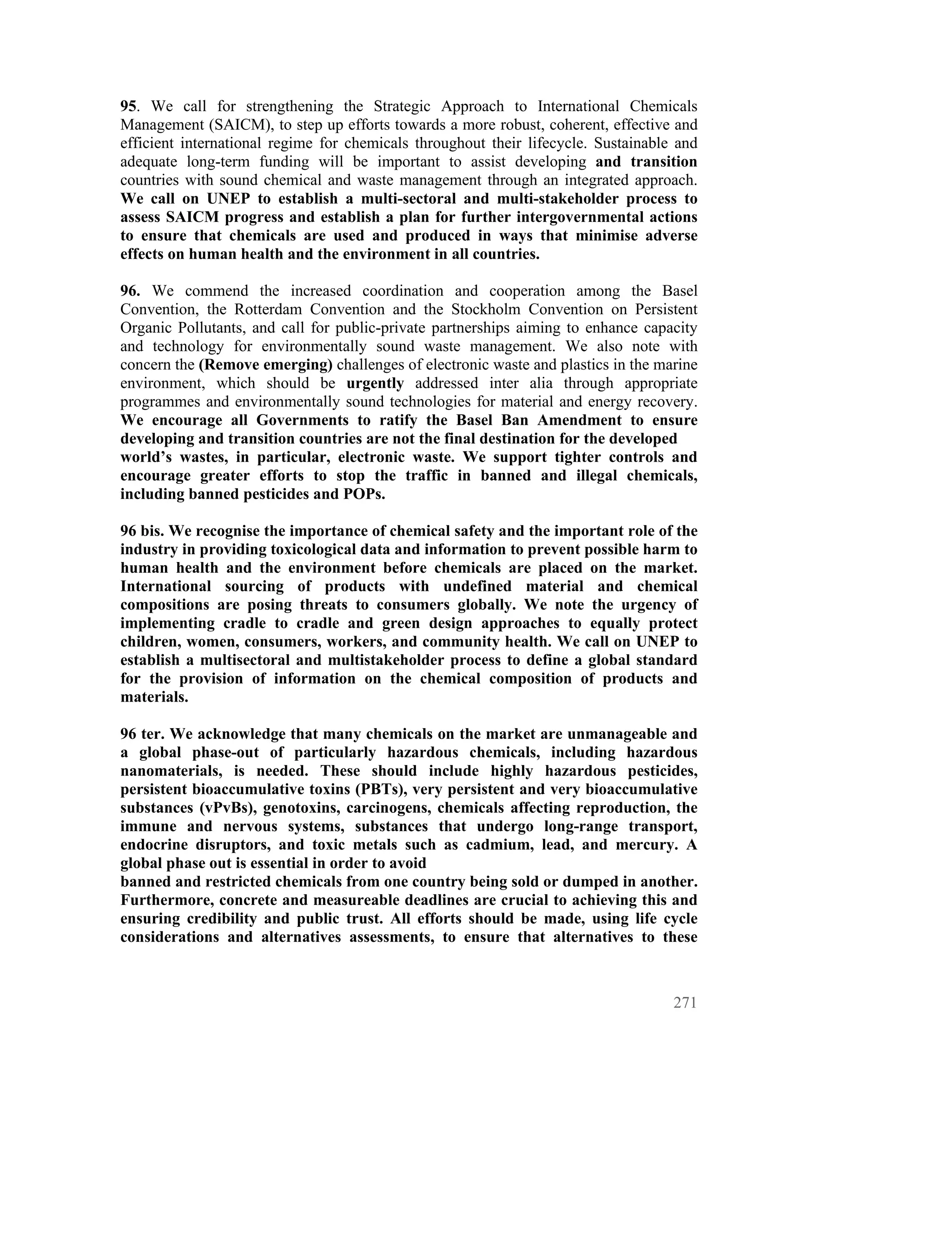 95. We call for strengthening the Strategic Approach to International Chemicals
Management (SAICM), to step up efforts towards a more robust, coherent, effective and
efficient international regime for chemicals throughout their lifecycle. Sustainable and
adequate long-term funding will be important to assist developing and transition
countries with sound chemical and waste management through an integrated approach.
We call on UNEP to establish a multi-sectoral and multi-stakeholder process to
assess SAICM progress and establish a plan for further intergovernmental actions
to ensure that chemicals are used and produced in ways that minimise adverse
effects on human health and the environment in all countries.

96. We commend the increased coordination and cooperation among the Basel
Convention, the Rotterdam Convention and the Stockholm Convention on Persistent
Organic Pollutants, and call for public-private partnerships aiming to enhance capacity
and technology for environmentally sound waste management. We also note with
concern the (Remove emerging) challenges of electronic waste and plastics in the marine
environment, which should be urgently addressed inter alia through appropriate
programmes and environmentally sound technologies for material and energy recovery.
We encourage all Governments to ratify the Basel Ban Amendment to ensure
developing and transition countries are not the final destination for the developed
world’s wastes, in particular, electronic waste. We support tighter controls and
encourage greater efforts to stop the traffic in banned and illegal chemicals,
including banned pesticides and POPs.

96 bis. We recognise the importance of chemical safety and the important role of the
industry in providing toxicological data and information to prevent possible harm to
human health and the environment before chemicals are placed on the market.
International sourcing of products with undefined material and chemical
compositions are posing threats to consumers globally. We note the urgency of
implementing cradle to cradle and green design approaches to equally protect
children, women, consumers, workers, and community health. We call on UNEP to
establish a multisectoral and multistakeholder process to define a global standard
for the provision of information on the chemical composition of products and
materials.

96 ter. We acknowledge that many chemicals on the market are unmanageable and
a global phase-out of particularly hazardous chemicals, including hazardous
nanomaterials, is needed. These should include highly hazardous pesticides,
persistent bioaccumulative toxins (PBTs), very persistent and very bioaccumulative
substances (vPvBs), genotoxins, carcinogens, chemicals affecting reproduction, the
immune and nervous systems, substances that undergo long-range transport,
endocrine disruptors, and toxic metals such as cadmium, lead, and mercury. A
global phase out is essential in order to avoid
banned and restricted chemicals from one country being sold or dumped in another.
Furthermore, concrete and measureable deadlines are crucial to achieving this and
ensuring credibility and public trust. All efforts should be made, using life cycle
considerations and alternatives assessments, to ensure that alternatives to these



                                                                                    271
 
