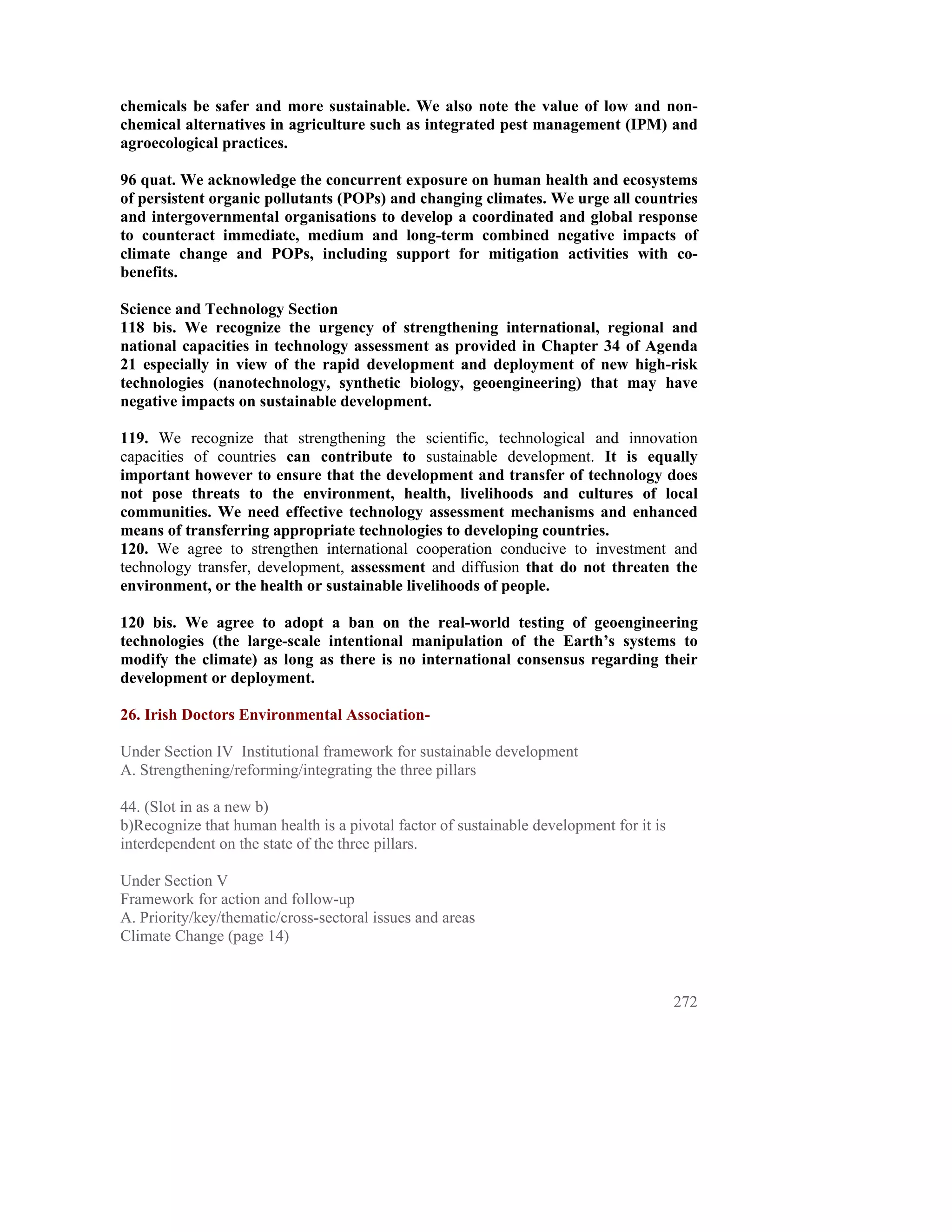chemicals be safer and more sustainable. We also note the value of low and non-
chemical alternatives in agriculture such as integrated pest management (IPM) and
agroecological practices.

96 quat. We acknowledge the concurrent exposure on human health and ecosystems
of persistent organic pollutants (POPs) and changing climates. We urge all countries
and intergovernmental organisations to develop a coordinated and global response
to counteract immediate, medium and long-term combined negative impacts of
climate change and POPs, including support for mitigation activities with co-
benefits.

Science and Technology Section
118 bis. We recognize the urgency of strengthening international, regional and
national capacities in technology assessment as provided in Chapter 34 of Agenda
21 especially in view of the rapid development and deployment of new high-risk
technologies (nanotechnology, synthetic biology, geoengineering) that may have
negative impacts on sustainable development.

119. We recognize that strengthening the scientific, technological and innovation
capacities of countries can contribute to sustainable development. It is equally
important however to ensure that the development and transfer of technology does
not pose threats to the environment, health, livelihoods and cultures of local
communities. We need effective technology assessment mechanisms and enhanced
means of transferring appropriate technologies to developing countries.
120. We agree to strengthen international cooperation conducive to investment and
technology transfer, development, assessment and diffusion that do not threaten the
environment, or the health or sustainable livelihoods of people.

120 bis. We agree to adopt a ban on the real-world testing of geoengineering
technologies (the large-scale intentional manipulation of the Earth’s systems to
modify the climate) as long as there is no international consensus regarding their
development or deployment.

26. Irish Doctors Environmental Association-

Under Section IV Institutional framework for sustainable development
A. Strengthening/reforming/integrating the three pillars

44. (Slot in as a new b)
b)Recognize that human health is a pivotal factor of sustainable development for it is
interdependent on the state of the three pillars.

Under Section V
Framework for action and follow-up
A. Priority/key/thematic/cross-sectoral issues and areas
Climate Change (page 14)



                                                                                         272
 