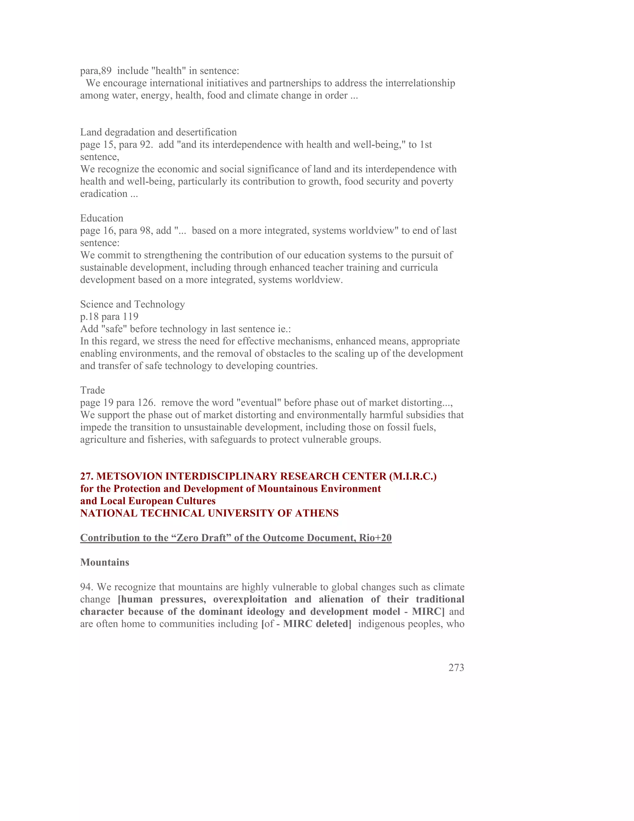 para,89 include "health" in sentence:
 We encourage international initiatives and partnerships to address the interrelationship
among water, energy, health, food and climate change in order ...


Land degradation and desertification
page 15, para 92. add "and its interdependence with health and well-being," to 1st
sentence,
We recognize the economic and social significance of land and its interdependence with
health and well-being, particularly its contribution to growth, food security and poverty
eradication ...

Education
page 16, para 98, add "... based on a more integrated, systems worldview" to end of last
sentence:
We commit to strengthening the contribution of our education systems to the pursuit of
sustainable development, including through enhanced teacher training and curricula
development based on a more integrated, systems worldview.

Science and Technology
p.18 para 119
Add "safe" before technology in last sentence ie.:
In this regard, we stress the need for effective mechanisms, enhanced means, appropriate
enabling environments, and the removal of obstacles to the scaling up of the development
and transfer of safe technology to developing countries.

Trade
page 19 para 126. remove the word "eventual" before phase out of market distorting...,
We support the phase out of market distorting and environmentally harmful subsidies that
impede the transition to unsustainable development, including those on fossil fuels,
agriculture and fisheries, with safeguards to protect vulnerable groups.


27. METSOVION INTERDISCIPLINARY RESEARCH CENTER (M.I.R.C.)
for the Protection and Development of Mountainous Environment
and Local European Cultures
NATIONAL TECHNICAL UNIVERSITY OF ATHENS

Contribution to the “Zero Draft” of the Outcome Document, Rio+20

Mountains

94. We recognize that mountains are highly vulnerable to global changes such as climate
change [human pressures, overexploitation and alienation of their traditional
character because of the dominant ideology and development model - MIRC] and
are often home to communities including [of - MIRC deleted] indigenous peoples, who



                                                                                       273
 