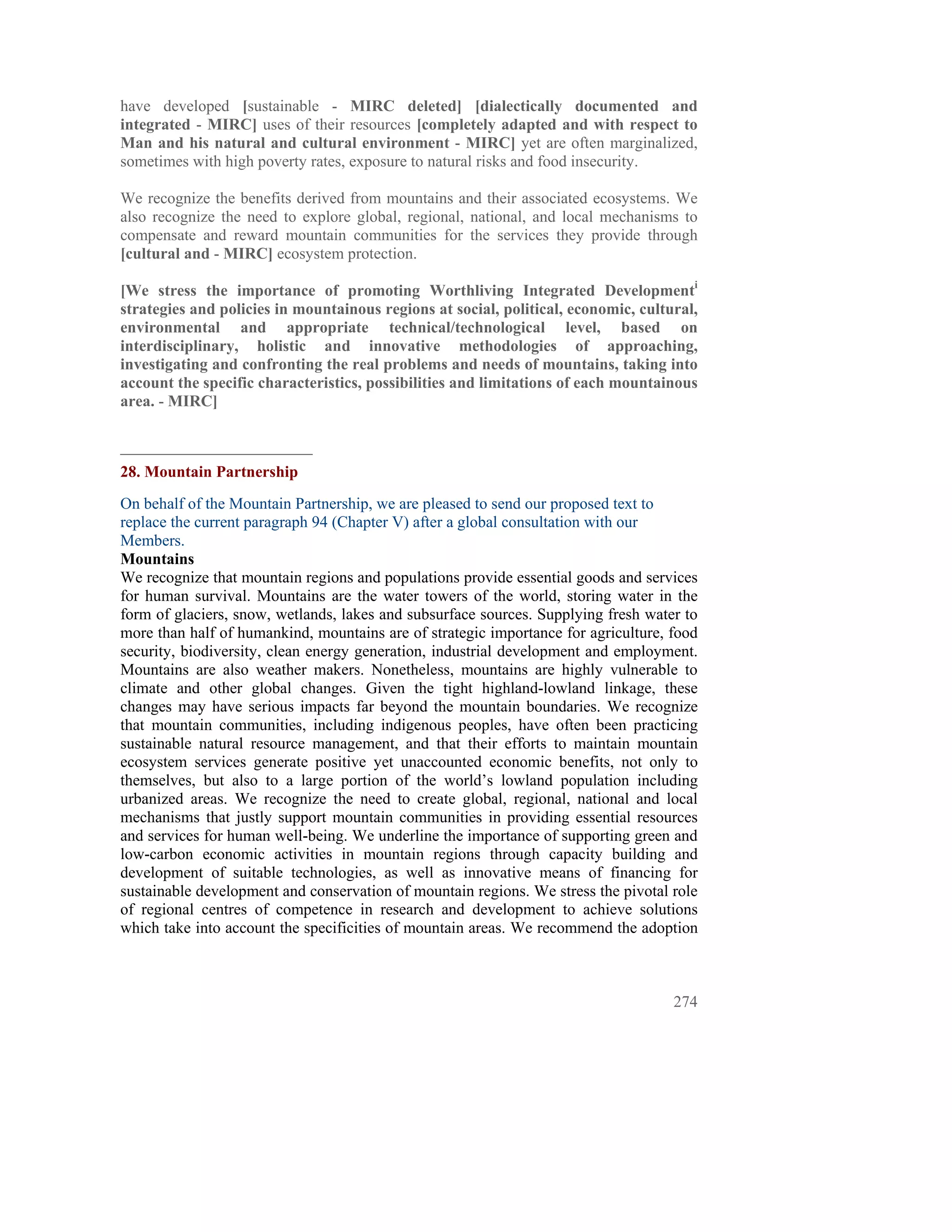 have developed [sustainable - MIRC deleted] [dialectically documented and
integrated - MIRC] uses of their resources [completely adapted and with respect to
Man and his natural and cultural environment - MIRC] yet are often marginalized,
sometimes with high poverty rates, exposure to natural risks and food insecurity.

We recognize the benefits derived from mountains and their associated ecosystems. We
also recognize the need to explore global, regional, national, and local mechanisms to
compensate and reward mountain communities for the services they provide through
[cultural and - MIRC] ecosystem protection.

[We stress the importance of promoting Worthliving Integrated Developmenti
strategies and policies in mountainous regions at social, political, economic, cultural,
environmental and appropriate technical/technological level, based on
interdisciplinary, holistic and innovative methodologies of approaching,
investigating and confronting the real problems and needs of mountains, taking into
account the specific characteristics, possibilities and limitations of each mountainous
area. - MIRC]



28. Mountain Partnership
On behalf of the Mountain Partnership, we are pleased to send our proposed text to
replace the current paragraph 94 (Chapter V) after a global consultation with our
Members.
Mountains
We recognize that mountain regions and populations provide essential goods and services
for human survival. Mountains are the water towers of the world, storing water in the
form of glaciers, snow, wetlands, lakes and subsurface sources. Supplying fresh water to
more than half of humankind, mountains are of strategic importance for agriculture, food
security, biodiversity, clean energy generation, industrial development and employment.
Mountains are also weather makers. Nonetheless, mountains are highly vulnerable to
climate and other global changes. Given the tight highland-lowland linkage, these
changes may have serious impacts far beyond the mountain boundaries. We recognize
that mountain communities, including indigenous peoples, have often been practicing
sustainable natural resource management, and that their efforts to maintain mountain
ecosystem services generate positive yet unaccounted economic benefits, not only to
themselves, but also to a large portion of the world’s lowland population including
urbanized areas. We recognize the need to create global, regional, national and local
mechanisms that justly support mountain communities in providing essential resources
and services for human well-being. We underline the importance of supporting green and
low-carbon economic activities in mountain regions through capacity building and
development of suitable technologies, as well as innovative means of financing for
sustainable development and conservation of mountain regions. We stress the pivotal role
of regional centres of competence in research and development to achieve solutions
which take into account the specificities of mountain areas. We recommend the adoption



                                                                                    274
 