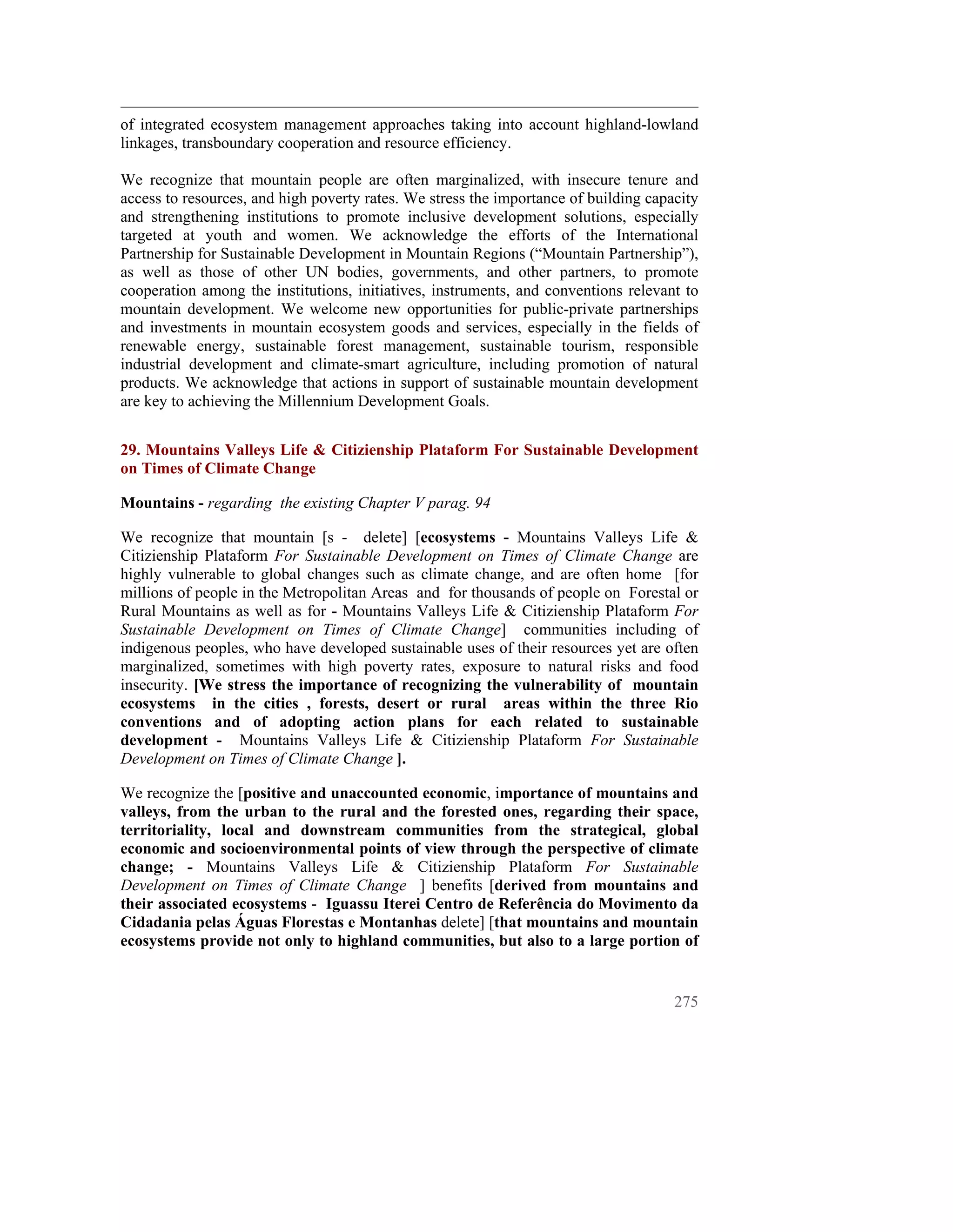 of integrated ecosystem management approaches taking into account highland-lowland
linkages, transboundary cooperation and resource efficiency.

We recognize that mountain people are often marginalized, with insecure tenure and
access to resources, and high poverty rates. We stress the importance of building capacity
and strengthening institutions to promote inclusive development solutions, especially
targeted at youth and women. We acknowledge the efforts of the International
Partnership for Sustainable Development in Mountain Regions (“Mountain Partnership”),
as well as those of other UN bodies, governments, and other partners, to promote
cooperation among the institutions, initiatives, instruments, and conventions relevant to
mountain development. We welcome new opportunities for public-private partnerships
and investments in mountain ecosystem goods and services, especially in the fields of
renewable energy, sustainable forest management, sustainable tourism, responsible
industrial development and climate-smart agriculture, including promotion of natural
products. We acknowledge that actions in support of sustainable mountain development
are key to achieving the Millennium Development Goals.


29. Mountains Valleys Life & Citizienship Plataform For Sustainable Development
on Times of Climate Change

Mountains - regarding the existing Chapter V parag. 94

We recognize that mountain [s - delete] [ecosystems - Mountains Valleys Life &
Citizienship Plataform For Sustainable Development on Times of Climate Change are
highly vulnerable to global changes such as climate change, and are often home [for
millions of people in the Metropolitan Areas and for thousands of people on Forestal or
Rural Mountains as well as for - Mountains Valleys Life & Citizienship Plataform For
Sustainable Development on Times of Climate Change] communities including of
indigenous peoples, who have developed sustainable uses of their resources yet are often
marginalized, sometimes with high poverty rates, exposure to natural risks and food
insecurity. [We stress the importance of recognizing the vulnerability of mountain
ecosystems in the cities , forests, desert or rural areas within the three Rio
conventions and of adopting action plans for each related to sustainable
development - Mountains Valleys Life & Citizienship Plataform For Sustainable
Development on Times of Climate Change ].

We recognize the [positive and unaccounted economic, importance of mountains and
valleys, from the urban to the rural and the forested ones, regarding their space,
territoriality, local and downstream communities from the strategical, global
economic and socioenvironmental points of view through the perspective of climate
change; - Mountains Valleys Life & Citizienship Plataform For Sustainable
Development on Times of Climate Change ] benefits [derived from mountains and
their associated ecosystems - Iguassu Iterei Centro de Referência do Movimento da
Cidadania pelas Águas Florestas e Montanhas delete] [that mountains and mountain
ecosystems provide not only to highland communities, but also to a large portion of


                                                                                      275
 
