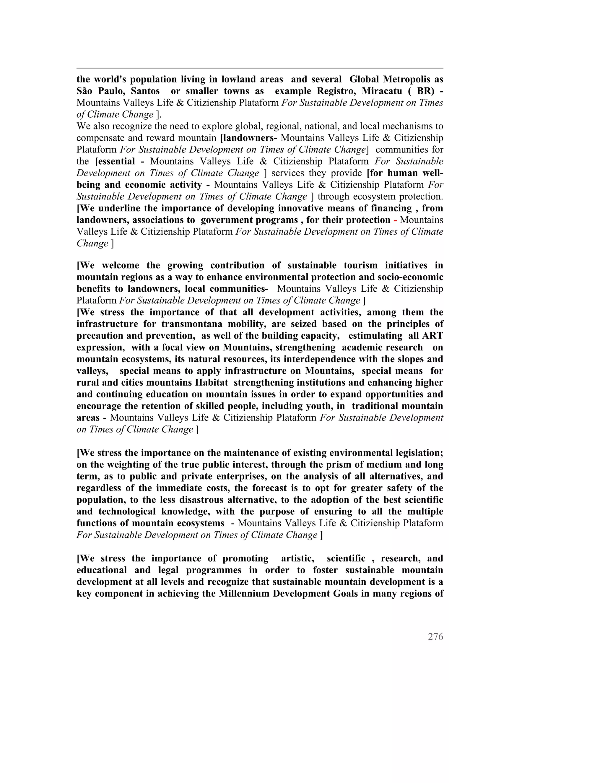 the world's population living in lowland areas and several Global Metropolis as
São Paulo, Santos or smaller towns as example Registro, Miracatu ( BR) -
Mountains Valleys Life & Citizienship Plataform For Sustainable Development on Times
of Climate Change ].
We also recognize the need to explore global, regional, national, and local mechanisms to
compensate and reward mountain [landowners- Mountains Valleys Life & Citizienship
Plataform For Sustainable Development on Times of Climate Change] communities for
the [essential - Mountains Valleys Life & Citizienship Plataform For Sustainable
Development on Times of Climate Change ] services they provide [for human well-
being and economic activity - Mountains Valleys Life & Citizienship Plataform For
Sustainable Development on Times of Climate Change ] through ecosystem protection.
[We underline the importance of developing innovative means of financing , from
landowners, associations to government programs , for their protection - Mountains
Valleys Life & Citizienship Plataform For Sustainable Development on Times of Climate
Change ]

[We welcome the growing contribution of sustainable tourism initiatives in
mountain regions as a way to enhance environmental protection and socio-economic
benefits to landowners, local communities- Mountains Valleys Life & Citizienship
Plataform For Sustainable Development on Times of Climate Change ]
[We stress the importance of that all development activities, among them the
infrastructure for transmontana mobility, are seized based on the principles of
precaution and prevention, as well of the building capacity, estimulating all ART
expression, with a focal view on Mountains, strengthening academic research on
mountain ecosystems, its natural resources, its interdependence with the slopes and
valleys, special means to apply infrastructure on Mountains, special means for
rural and cities mountains Habitat strengthening institutions and enhancing higher
and continuing education on mountain issues in order to expand opportunities and
encourage the retention of skilled people, including youth, in traditional mountain
areas - Mountains Valleys Life & Citizienship Plataform For Sustainable Development
on Times of Climate Change ]

[We stress the importance on the maintenance of existing environmental legislation;
on the weighting of the true public interest, through the prism of medium and long
term, as to public and private enterprises, on the analysis of all alternatives, and
regardless of the immediate costs, the forecast is to opt for greater safety of the
population, to the less disastrous alternative, to the adoption of the best scientific
and technological knowledge, with the purpose of ensuring to all the multiple
functions of mountain ecosystems - Mountains Valleys Life & Citizienship Plataform
For Sustainable Development on Times of Climate Change ]

[We stress the importance of promoting artistic, scientific , research, and
educational and legal programmes in order to foster sustainable mountain
development at all levels and recognize that sustainable mountain development is a
key component in achieving the Millennium Development Goals in many regions of



                                                                                     276
 