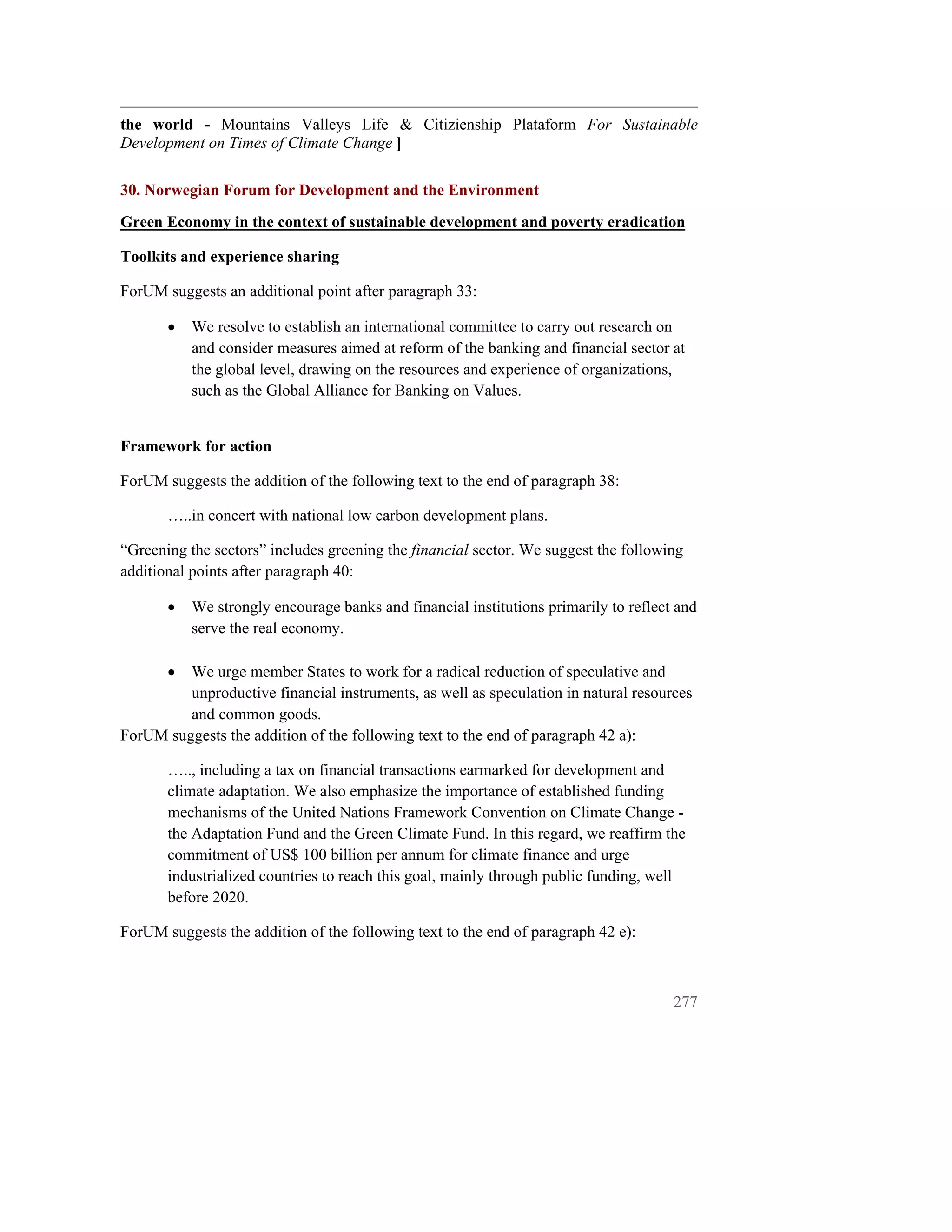 the world - Mountains Valleys Life & Citizienship Plataform For Sustainable
Development on Times of Climate Change ]

30. Norwegian Forum for Development and the Environment
Green Economy in the context of sustainable development and poverty eradication

Toolkits and experience sharing

ForUM suggests an additional point after paragraph 33:

       •   We resolve to establish an international committee to carry out research on
           and consider measures aimed at reform of the banking and financial sector at
           the global level, drawing on the resources and experience of organizations,
           such as the Global Alliance for Banking on Values.


Framework for action

ForUM suggests the addition of the following text to the end of paragraph 38:

       …..in concert with national low carbon development plans.

“Greening the sectors” includes greening the financial sector. We suggest the following
additional points after paragraph 40:

       •   We strongly encourage banks and financial institutions primarily to reflect and
           serve the real economy.

       • We urge member States to work for a radical reduction of speculative and
         unproductive financial instruments, as well as speculation in natural resources
         and common goods.
ForUM suggests the addition of the following text to the end of paragraph 42 a):

       ….., including a tax on financial transactions earmarked for development and
       climate adaptation. We also emphasize the importance of established funding
       mechanisms of the United Nations Framework Convention on Climate Change -
       the Adaptation Fund and the Green Climate Fund. In this regard, we reaffirm the
       commitment of US$ 100 billion per annum for climate finance and urge
       industrialized countries to reach this goal, mainly through public funding, well
       before 2020.

ForUM suggests the addition of the following text to the end of paragraph 42 e):



                                                                                      277
 