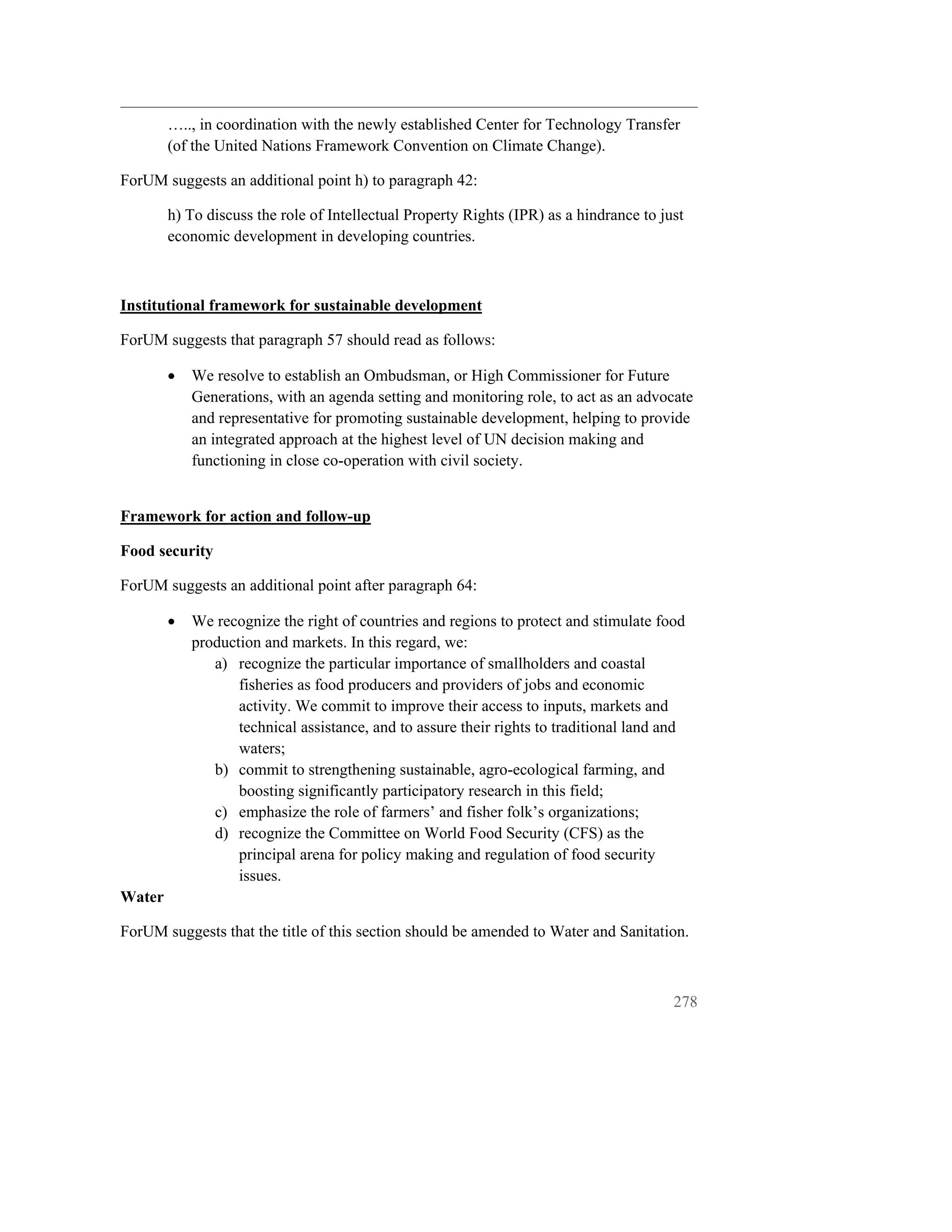 ….., in coordination with the newly established Center for Technology Transfer
        (of the United Nations Framework Convention on Climate Change).

ForUM suggests an additional point h) to paragraph 42:

        h) To discuss the role of Intellectual Property Rights (IPR) as a hindrance to just
        economic development in developing countries.



Institutional framework for sustainable development

ForUM suggests that paragraph 57 should read as follows:

        •   We resolve to establish an Ombudsman, or High Commissioner for Future
            Generations, with an agenda setting and monitoring role, to act as an advocate
            and representative for promoting sustainable development, helping to provide
            an integrated approach at the highest level of UN decision making and
            functioning in close co-operation with civil society.


Framework for action and follow-up

Food security

ForUM suggests an additional point after paragraph 64:

        •   We recognize the right of countries and regions to protect and stimulate food
            production and markets. In this regard, we:
               a) recognize the particular importance of smallholders and coastal
                   fisheries as food producers and providers of jobs and economic
                   activity. We commit to improve their access to inputs, markets and
                   technical assistance, and to assure their rights to traditional land and
                   waters;
               b) commit to strengthening sustainable, agro-ecological farming, and
                   boosting significantly participatory research in this field;
               c) emphasize the role of farmers’ and fisher folk’s organizations;
               d) recognize the Committee on World Food Security (CFS) as the
                   principal arena for policy making and regulation of food security
                   issues.
Water

ForUM suggests that the title of this section should be amended to Water and Sanitation.



                                                                                         278
 