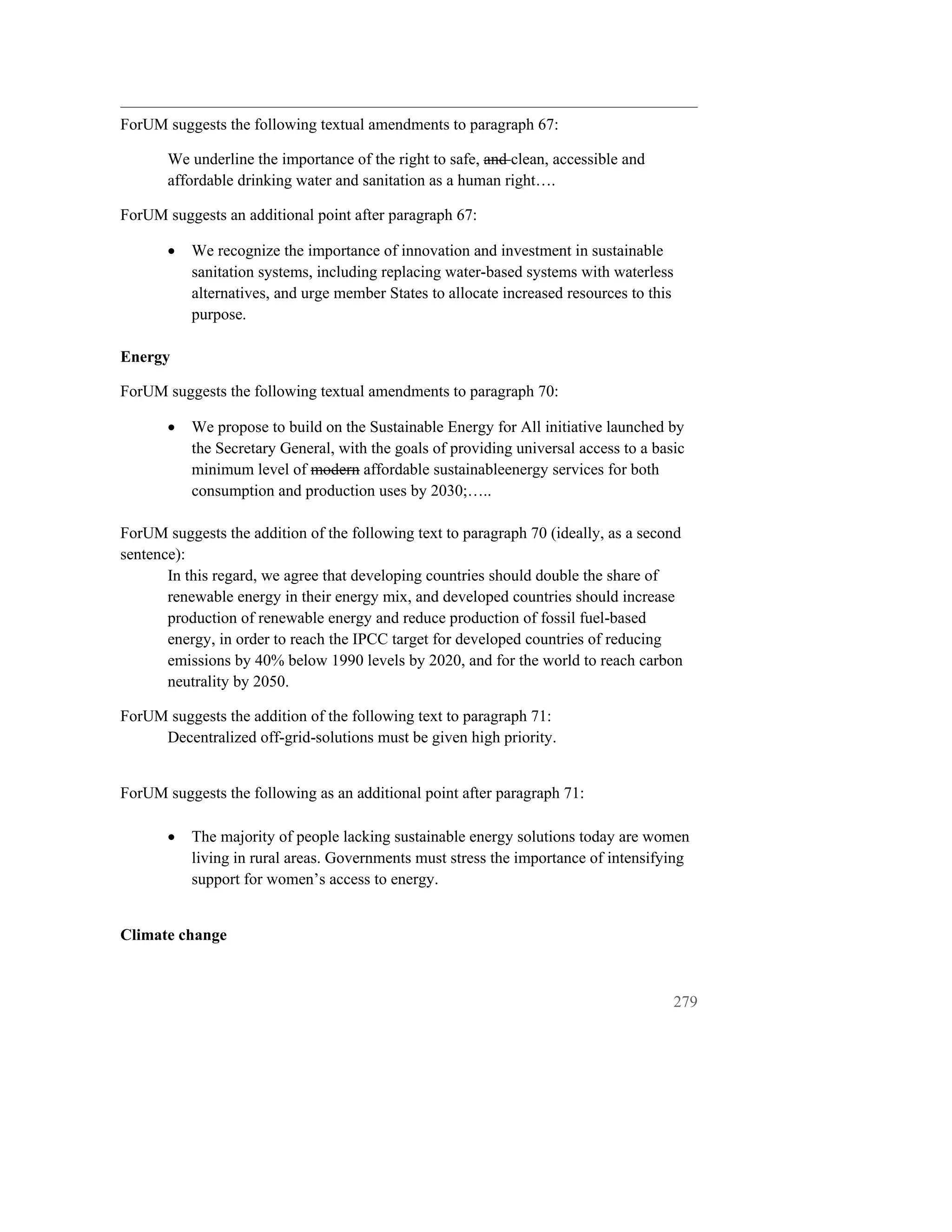 ForUM suggests the following textual amendments to paragraph 67:

       We underline the importance of the right to safe, and clean, accessible and
       affordable drinking water and sanitation as a human right….

ForUM suggests an additional point after paragraph 67:

       •   We recognize the importance of innovation and investment in sustainable
           sanitation systems, including replacing water-based systems with waterless
           alternatives, and urge member States to allocate increased resources to this
           purpose.

Energy

ForUM suggests the following textual amendments to paragraph 70:

       •   We propose to build on the Sustainable Energy for All initiative launched by
           the Secretary General, with the goals of providing universal access to a basic
           minimum level of modern affordable sustainableenergy services for both
           consumption and production uses by 2030;…..

ForUM suggests the addition of the following text to paragraph 70 (ideally, as a second
sentence):
       In this regard, we agree that developing countries should double the share of
       renewable energy in their energy mix, and developed countries should increase
       production of renewable energy and reduce production of fossil fuel-based
       energy, in order to reach the IPCC target for developed countries of reducing
       emissions by 40% below 1990 levels by 2020, and for the world to reach carbon
       neutrality by 2050.

ForUM suggests the addition of the following text to paragraph 71:
     Decentralized off-grid-solutions must be given high priority.


ForUM suggests the following as an additional point after paragraph 71:

       •   The majority of people lacking sustainable energy solutions today are women
           living in rural areas. Governments must stress the importance of intensifying
           support for women’s access to energy.


Climate change



                                                                                          279
 