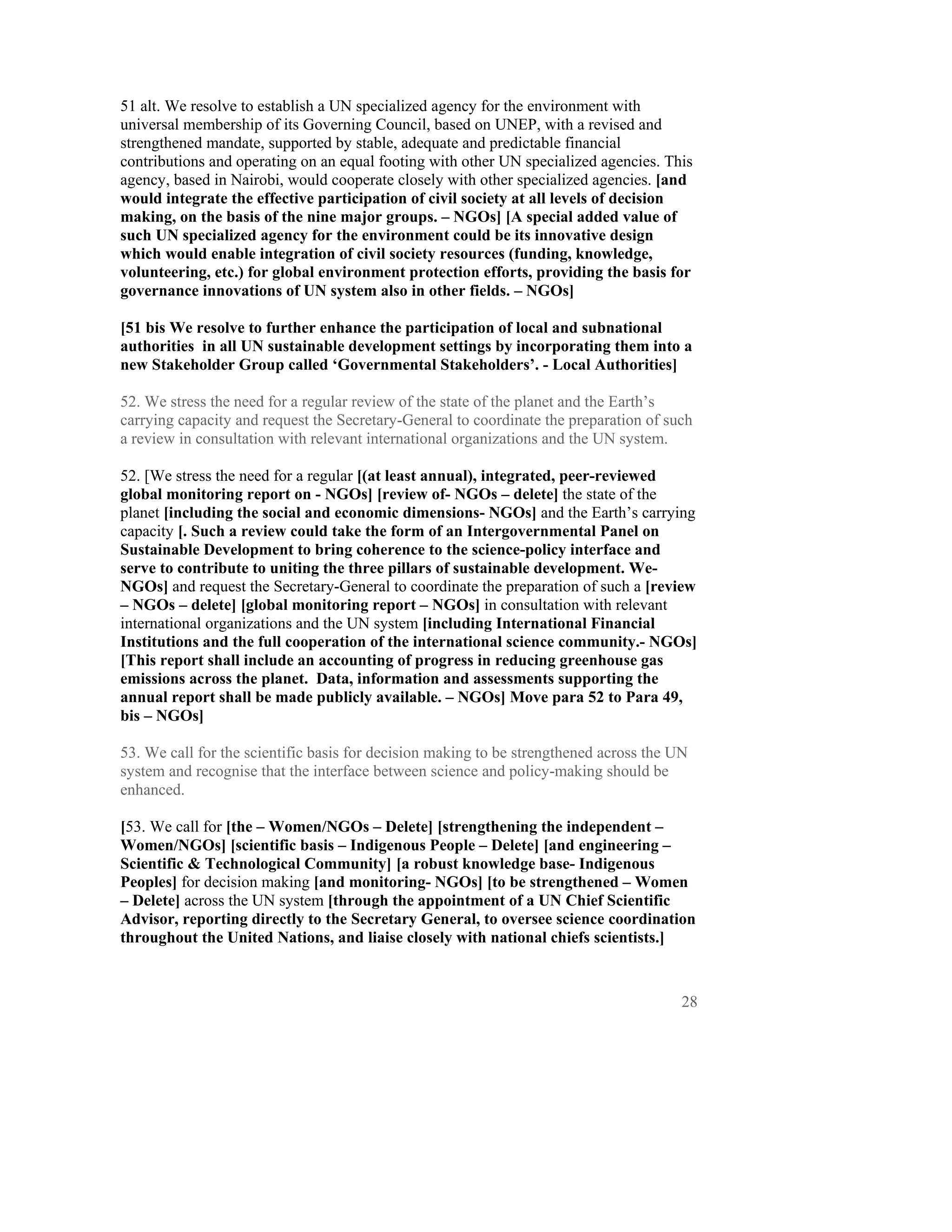 51 alt. We resolve to establish a UN specialized agency for the environment with
universal membership of its Governing Council, based on UNEP, with a revised and
strengthened mandate, supported by stable, adequate and predictable financial
contributions and operating on an equal footing with other UN specialized agencies. This
agency, based in Nairobi, would cooperate closely with other specialized agencies. [and
would integrate the effective participation of civil society at all levels of decision
making, on the basis of the nine major groups. – NGOs] [A special added value of
such UN specialized agency for the environment could be its innovative design
which would enable integration of civil society resources (funding, knowledge,
volunteering, etc.) for global environment protection efforts, providing the basis for
governance innovations of UN system also in other fields. – NGOs]

[51 bis We resolve to further enhance the participation of local and subnational
authorities in all UN sustainable development settings by incorporating them into a
new Stakeholder Group called ‘Governmental Stakeholders’. - Local Authorities]

52. We stress the need for a regular review of the state of the planet and the Earth’s
carrying capacity and request the Secretary-General to coordinate the preparation of such
a review in consultation with relevant international organizations and the UN system.

52. [We stress the need for a regular [(at least annual), integrated, peer-reviewed
global monitoring report on - NGOs] [review of- NGOs – delete] the state of the
planet [including the social and economic dimensions- NGOs] and the Earth’s carrying
capacity [. Such a review could take the form of an Intergovernmental Panel on
Sustainable Development to bring coherence to the science-policy interface and
serve to contribute to uniting the three pillars of sustainable development. We-
NGOs] and request the Secretary-General to coordinate the preparation of such a [review
– NGOs – delete] [global monitoring report – NGOs] in consultation with relevant
international organizations and the UN system [including International Financial
Institutions and the full cooperation of the international science community.- NGOs]
[This report shall include an accounting of progress in reducing greenhouse gas
emissions across the planet. Data, information and assessments supporting the
annual report shall be made publicly available. – NGOs] Move para 52 to Para 49,
bis – NGOs]

53. We call for the scientific basis for decision making to be strengthened across the UN
system and recognise that the interface between science and policy-making should be
enhanced.

[53. We call for [the – Women/NGOs – Delete] [strengthening the independent –
Women/NGOs] [scientific basis – Indigenous People – Delete] [and engineering –
Scientific & Technological Community] [a robust knowledge base- Indigenous
Peoples] for decision making [and monitoring- NGOs] [to be strengthened – Women
– Delete] across the UN system [through the appointment of a UN Chief Scientific
Advisor, reporting directly to the Secretary General, to oversee science coordination
throughout the United Nations, and liaise closely with national chiefs scientists.]



                                                                                        28
 
