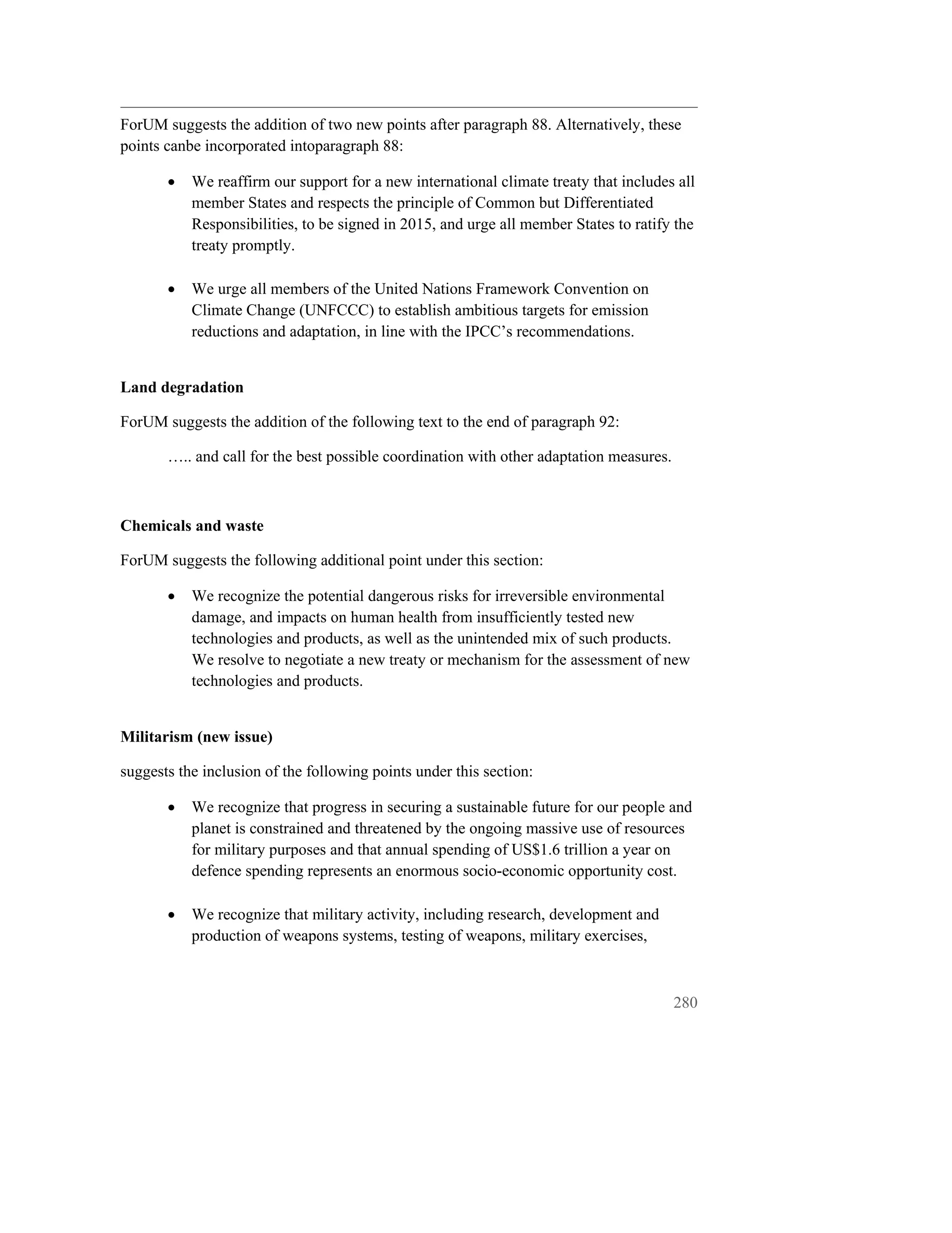 ForUM suggests the addition of two new points after paragraph 88. Alternatively, these
points canbe incorporated intoparagraph 88:

       •   We reaffirm our support for a new international climate treaty that includes all
           member States and respects the principle of Common but Differentiated
           Responsibilities, to be signed in 2015, and urge all member States to ratify the
           treaty promptly.

       •   We urge all members of the United Nations Framework Convention on
           Climate Change (UNFCCC) to establish ambitious targets for emission
           reductions and adaptation, in line with the IPCC’s recommendations.


Land degradation

ForUM suggests the addition of the following text to the end of paragraph 92:

       ….. and call for the best possible coordination with other adaptation measures.



Chemicals and waste

ForUM suggests the following additional point under this section:

       •   We recognize the potential dangerous risks for irreversible environmental
           damage, and impacts on human health from insufficiently tested new
           technologies and products, as well as the unintended mix of such products.
           We resolve to negotiate a new treaty or mechanism for the assessment of new
           technologies and products.


Militarism (new issue)

suggests the inclusion of the following points under this section:

       •   We recognize that progress in securing a sustainable future for our people and
           planet is constrained and threatened by the ongoing massive use of resources
           for military purposes and that annual spending of US$1.6 trillion a year on
           defence spending represents an enormous socio-economic opportunity cost.

       •   We recognize that military activity, including research, development and
           production of weapons systems, testing of weapons, military exercises,



                                                                                         280
 