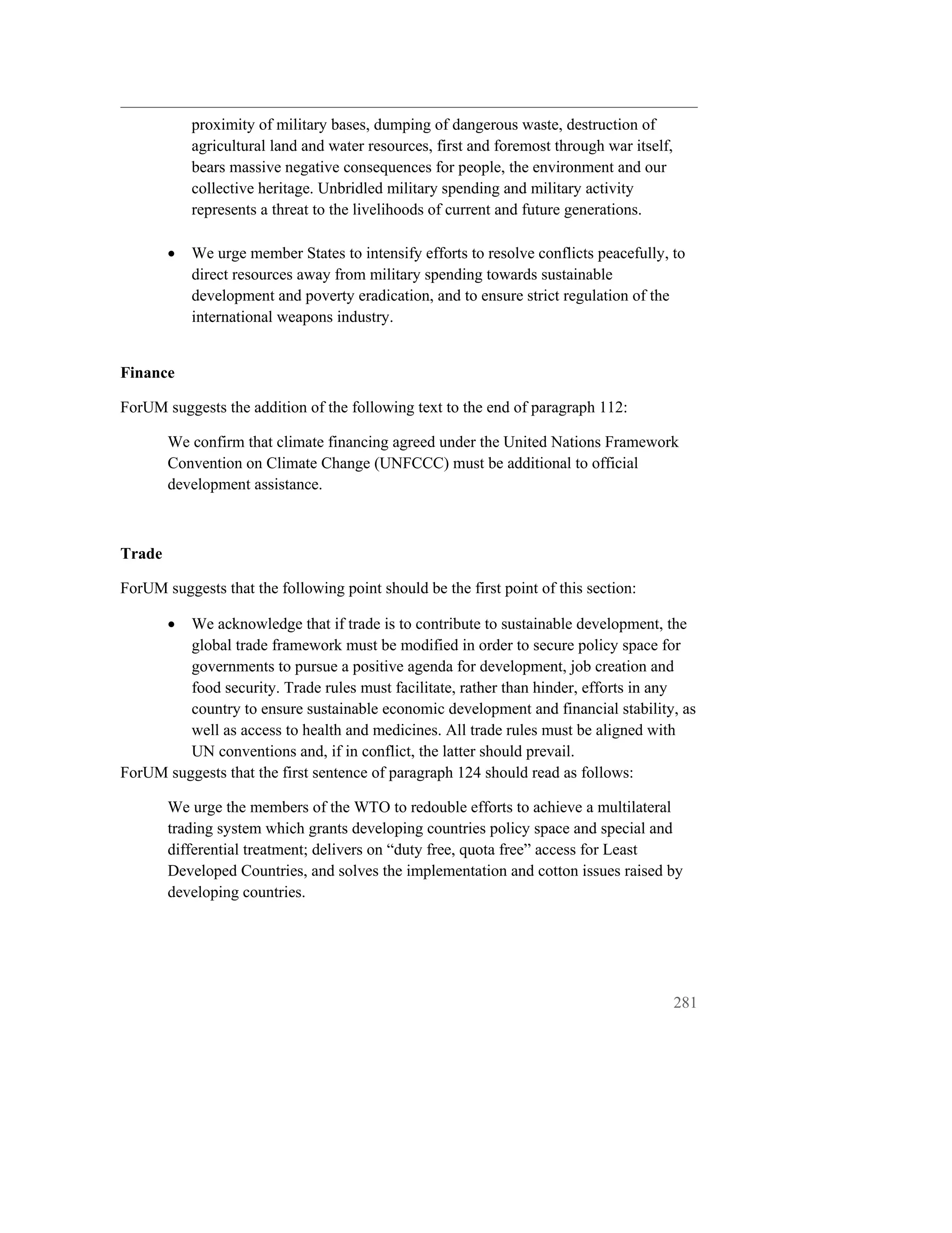 proximity of military bases, dumping of dangerous waste, destruction of
            agricultural land and water resources, first and foremost through war itself,
            bears massive negative consequences for people, the environment and our
            collective heritage. Unbridled military spending and military activity
            represents a threat to the livelihoods of current and future generations.

        •   We urge member States to intensify efforts to resolve conflicts peacefully, to
            direct resources away from military spending towards sustainable
            development and poverty eradication, and to ensure strict regulation of the
            international weapons industry.


Finance

ForUM suggests the addition of the following text to the end of paragraph 112:

        We confirm that climate financing agreed under the United Nations Framework
        Convention on Climate Change (UNFCCC) must be additional to official
        development assistance.



Trade

ForUM suggests that the following point should be the first point of this section:

        •We acknowledge that if trade is to contribute to sustainable development, the
         global trade framework must be modified in order to secure policy space for
         governments to pursue a positive agenda for development, job creation and
         food security. Trade rules must facilitate, rather than hinder, efforts in any
         country to ensure sustainable economic development and financial stability, as
         well as access to health and medicines. All trade rules must be aligned with
         UN conventions and, if in conflict, the latter should prevail.
ForUM suggests that the first sentence of paragraph 124 should read as follows:

        We urge the members of the WTO to redouble efforts to achieve a multilateral
        trading system which grants developing countries policy space and special and
        differential treatment; delivers on “duty free, quota free” access for Least
        Developed Countries, and solves the implementation and cotton issues raised by
        developing countries.




                                                                                            281
 