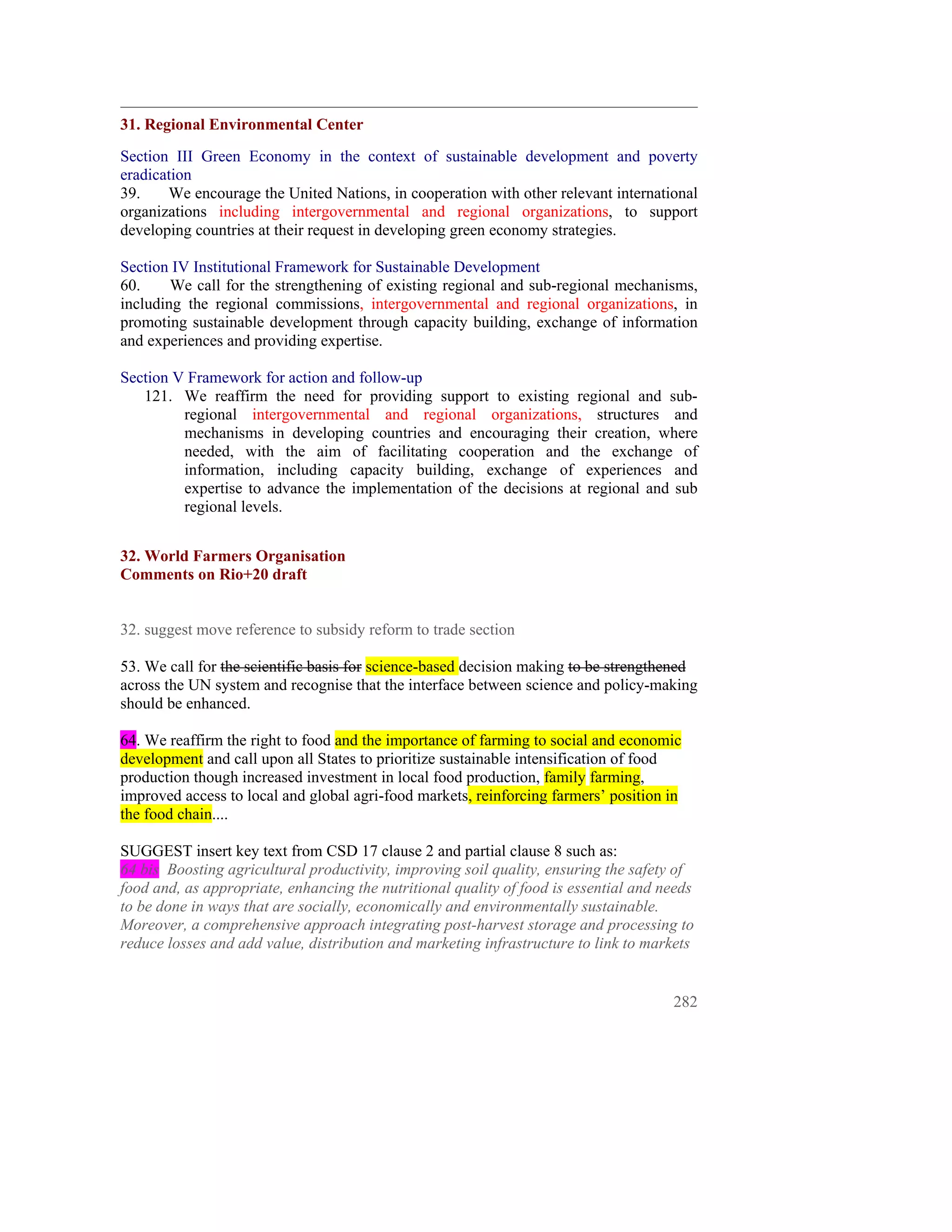31. Regional Environmental Center
Section III Green Economy in the context of sustainable development and poverty
eradication
39.    We encourage the United Nations, in cooperation with other relevant international
organizations including intergovernmental and regional organizations, to support
developing countries at their request in developing green economy strategies.

Section IV Institutional Framework for Sustainable Development
60.     We call for the strengthening of existing regional and sub-regional mechanisms,
including the regional commissions, intergovernmental and regional organizations, in
promoting sustainable development through capacity building, exchange of information
and experiences and providing expertise.

Section V Framework for action and follow-up
   121. We reaffirm the need for providing support to existing regional and sub-
         regional intergovernmental and regional organizations, structures and
         mechanisms in developing countries and encouraging their creation, where
         needed, with the aim of facilitating cooperation and the exchange of
         information, including capacity building, exchange of experiences and
         expertise to advance the implementation of the decisions at regional and sub
         regional levels.


32. World Farmers Organisation
Comments on Rio+20 draft


32. suggest move reference to subsidy reform to trade section

53. We call for the scientific basis for science-based decision making to be strengthened
across the UN system and recognise that the interface between science and policy-making
should be enhanced.

64. We reaffirm the right to food and the importance of farming to social and economic
development and call upon all States to prioritize sustainable intensification of food
production though increased investment in local food production, family farming,
improved access to local and global agri-food markets, reinforcing farmers’ position in
the food chain....

SUGGEST insert key text from CSD 17 clause 2 and partial clause 8 such as:
64 bis Boosting agricultural productivity, improving soil quality, ensuring the safety of
food and, as appropriate, enhancing the nutritional quality of food is essential and needs
to be done in ways that are socially, economically and environmentally sustainable.
Moreover, a comprehensive approach integrating post-harvest storage and processing to
reduce losses and add value, distribution and marketing infrastructure to link to markets


                                                                                      282
 