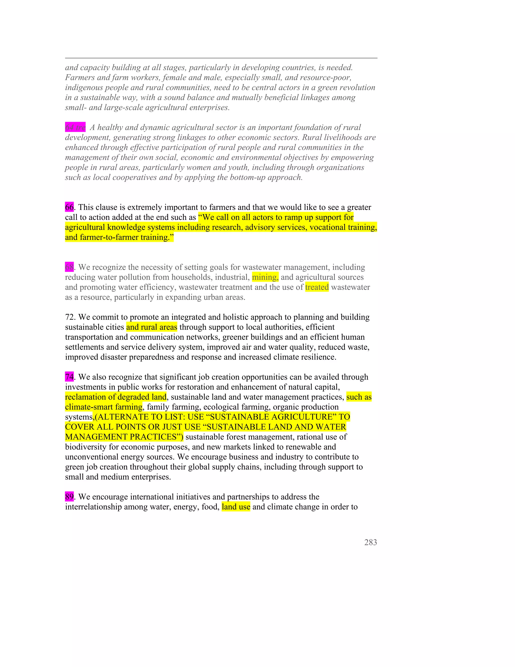 and capacity building at all stages, particularly in developing countries, is needed.
Farmers and farm workers, female and male, especially small, and resource-poor,
indigenous people and rural communities, need to be central actors in a green revolution
in a sustainable way, with a sound balance and mutually beneficial linkages among
small- and large-scale agricultural enterprises.

64 tre A healthy and dynamic agricultural sector is an important foundation of rural
development, generating strong linkages to other economic sectors. Rural livelihoods are
enhanced through effective participation of rural people and rural communities in the
management of their own social, economic and environmental objectives by empowering
people in rural areas, particularly women and youth, including through organizations
such as local cooperatives and by applying the bottom-up approach.


66. This clause is extremely important to farmers and that we would like to see a greater
call to action added at the end such as “We call on all actors to ramp up support for
agricultural knowledge systems including research, advisory services, vocational training,
and farmer-to-farmer training.”


68. We recognize the necessity of setting goals for wastewater management, including
reducing water pollution from households, industrial, mining, and agricultural sources
and promoting water efficiency, wastewater treatment and the use of treated wastewater
as a resource, particularly in expanding urban areas.

72. We commit to promote an integrated and holistic approach to planning and building
sustainable cities and rural areas through support to local authorities, efficient
transportation and communication networks, greener buildings and an efficient human
settlements and service delivery system, improved air and water quality, reduced waste,
improved disaster preparedness and response and increased climate resilience.

74. We also recognize that significant job creation opportunities can be availed through
investments in public works for restoration and enhancement of natural capital,
reclamation of degraded land, sustainable land and water management practices, such as
climate-smart farming, family farming, ecological farming, organic production
systems,(ALTERNATE TO LIST: USE “SUSTAINABLE AGRICULTURE” TO
COVER ALL POINTS OR JUST USE “SUSTAINABLE LAND AND WATER
MANAGEMENT PRACTICES”) sustainable forest management, rational use of
biodiversity for economic purposes, and new markets linked to renewable and
unconventional energy sources. We encourage business and industry to contribute to
green job creation throughout their global supply chains, including through support to
small and medium enterprises.

89. We encourage international initiatives and partnerships to address the
interrelationship among water, energy, food, land use and climate change in order to



                                                                                       283
 