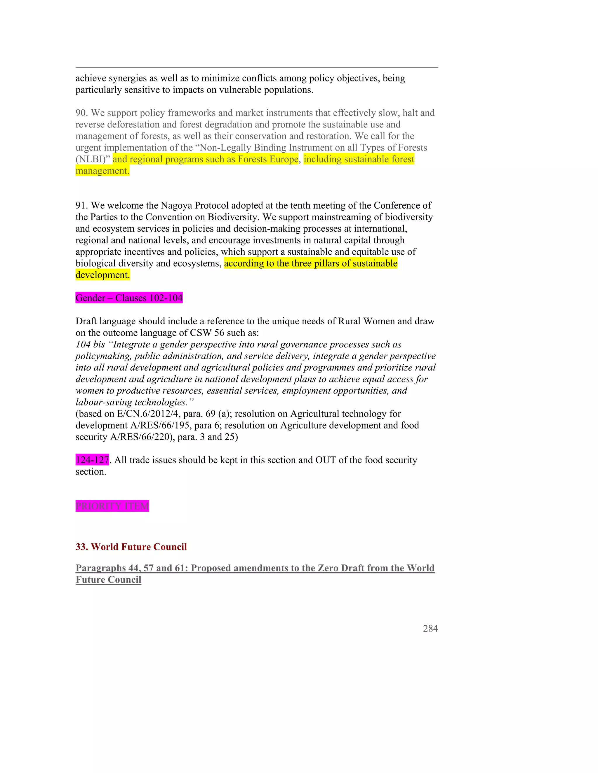 achieve synergies as well as to minimize conflicts among policy objectives, being
particularly sensitive to impacts on vulnerable populations.

90. We support policy frameworks and market instruments that effectively slow, halt and
reverse deforestation and forest degradation and promote the sustainable use and
management of forests, as well as their conservation and restoration. We call for the
urgent implementation of the “Non-Legally Binding Instrument on all Types of Forests
(NLBI)” and regional programs such as Forests Europe, including sustainable forest
management.


91. We welcome the Nagoya Protocol adopted at the tenth meeting of the Conference of
the Parties to the Convention on Biodiversity. We support mainstreaming of biodiversity
and ecosystem services in policies and decision-making processes at international,
regional and national levels, and encourage investments in natural capital through
appropriate incentives and policies, which support a sustainable and equitable use of
biological diversity and ecosystems, according to the three pillars of sustainable
development.

Gender – Clauses 102-104

Draft language should include a reference to the unique needs of Rural Women and draw
on the outcome language of CSW 56 such as:
104 bis “Integrate a gender perspective into rural governance processes such as
policymaking, public administration, and service delivery, integrate a gender perspective
into all rural development and agricultural policies and programmes and prioritize rural
development and agriculture in national development plans to achieve equal access for
women to productive resources, essential services, employment opportunities, and
labour-saving technologies.”
(based on E/CN.6/2012/4, para. 69 (a); resolution on Agricultural technology for
development A/RES/66/195, para 6; resolution on Agriculture development and food
security A/RES/66/220), para. 3 and 25)

124-127. All trade issues should be kept in this section and OUT of the food security
section.


PRIORITY ITEM



33. World Future Council

Paragraphs 44, 57 and 61: Proposed amendments to the Zero Draft from the World
Future Council



                                                                                        284
 