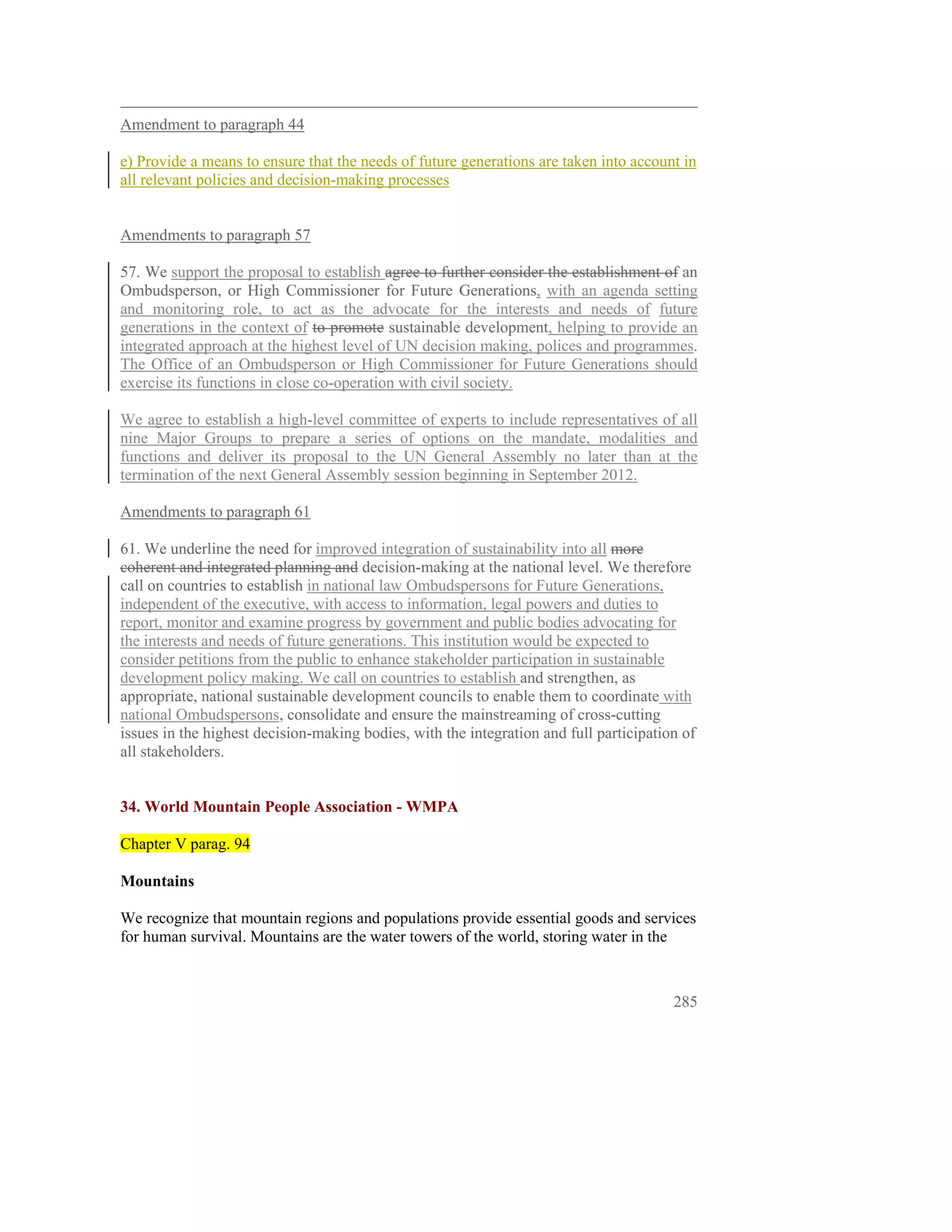 Amendment to paragraph 44

e) Provide a means to ensure that the needs of future generations are taken into account in
all relevant policies and decision-making processes


Amendments to paragraph 57

57. We support the proposal to establish agree to further consider the establishment of an
Ombudsperson, or High Commissioner for Future Generations, with an agenda setting
and monitoring role, to act as the advocate for the interests and needs of future
generations in the context of to promote sustainable development, helping to provide an
integrated approach at the highest level of UN decision making, polices and programmes.
The Office of an Ombudsperson or High Commissioner for Future Generations should
exercise its functions in close co-operation with civil society.

We agree to establish a high-level committee of experts to include representatives of all
nine Major Groups to prepare a series of options on the mandate, modalities and
functions and deliver its proposal to the UN General Assembly no later than at the
termination of the next General Assembly session beginning in September 2012.

Amendments to paragraph 61

61. We underline the need for improved integration of sustainability into all more
coherent and integrated planning and decision-making at the national level. We therefore
call on countries to establish in national law Ombudspersons for Future Generations,
independent of the executive, with access to information, legal powers and duties to
report, monitor and examine progress by government and public bodies advocating for
the interests and needs of future generations. This institution would be expected to
consider petitions from the public to enhance stakeholder participation in sustainable
development policy making. We call on countries to establish and strengthen, as
appropriate, national sustainable development councils to enable them to coordinate with
national Ombudspersons, consolidate and ensure the mainstreaming of cross-cutting
issues in the highest decision-making bodies, with the integration and full participation of
all stakeholders.
 

34. World Mountain People Association - WMPA

Chapter V parag. 94

Mountains

We recognize that mountain regions and populations provide essential goods and services
for human survival. Mountains are the water towers of the world, storing water in the



                                                                                        285
 