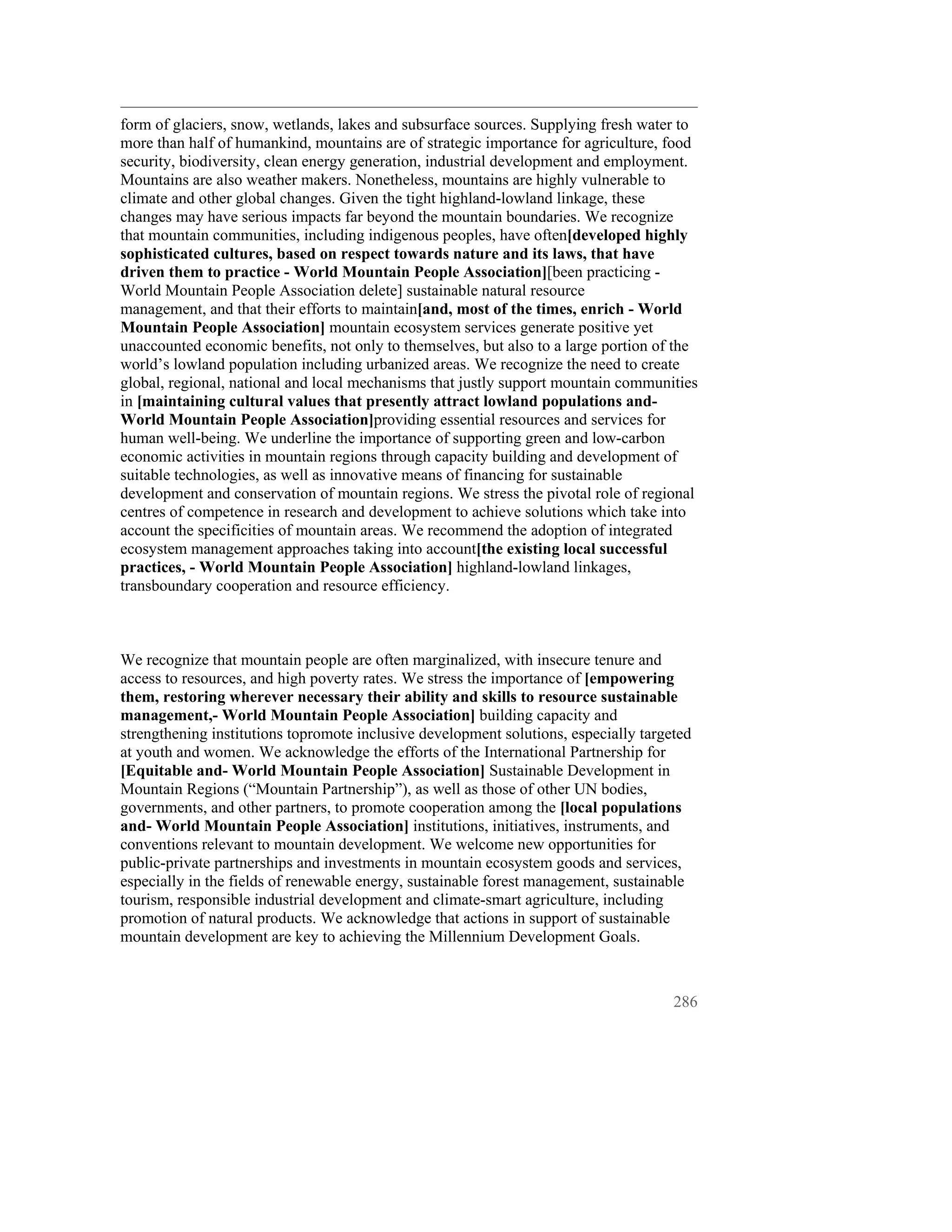 form of glaciers, snow, wetlands, lakes and subsurface sources. Supplying fresh water to
more than half of humankind, mountains are of strategic importance for agriculture, food
security, biodiversity, clean energy generation, industrial development and employment.
Mountains are also weather makers. Nonetheless, mountains are highly vulnerable to
climate and other global changes. Given the tight highland-lowland linkage, these
changes may have serious impacts far beyond the mountain boundaries. We recognize
that mountain communities, including indigenous peoples, have often[developed highly
sophisticated cultures, based on respect towards nature and its laws, that have
driven them to practice - World Mountain People Association][been practicing -
World Mountain People Association delete] sustainable natural resource
management, and that their efforts to maintain[and, most of the times, enrich - World
Mountain People Association] mountain ecosystem services generate positive yet
unaccounted economic benefits, not only to themselves, but also to a large portion of the
world’s lowland population including urbanized areas. We recognize the need to create
global, regional, national and local mechanisms that justly support mountain communities
in [maintaining cultural values that presently attract lowland populations and-
World Mountain People Association]providing essential resources and services for
human well-being. We underline the importance of supporting green and low-carbon
economic activities in mountain regions through capacity building and development of
suitable technologies, as well as innovative means of financing for sustainable
development and conservation of mountain regions. We stress the pivotal role of regional
centres of competence in research and development to achieve solutions which take into
account the specificities of mountain areas. We recommend the adoption of integrated
ecosystem management approaches taking into account[the existing local successful
practices, - World Mountain People Association] highland-lowland linkages,
transboundary cooperation and resource efficiency.



We recognize that mountain people are often marginalized, with insecure tenure and
access to resources, and high poverty rates. We stress the importance of [empowering
them, restoring wherever necessary their ability and skills to resource sustainable
management,- World Mountain People Association] building capacity and
strengthening institutions topromote inclusive development solutions, especially targeted
at youth and women. We acknowledge the efforts of the International Partnership for
[Equitable and- World Mountain People Association] Sustainable Development in
Mountain Regions (“Mountain Partnership”), as well as those of other UN bodies,
governments, and other partners, to promote cooperation among the [local populations
and- World Mountain People Association] institutions, initiatives, instruments, and
conventions relevant to mountain development. We welcome new opportunities for
public-private partnerships and investments in mountain ecosystem goods and services,
especially in the fields of renewable energy, sustainable forest management, sustainable
tourism, responsible industrial development and climate-smart agriculture, including
promotion of natural products. We acknowledge that actions in support of sustainable
mountain development are key to achieving the Millennium Development Goals.



                                                                                      286
 