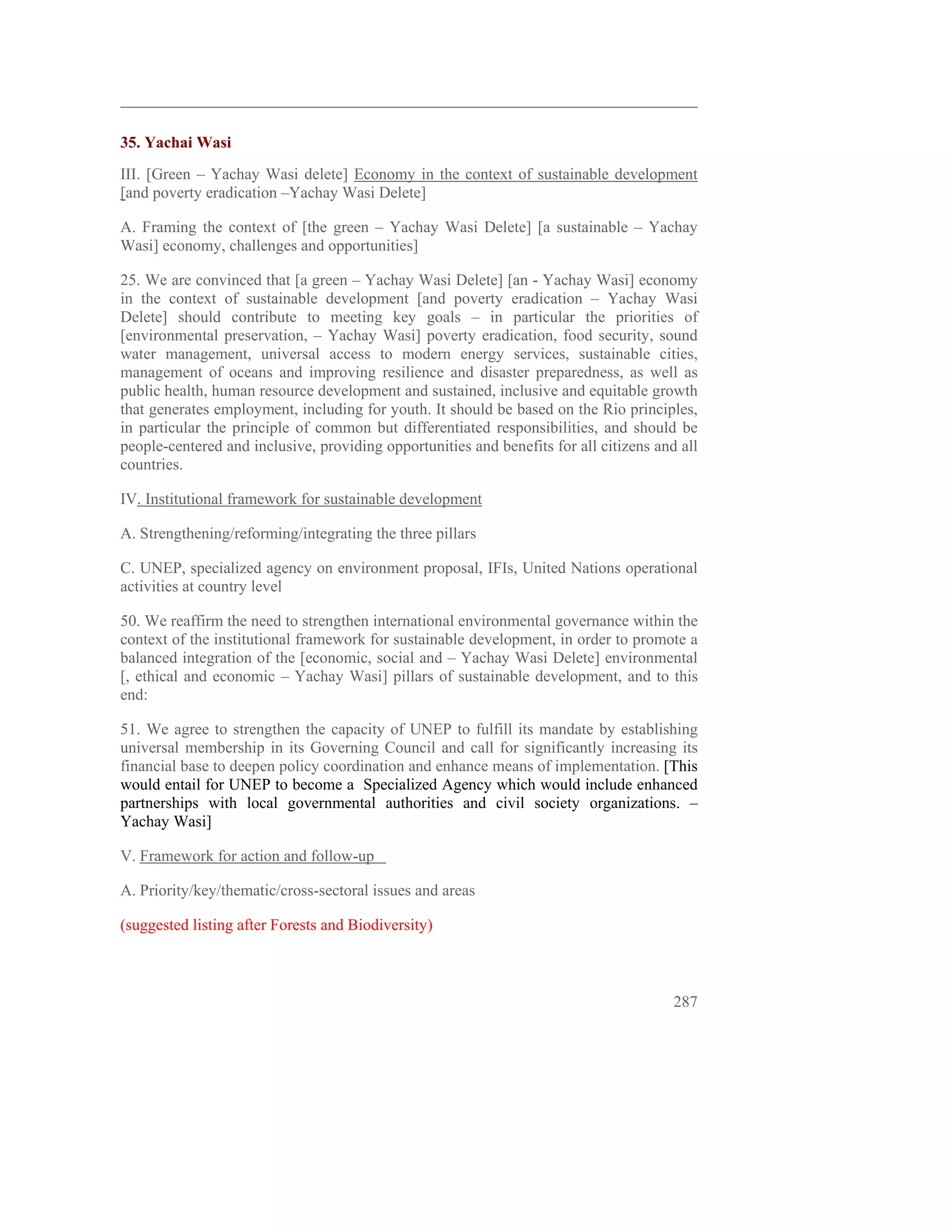  
35. Yachai Wasi
III. [Green – Yachay Wasi delete] Economy in the context of sustainable development
[and poverty eradication –Yachay Wasi Delete]

A. Framing the context of [the green – Yachay Wasi Delete] [a sustainable – Yachay
Wasi] economy, challenges and opportunities]

25. We are convinced that [a green – Yachay Wasi Delete] [an - Yachay Wasi] economy
in the context of sustainable development [and poverty eradication – Yachay Wasi
Delete] should contribute to meeting key goals – in particular the priorities of
[environmental preservation, – Yachay Wasi] poverty eradication, food security, sound
water management, universal access to modern energy services, sustainable cities,
management of oceans and improving resilience and disaster preparedness, as well as
public health, human resource development and sustained, inclusive and equitable growth
that generates employment, including for youth. It should be based on the Rio principles,
in particular the principle of common but differentiated responsibilities, and should be
people-centered and inclusive, providing opportunities and benefits for all citizens and all
countries.

IV. Institutional framework for sustainable development

A. Strengthening/reforming/integrating the three pillars

C. UNEP, specialized agency on environment proposal, IFIs, United Nations operational
activities at country level

50. We reaffirm the need to strengthen international environmental governance within the
context of the institutional framework for sustainable development, in order to promote a
balanced integration of the [economic, social and – Yachay Wasi Delete] environmental
[, ethical and economic – Yachay Wasi] pillars of sustainable development, and to this
end:

51. We agree to strengthen the capacity of UNEP to fulfill its mandate by establishing
universal membership in its Governing Council and call for significantly increasing its
financial base to deepen policy coordination and enhance means of implementation. [This
would entail for UNEP to become a Specialized Agency which would include enhanced
partnerships with local governmental authorities and civil society organizations. –
Yachay Wasi]

V. Framework for action and follow-up

A. Priority/key/thematic/cross-sectoral issues and areas

(suggested listing after Forests and Biodiversity)



                                                                                        287
 