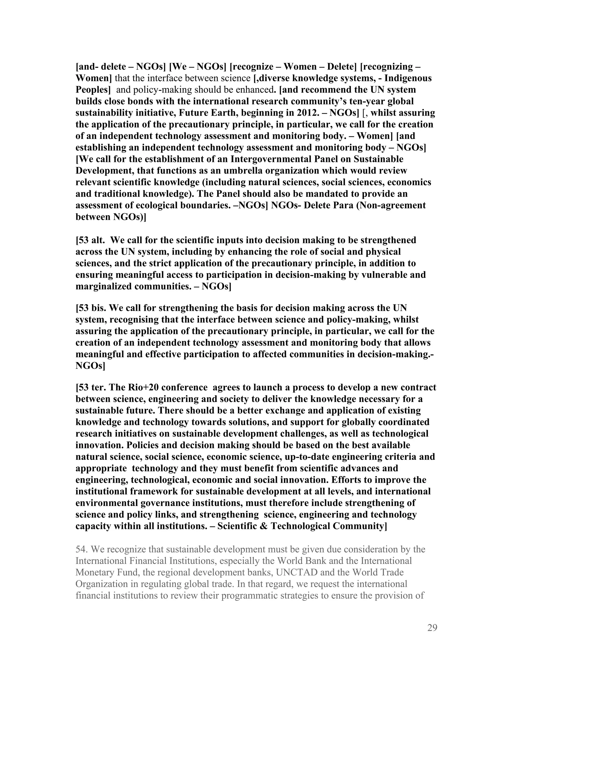[and- delete – NGOs] [We – NGOs] [recognize – Women – Delete] [recognizing –
Women] that the interface between science [,diverse knowledge systems, - Indigenous
Peoples] and policy-making should be enhanced. [and recommend the UN system
builds close bonds with the international research community’s ten-year global
sustainability initiative, Future Earth, beginning in 2012. – NGOs] [, whilst assuring
the application of the precautionary principle, in particular, we call for the creation
of an independent technology assessment and monitoring body. – Women] [and
establishing an independent technology assessment and monitoring body – NGOs]
[We call for the establishment of an Intergovernmental Panel on Sustainable
Development, that functions as an umbrella organization which would review
relevant scientific knowledge (including natural sciences, social sciences, economics
and traditional knowledge). The Panel should also be mandated to provide an
assessment of ecological boundaries. –NGOs] NGOs- Delete Para (Non-agreement
between NGOs)]

[53 alt. We call for the scientific inputs into decision making to be strengthened
across the UN system, including by enhancing the role of social and physical
sciences, and the strict application of the precautionary principle, in addition to
ensuring meaningful access to participation in decision-making by vulnerable and
marginalized communities. – NGOs]

[53 bis. We call for strengthening the basis for decision making across the UN
system, recognising that the interface between science and policy-making, whilst
assuring the application of the precautionary principle, in particular, we call for the
creation of an independent technology assessment and monitoring body that allows
meaningful and effective participation to affected communities in decision-making.-
NGOs]

[53 ter. The Rio+20 conference agrees to launch a process to develop a new contract
between science, engineering and society to deliver the knowledge necessary for a
sustainable future. There should be a better exchange and application of existing
knowledge and technology towards solutions, and support for globally coordinated
research initiatives on sustainable development challenges, as well as technological
innovation. Policies and decision making should be based on the best available
natural science, social science, economic science, up-to-date engineering criteria and
appropriate technology and they must benefit from scientific advances and
engineering, technological, economic and social innovation. Efforts to improve the
institutional framework for sustainable development at all levels, and international
environmental governance institutions, must therefore include strengthening of
science and policy links, and strengthening science, engineering and technology
capacity within all institutions. – Scientific & Technological Community]

54. We recognize that sustainable development must be given due consideration by the
International Financial Institutions, especially the World Bank and the International
Monetary Fund, the regional development banks, UNCTAD and the World Trade
Organization in regulating global trade. In that regard, we request the international
financial institutions to review their programmatic strategies to ensure the provision of


                                                                                            29
 