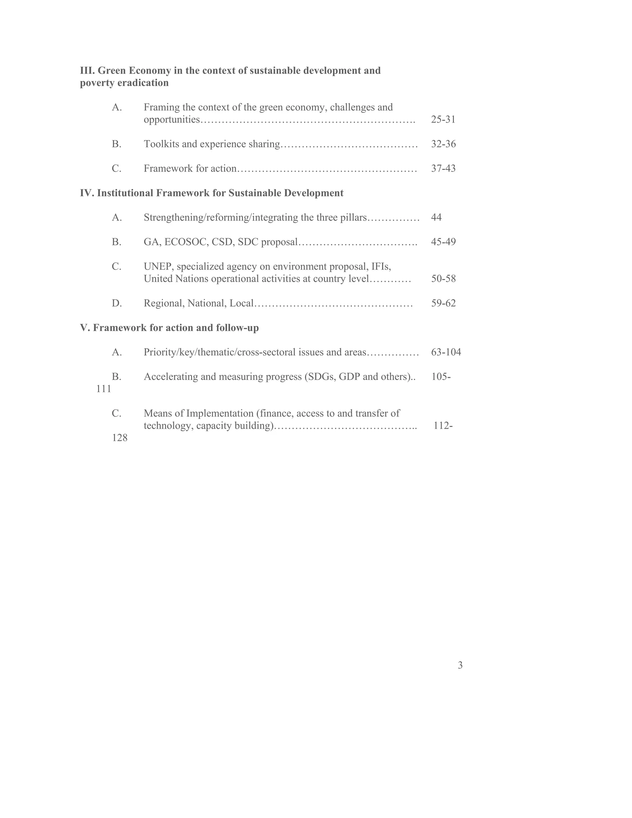 III. Green Economy in the context of sustainable development and
poverty eradication

         A.    Framing the context of the green economy, challenges and
               opportunities…………………………………………………….                             25-31

         B.    Toolkits and experience sharing…………………………………                   32-36

         C.    Framework for action……………………………………………                          37-43

IV. Institutional Framework for Sustainable Development

         A.    Strengthening/reforming/integrating the three pillars……………     44

         B.    GA, ECOSOC, CSD, SDC proposal…………………………….                      45-49

         C.    UNEP, specialized agency on environment proposal, IFIs,
               United Nations operational activities at country level…………     50-58

         D.    Regional, National, Local………………………………………                       59-62

V. Framework for action and follow-up

         A.    Priority/key/thematic/cross-sectoral issues and areas……………     63-104

         B.    Accelerating and measuring progress (SDGs, GDP and others)..   105-
   111

         C.    Means of Implementation (finance, access to and transfer of
               technology, capacity building)…………………………………..                  112-
         128




                                                                                      3
 