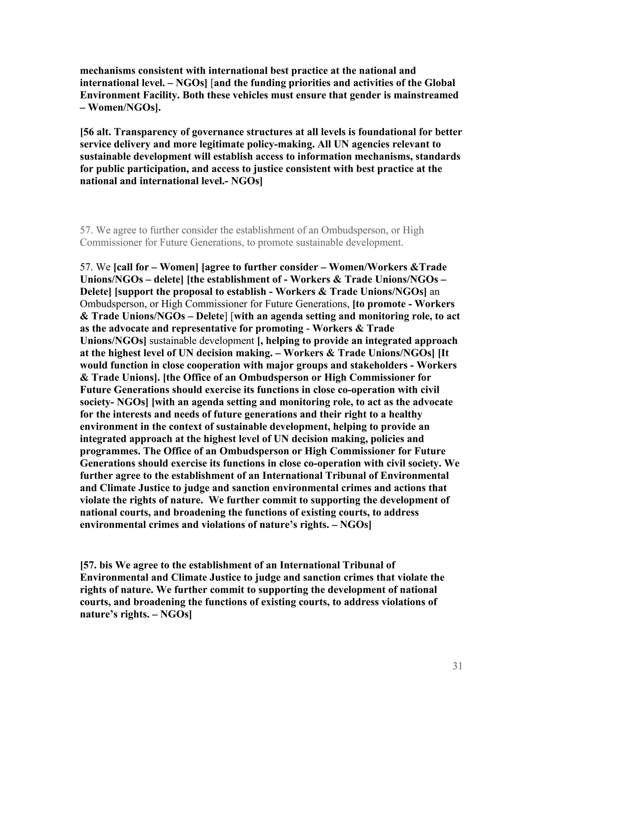 mechanisms consistent with international best practice at the national and
international level. – NGOs] [and the funding priorities and activities of the Global
Environment Facility. Both these vehicles must ensure that gender is mainstreamed
– Women/NGOs].

[56 alt. Transparency of governance structures at all levels is foundational for better
service delivery and more legitimate policy-making. All UN agencies relevant to
sustainable development will establish access to information mechanisms, standards
for public participation, and access to justice consistent with best practice at the
national and international level.- NGOs]



57. We agree to further consider the establishment of an Ombudsperson, or High
Commissioner for Future Generations, to promote sustainable development.

57. We [call for – Women] [agree to further consider – Women/Workers &Trade
Unions/NGOs – delete] [the establishment of - Workers & Trade Unions/NGOs –
Delete] [support the proposal to establish - Workers & Trade Unions/NGOs] an
Ombudsperson, or High Commissioner for Future Generations, [to promote - Workers
& Trade Unions/NGOs – Delete] [with an agenda setting and monitoring role, to act
as the advocate and representative for promoting - Workers & Trade
Unions/NGOs] sustainable development [, helping to provide an integrated approach
at the highest level of UN decision making. – Workers & Trade Unions/NGOs] [It
would function in close cooperation with major groups and stakeholders - Workers
& Trade Unions]. [the Office of an Ombudsperson or High Commissioner for
Future Generations should exercise its functions in close co-operation with civil
society- NGOs] [with an agenda setting and monitoring role, to act as the advocate
for the interests and needs of future generations and their right to a healthy
environment in the context of sustainable development, helping to provide an
integrated approach at the highest level of UN decision making, policies and
programmes. The Office of an Ombudsperson or High Commissioner for Future
Generations should exercise its functions in close co-operation with civil society. We
further agree to the establishment of an International Tribunal of Environmental
and Climate Justice to judge and sanction environmental crimes and actions that
violate the rights of nature. We further commit to supporting the development of
national courts, and broadening the functions of existing courts, to address
environmental crimes and violations of nature’s rights. – NGOs]


[57. bis We agree to the establishment of an International Tribunal of
Environmental and Climate Justice to judge and sanction crimes that violate the
rights of nature. We further commit to supporting the development of national
courts, and broadening the functions of existing courts, to address violations of
nature’s rights. – NGOs]



                                                                                    31
 