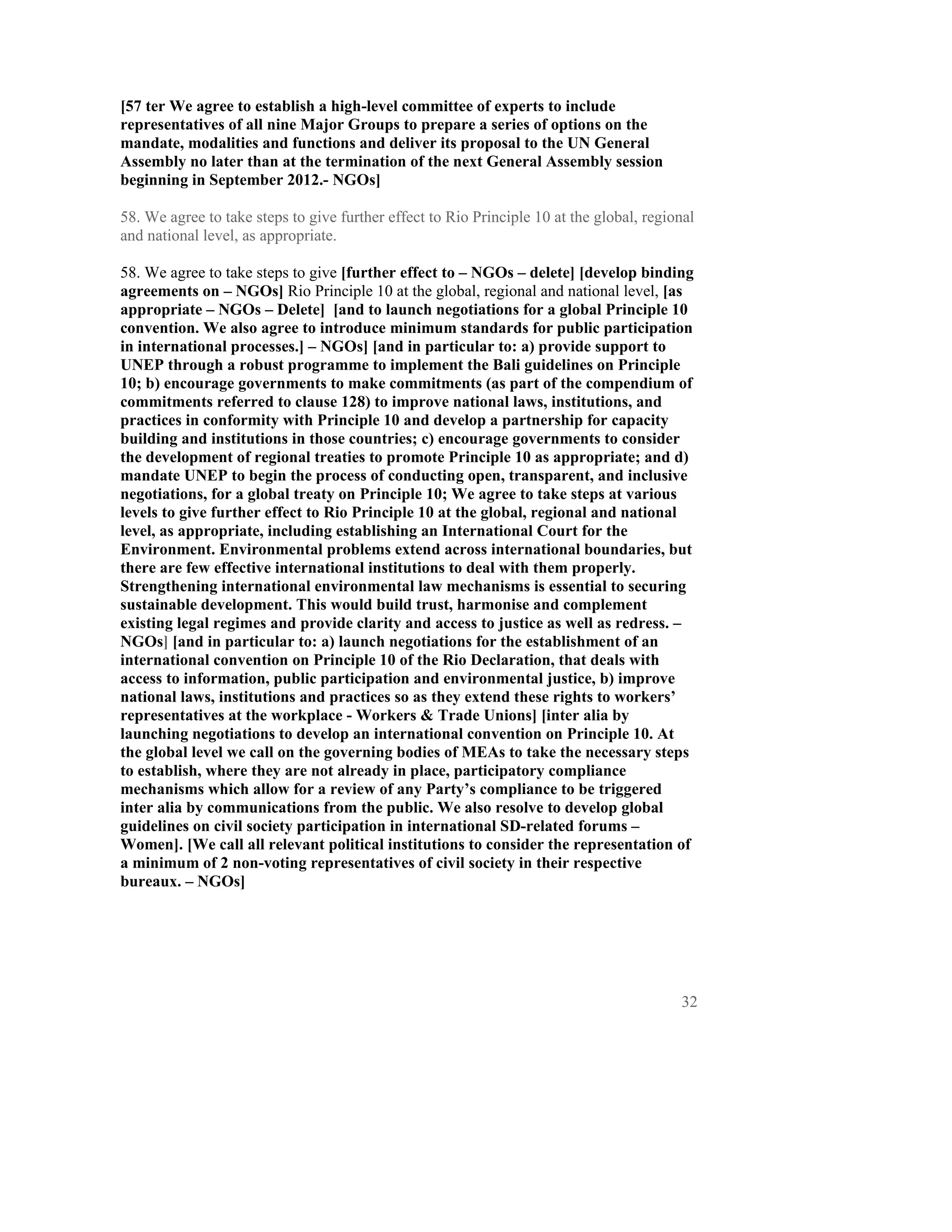 [57 ter We agree to establish a high-level committee of experts to include
representatives of all nine Major Groups to prepare a series of options on the
mandate, modalities and functions and deliver its proposal to the UN General
Assembly no later than at the termination of the next General Assembly session
beginning in September 2012.- NGOs]

58. We agree to take steps to give further effect to Rio Principle 10 at the global, regional
and national level, as appropriate.

58. We agree to take steps to give [further effect to – NGOs – delete] [develop binding
agreements on – NGOs] Rio Principle 10 at the global, regional and national level, [as
appropriate – NGOs – Delete] [and to launch negotiations for a global Principle 10
convention. We also agree to introduce minimum standards for public participation
in international processes.] – NGOs] [and in particular to: a) provide support to
UNEP through a robust programme to implement the Bali guidelines on Principle
10; b) encourage governments to make commitments (as part of the compendium of
commitments referred to clause 128) to improve national laws, institutions, and
practices in conformity with Principle 10 and develop a partnership for capacity
building and institutions in those countries; c) encourage governments to consider
the development of regional treaties to promote Principle 10 as appropriate; and d)
mandate UNEP to begin the process of conducting open, transparent, and inclusive
negotiations, for a global treaty on Principle 10; We agree to take steps at various
levels to give further effect to Rio Principle 10 at the global, regional and national
level, as appropriate, including establishing an International Court for the
Environment. Environmental problems extend across international boundaries, but
there are few effective international institutions to deal with them properly.
Strengthening international environmental law mechanisms is essential to securing
sustainable development. This would build trust, harmonise and complement
existing legal regimes and provide clarity and access to justice as well as redress. –
NGOs] [and in particular to: a) launch negotiations for the establishment of an
international convention on Principle 10 of the Rio Declaration, that deals with
access to information, public participation and environmental justice, b) improve
national laws, institutions and practices so as they extend these rights to workers’
representatives at the workplace - Workers & Trade Unions] [inter alia by
launching negotiations to develop an international convention on Principle 10. At
the global level we call on the governing bodies of MEAs to take the necessary steps
to establish, where they are not already in place, participatory compliance
mechanisms which allow for a review of any Party’s compliance to be triggered
inter alia by communications from the public. We also resolve to develop global
guidelines on civil society participation in international SD-related forums –
Women]. [We call all relevant political institutions to consider the representation of
a minimum of 2 non-voting representatives of civil society in their respective
bureaux. – NGOs]




                                                                                          32
 