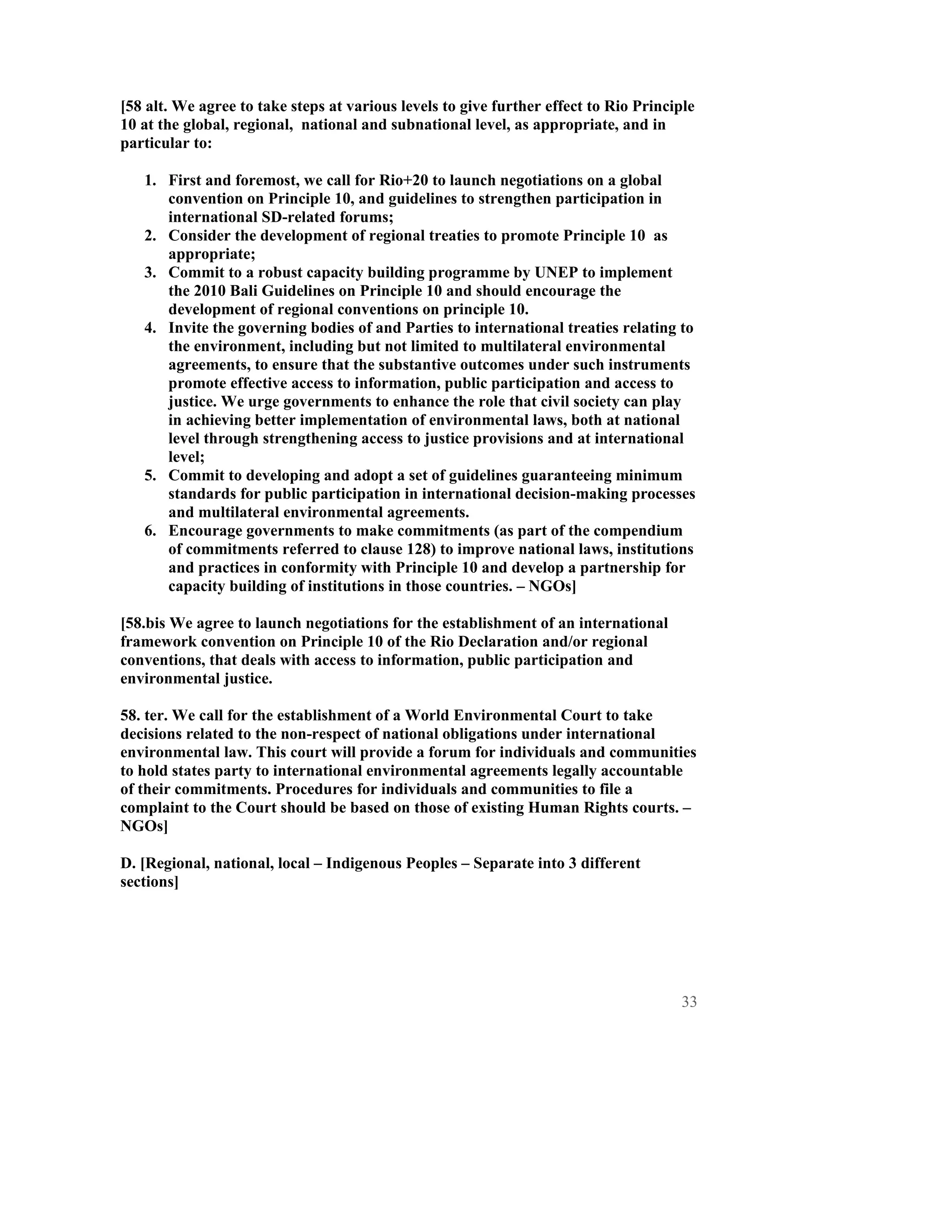 [58 alt. We agree to take steps at various levels to give further effect to Rio Principle
10 at the global, regional, national and subnational level, as appropriate, and in
particular to:

   1. First and foremost, we call for Rio+20 to launch negotiations on a global
      convention on Principle 10, and guidelines to strengthen participation in
      international SD-related forums;
   2. Consider the development of regional treaties to promote Principle 10 as
      appropriate;
   3. Commit to a robust capacity building programme by UNEP to implement
      the 2010 Bali Guidelines on Principle 10 and should encourage the
      development of regional conventions on principle 10.
   4. Invite the governing bodies of and Parties to international treaties relating to
      the environment, including but not limited to multilateral environmental
      agreements, to ensure that the substantive outcomes under such instruments
      promote effective access to information, public participation and access to
      justice. We urge governments to enhance the role that civil society can play
      in achieving better implementation of environmental laws, both at national
      level through strengthening access to justice provisions and at international
      level;
   5. Commit to developing and adopt a set of guidelines guaranteeing minimum
      standards for public participation in international decision-making processes
      and multilateral environmental agreements.
   6. Encourage governments to make commitments (as part of the compendium
      of commitments referred to clause 128) to improve national laws, institutions
      and practices in conformity with Principle 10 and develop a partnership for
      capacity building of institutions in those countries. – NGOs]

[58.bis We agree to launch negotiations for the establishment of an international
framework convention on Principle 10 of the Rio Declaration and/or regional
conventions, that deals with access to information, public participation and
environmental justice.

58. ter. We call for the establishment of a World Environmental Court to take
decisions related to the non-respect of national obligations under international
environmental law. This court will provide a forum for individuals and communities
to hold states party to international environmental agreements legally accountable
of their commitments. Procedures for individuals and communities to file a
complaint to the Court should be based on those of existing Human Rights courts. –
NGOs]

D. [Regional, national, local – Indigenous Peoples – Separate into 3 different
sections]




                                                                                      33
 