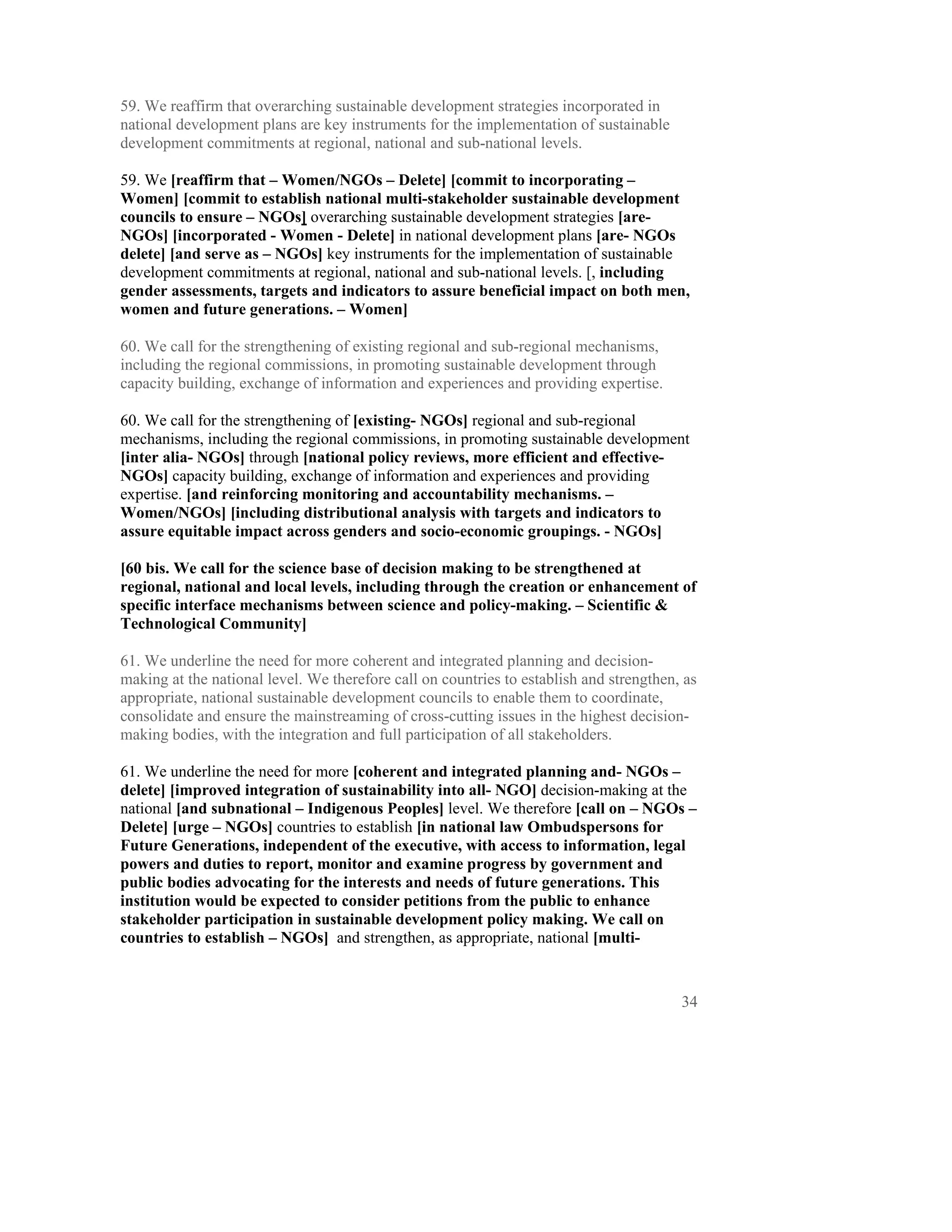 59. We reaffirm that overarching sustainable development strategies incorporated in
national development plans are key instruments for the implementation of sustainable
development commitments at regional, national and sub-national levels.

59. We [reaffirm that – Women/NGOs – Delete] [commit to incorporating –
Women] [commit to establish national multi-stakeholder sustainable development
councils to ensure – NGOs] overarching sustainable development strategies [are-
NGOs] [incorporated - Women - Delete] in national development plans [are- NGOs
delete] [and serve as – NGOs] key instruments for the implementation of sustainable
development commitments at regional, national and sub-national levels. [, including
gender assessments, targets and indicators to assure beneficial impact on both men,
women and future generations. – Women]

60. We call for the strengthening of existing regional and sub-regional mechanisms,
including the regional commissions, in promoting sustainable development through
capacity building, exchange of information and experiences and providing expertise.

60. We call for the strengthening of [existing- NGOs] regional and sub-regional
mechanisms, including the regional commissions, in promoting sustainable development
[inter alia- NGOs] through [national policy reviews, more efficient and effective-
NGOs] capacity building, exchange of information and experiences and providing
expertise. [and reinforcing monitoring and accountability mechanisms. –
Women/NGOs] [including distributional analysis with targets and indicators to
assure equitable impact across genders and socio-economic groupings. - NGOs]

[60 bis. We call for the science base of decision making to be strengthened at
regional, national and local levels, including through the creation or enhancement of
specific interface mechanisms between science and policy-making. – Scientific &
Technological Community]

61. We underline the need for more coherent and integrated planning and decision-
making at the national level. We therefore call on countries to establish and strengthen, as
appropriate, national sustainable development councils to enable them to coordinate,
consolidate and ensure the mainstreaming of cross-cutting issues in the highest decision-
making bodies, with the integration and full participation of all stakeholders.

61. We underline the need for more [coherent and integrated planning and- NGOs –
delete] [improved integration of sustainability into all- NGO] decision-making at the
national [and subnational – Indigenous Peoples] level. We therefore [call on – NGOs –
Delete] [urge – NGOs] countries to establish [in national law Ombudspersons for
Future Generations, independent of the executive, with access to information, legal
powers and duties to report, monitor and examine progress by government and
public bodies advocating for the interests and needs of future generations. This
institution would be expected to consider petitions from the public to enhance
stakeholder participation in sustainable development policy making. We call on
countries to establish – NGOs] and strengthen, as appropriate, national [multi-



                                                                                         34
 