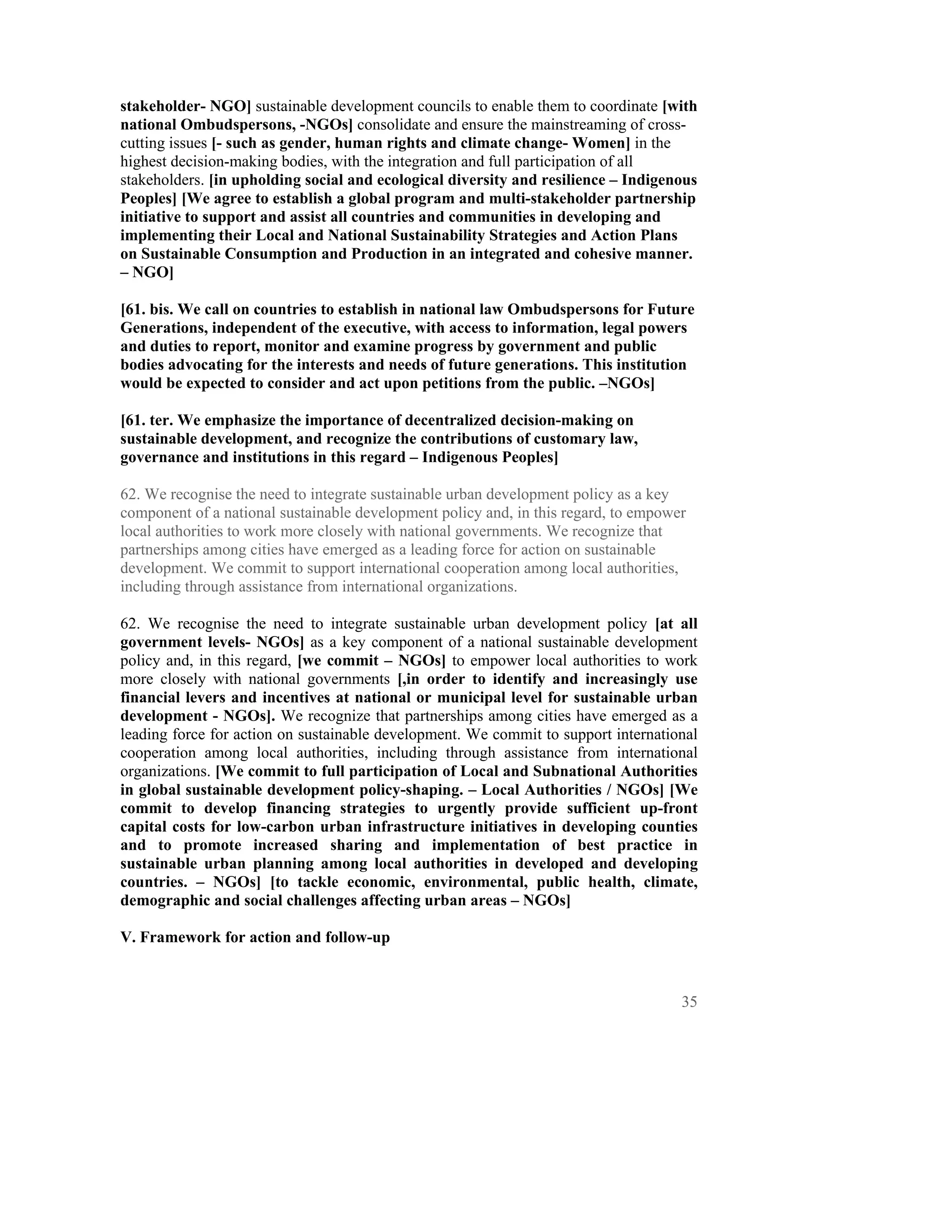 stakeholder- NGO] sustainable development councils to enable them to coordinate [with
national Ombudspersons, -NGOs] consolidate and ensure the mainstreaming of cross-
cutting issues [- such as gender, human rights and climate change- Women] in the
highest decision-making bodies, with the integration and full participation of all
stakeholders. [in upholding social and ecological diversity and resilience – Indigenous
Peoples] [We agree to establish a global program and multi-stakeholder partnership
initiative to support and assist all countries and communities in developing and
implementing their Local and National Sustainability Strategies and Action Plans
on Sustainable Consumption and Production in an integrated and cohesive manner.
– NGO]

[61. bis. We call on countries to establish in national law Ombudspersons for Future
Generations, independent of the executive, with access to information, legal powers
and duties to report, monitor and examine progress by government and public
bodies advocating for the interests and needs of future generations. This institution
would be expected to consider and act upon petitions from the public. –NGOs]

[61. ter. We emphasize the importance of decentralized decision-making on
sustainable development, and recognize the contributions of customary law,
governance and institutions in this regard – Indigenous Peoples]

62. We recognise the need to integrate sustainable urban development policy as a key
component of a national sustainable development policy and, in this regard, to empower
local authorities to work more closely with national governments. We recognize that
partnerships among cities have emerged as a leading force for action on sustainable
development. We commit to support international cooperation among local authorities,
including through assistance from international organizations.

62. We recognise the need to integrate sustainable urban development policy [at all
government levels- NGOs] as a key component of a national sustainable development
policy and, in this regard, [we commit – NGOs] to empower local authorities to work
more closely with national governments [,in order to identify and increasingly use
financial levers and incentives at national or municipal level for sustainable urban
development - NGOs]. We recognize that partnerships among cities have emerged as a
leading force for action on sustainable development. We commit to support international
cooperation among local authorities, including through assistance from international
organizations. [We commit to full participation of Local and Subnational Authorities
in global sustainable development policy-shaping. – Local Authorities / NGOs] [We
commit to develop financing strategies to urgently provide sufficient up-front
capital costs for low-carbon urban infrastructure initiatives in developing counties
and to promote increased sharing and implementation of best practice in
sustainable urban planning among local authorities in developed and developing
countries. – NGOs] [to tackle economic, environmental, public health, climate,
demographic and social challenges affecting urban areas – NGOs]

V. Framework for action and follow-up



                                                                                     35
 