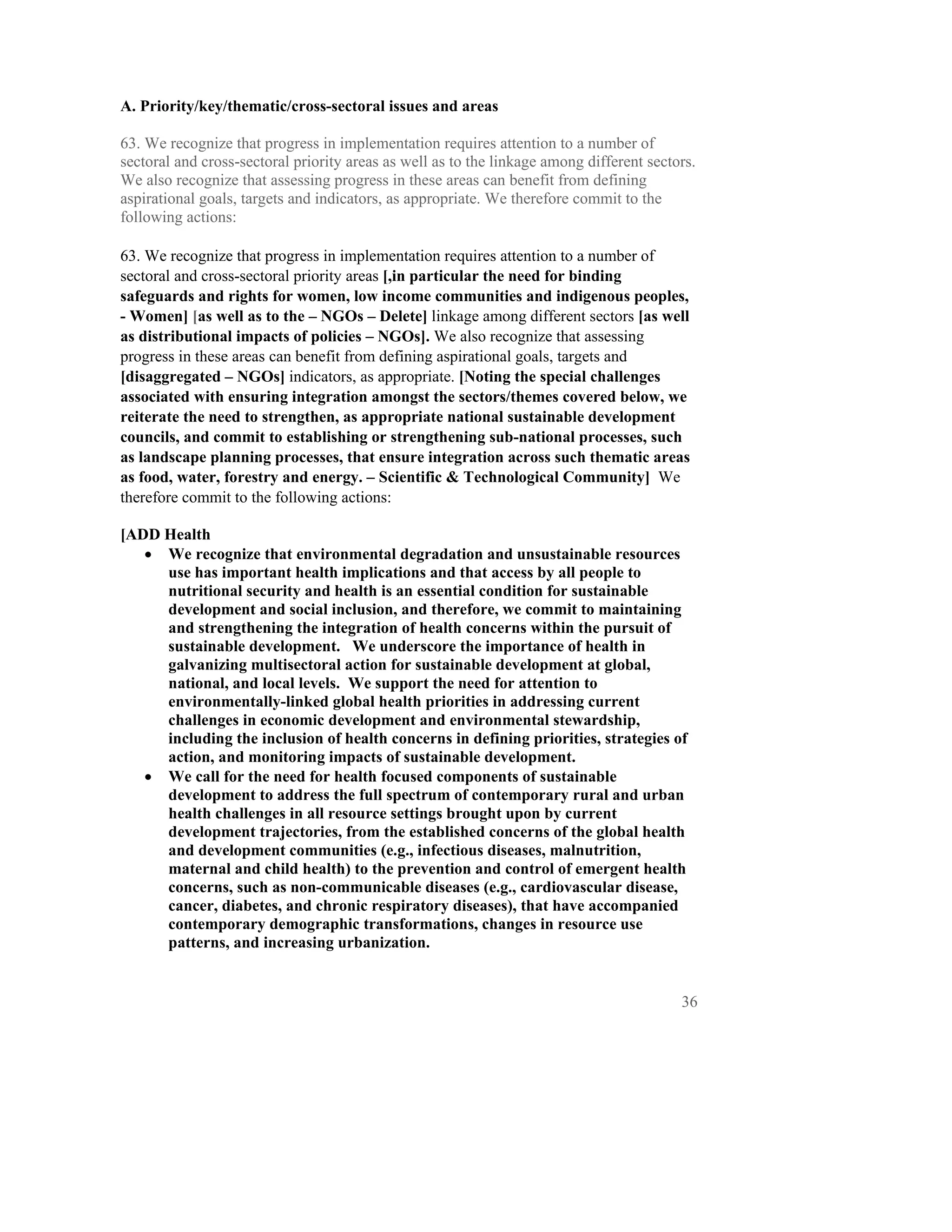A. Priority/key/thematic/cross-sectoral issues and areas

63. We recognize that progress in implementation requires attention to a number of
sectoral and cross-sectoral priority areas as well as to the linkage among different sectors.
We also recognize that assessing progress in these areas can benefit from defining
aspirational goals, targets and indicators, as appropriate. We therefore commit to the
following actions:

63. We recognize that progress in implementation requires attention to a number of
sectoral and cross-sectoral priority areas [,in particular the need for binding
safeguards and rights for women, low income communities and indigenous peoples,
- Women] [as well as to the – NGOs – Delete] linkage among different sectors [as well
as distributional impacts of policies – NGOs]. We also recognize that assessing
progress in these areas can benefit from defining aspirational goals, targets and
[disaggregated – NGOs] indicators, as appropriate. [Noting the special challenges
associated with ensuring integration amongst the sectors/themes covered below, we
reiterate the need to strengthen, as appropriate national sustainable development
councils, and commit to establishing or strengthening sub-national processes, such
as landscape planning processes, that ensure integration across such thematic areas
as food, water, forestry and energy. – Scientific & Technological Community] We
therefore commit to the following actions:

[ADD Health
   • We recognize that environmental degradation and unsustainable resources
     use has important health implications and that access by all people to
     nutritional security and health is an essential condition for sustainable
     development and social inclusion, and therefore, we commit to maintaining
     and strengthening the integration of health concerns within the pursuit of
     sustainable development. We underscore the importance of health in
     galvanizing multisectoral action for sustainable development at global,
     national, and local levels. We support the need for attention to
     environmentally-linked global health priorities in addressing current
     challenges in economic development and environmental stewardship,
     including the inclusion of health concerns in defining priorities, strategies of
     action, and monitoring impacts of sustainable development.
   • We call for the need for health focused components of sustainable
     development to address the full spectrum of contemporary rural and urban
     health challenges in all resource settings brought upon by current
     development trajectories, from the established concerns of the global health
     and development communities (e.g., infectious diseases, malnutrition,
     maternal and child health) to the prevention and control of emergent health
     concerns, such as non-communicable diseases (e.g., cardiovascular disease,
     cancer, diabetes, and chronic respiratory diseases), that have accompanied
     contemporary demographic transformations, changes in resource use
     patterns, and increasing urbanization.


                                                                                          36
 