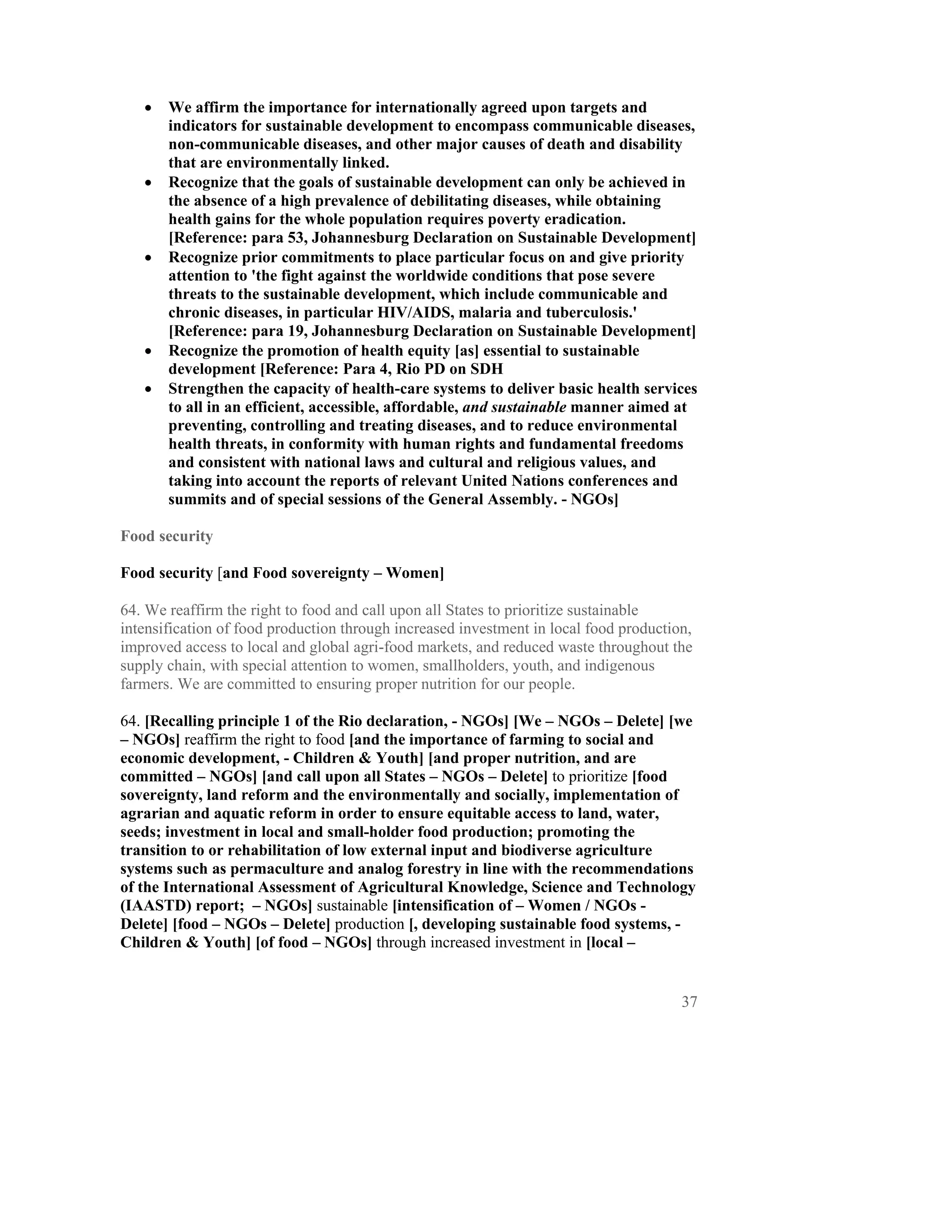 •   We affirm the importance for internationally agreed upon targets and
       indicators for sustainable development to encompass communicable diseases,
       non-communicable diseases, and other major causes of death and disability
       that are environmentally linked.
   •   Recognize that the goals of sustainable development can only be achieved in
       the absence of a high prevalence of debilitating diseases, while obtaining
       health gains for the whole population requires poverty eradication.
       [Reference: para 53, Johannesburg Declaration on Sustainable Development]
   •   Recognize prior commitments to place particular focus on and give priority
       attention to 'the fight against the worldwide conditions that pose severe
       threats to the sustainable development, which include communicable and
       chronic diseases, in particular HIV/AIDS, malaria and tuberculosis.'
       [Reference: para 19, Johannesburg Declaration on Sustainable Development]
   •   Recognize the promotion of health equity [as] essential to sustainable
       development [Reference: Para 4, Rio PD on SDH
   •   Strengthen the capacity of health-care systems to deliver basic health services
       to all in an efficient, accessible, affordable, and sustainable manner aimed at
       preventing, controlling and treating diseases, and to reduce environmental
       health threats, in conformity with human rights and fundamental freedoms
       and consistent with national laws and cultural and religious values, and
       taking into account the reports of relevant United Nations conferences and
       summits and of special sessions of the General Assembly. - NGOs]

Food security

Food security [and Food sovereignty – Women]

64. We reaffirm the right to food and call upon all States to prioritize sustainable
intensification of food production through increased investment in local food production,
improved access to local and global agri-food markets, and reduced waste throughout the
supply chain, with special attention to women, smallholders, youth, and indigenous
farmers. We are committed to ensuring proper nutrition for our people.

64. [Recalling principle 1 of the Rio declaration, - NGOs] [We – NGOs – Delete] [we
– NGOs] reaffirm the right to food [and the importance of farming to social and
economic development, - Children & Youth] [and proper nutrition, and are
committed – NGOs] [and call upon all States – NGOs – Delete] to prioritize [food
sovereignty, land reform and the environmentally and socially, implementation of
agrarian and aquatic reform in order to ensure equitable access to land, water,
seeds; investment in local and small-holder food production; promoting the
transition to or rehabilitation of low external input and biodiverse agriculture
systems such as permaculture and analog forestry in line with the recommendations
of the International Assessment of Agricultural Knowledge, Science and Technology
(IAASTD) report; – NGOs] sustainable [intensification of – Women / NGOs -
Delete] [food – NGOs – Delete] production [, developing sustainable food systems, -
Children & Youth] [of food – NGOs] through increased investment in [local –


                                                                                       37
 