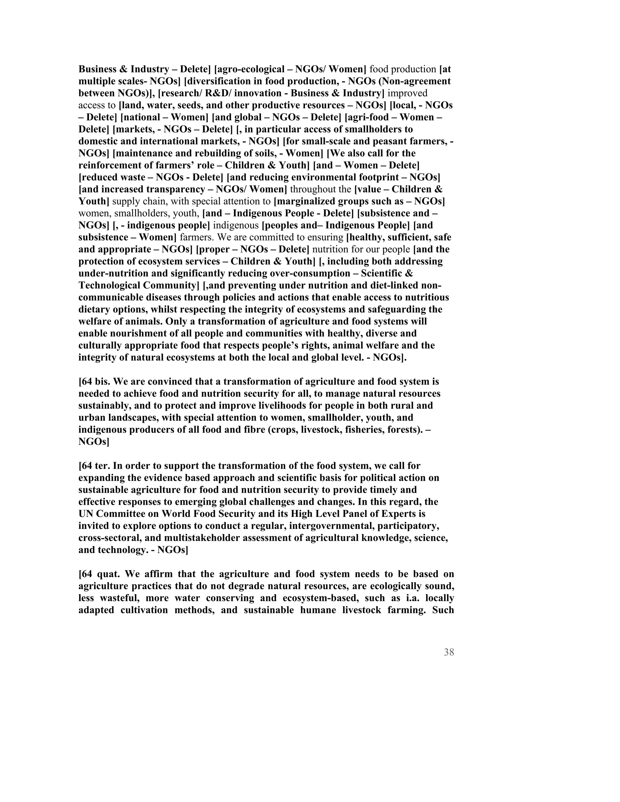 Business & Industry – Delete] [agro-ecological – NGOs/ Women] food production [at
multiple scales- NGOs] [diversification in food production, - NGOs (Non-agreement
between NGOs)], [research/ R&D/ innovation - Business & Industry] improved
access to [land, water, seeds, and other productive resources – NGOs] [local, - NGOs
– Delete] [national – Women] [and global – NGOs – Delete] [agri-food – Women –
Delete] [markets, - NGOs – Delete] [, in particular access of smallholders to
domestic and international markets, - NGOs] [for small-scale and peasant farmers, -
NGOs] [maintenance and rebuilding of soils, - Women] [We also call for the
reinforcement of farmers’ role – Children & Youth] [and – Women – Delete]
[reduced waste – NGOs - Delete] [and reducing environmental footprint – NGOs]
[and increased transparency – NGOs/ Women] throughout the [value – Children &
Youth] supply chain, with special attention to [marginalized groups such as – NGOs]
women, smallholders, youth, [and – Indigenous People - Delete] [subsistence and –
NGOs] [, - indigenous people] indigenous [peoples and– Indigenous People] [and
subsistence – Women] farmers. We are committed to ensuring [healthy, sufficient, safe
and appropriate – NGOs] [proper – NGOs – Delete] nutrition for our people [and the
protection of ecosystem services – Children & Youth] [, including both addressing
under-nutrition and significantly reducing over-consumption – Scientific &
Technological Community] [,and preventing under nutrition and diet-linked non-
communicable diseases through policies and actions that enable access to nutritious
dietary options, whilst respecting the integrity of ecosystems and safeguarding the
welfare of animals. Only a transformation of agriculture and food systems will
enable nourishment of all people and communities with healthy, diverse and
culturally appropriate food that respects people’s rights, animal welfare and the
integrity of natural ecosystems at both the local and global level. - NGOs].

[64 bis. We are convinced that a transformation of agriculture and food system is
needed to achieve food and nutrition security for all, to manage natural resources
sustainably, and to protect and improve livelihoods for people in both rural and
urban landscapes, with special attention to women, smallholder, youth, and
indigenous producers of all food and fibre (crops, livestock, fisheries, forests). –
NGOs]

[64 ter. In order to support the transformation of the food system, we call for
expanding the evidence based approach and scientific basis for political action on
sustainable agriculture for food and nutrition security to provide timely and
effective responses to emerging global challenges and changes. In this regard, the
UN Committee on World Food Security and its High Level Panel of Experts is
invited to explore options to conduct a regular, intergovernmental, participatory,
cross-sectoral, and multistakeholder assessment of agricultural knowledge, science,
and technology. - NGOs]

[64 quat. We affirm that the agriculture and food system needs to be based on
agriculture practices that do not degrade natural resources, are ecologically sound,
less wasteful, more water conserving and ecosystem-based, such as i.a. locally
adapted cultivation methods, and sustainable humane livestock farming. Such



                                                                                       38
 
