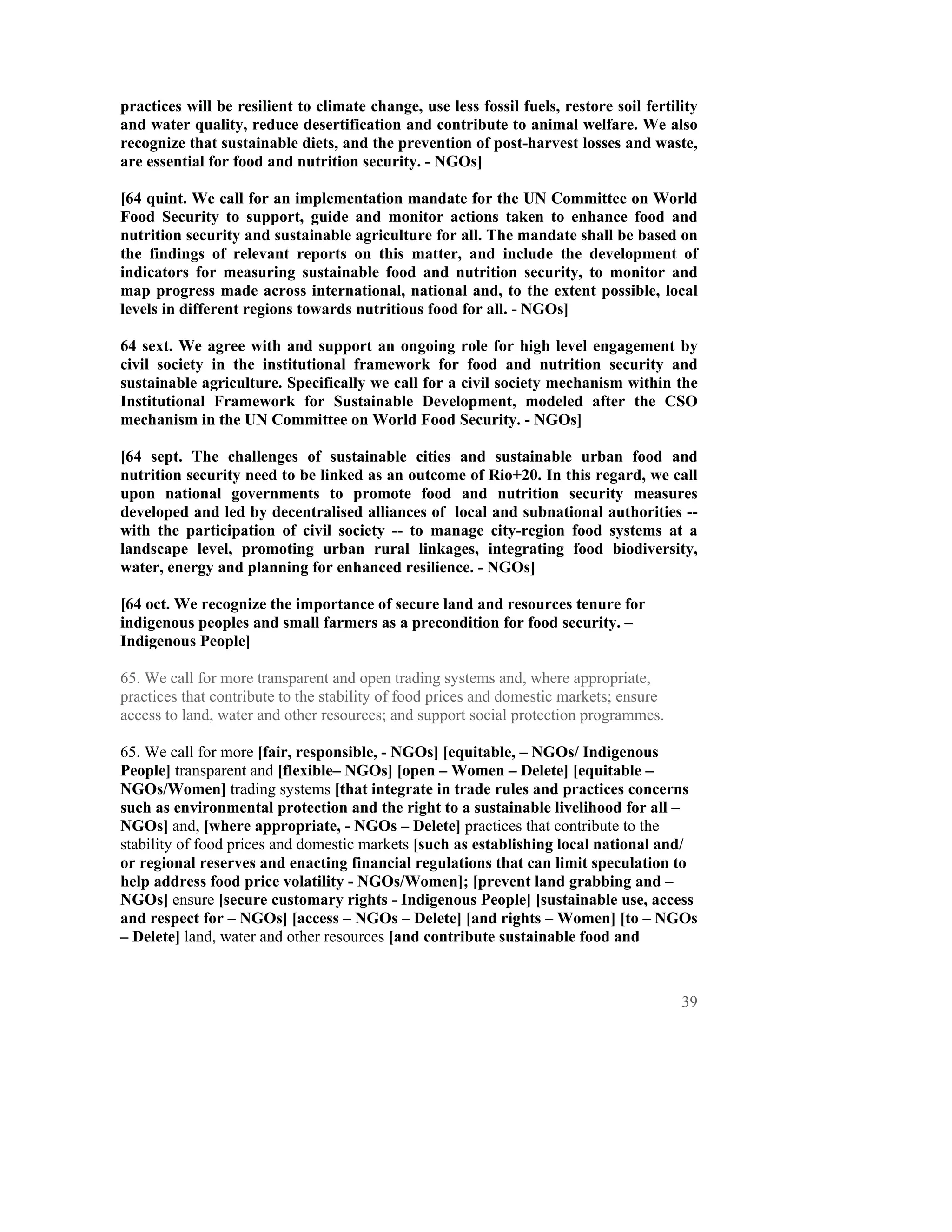 practices will be resilient to climate change, use less fossil fuels, restore soil fertility
and water quality, reduce desertification and contribute to animal welfare. We also
recognize that sustainable diets, and the prevention of post-harvest losses and waste,
are essential for food and nutrition security. - NGOs]

[64 quint. We call for an implementation mandate for the UN Committee on World
Food Security to support, guide and monitor actions taken to enhance food and
nutrition security and sustainable agriculture for all. The mandate shall be based on
the findings of relevant reports on this matter, and include the development of
indicators for measuring sustainable food and nutrition security, to monitor and
map progress made across international, national and, to the extent possible, local
levels in different regions towards nutritious food for all. - NGOs]

64 sext. We agree with and support an ongoing role for high level engagement by
civil society in the institutional framework for food and nutrition security and
sustainable agriculture. Specifically we call for a civil society mechanism within the
Institutional Framework for Sustainable Development, modeled after the CSO
mechanism in the UN Committee on World Food Security. - NGOs]

[64 sept. The challenges of sustainable cities and sustainable urban food and
nutrition security need to be linked as an outcome of Rio+20. In this regard, we call
upon national governments to promote food and nutrition security measures
developed and led by decentralised alliances of local and subnational authorities --
with the participation of civil society -- to manage city-region food systems at a
landscape level, promoting urban rural linkages, integrating food biodiversity,
water, energy and planning for enhanced resilience. - NGOs]

[64 oct. We recognize the importance of secure land and resources tenure for
indigenous peoples and small farmers as a precondition for food security. –
Indigenous People]

65. We call for more transparent and open trading systems and, where appropriate,
practices that contribute to the stability of food prices and domestic markets; ensure
access to land, water and other resources; and support social protection programmes.

65. We call for more [fair, responsible, - NGOs] [equitable, – NGOs/ Indigenous
People] transparent and [flexible– NGOs] [open – Women – Delete] [equitable –
NGOs/Women] trading systems [that integrate in trade rules and practices concerns
such as environmental protection and the right to a sustainable livelihood for all –
NGOs] and, [where appropriate, - NGOs – Delete] practices that contribute to the
stability of food prices and domestic markets [such as establishing local national and/
or regional reserves and enacting financial regulations that can limit speculation to
help address food price volatility - NGOs/Women]; [prevent land grabbing and –
NGOs] ensure [secure customary rights - Indigenous People] [sustainable use, access
and respect for – NGOs] [access – NGOs – Delete] [and rights – Women] [to – NGOs
– Delete] land, water and other resources [and contribute sustainable food and



                                                                                         39
 