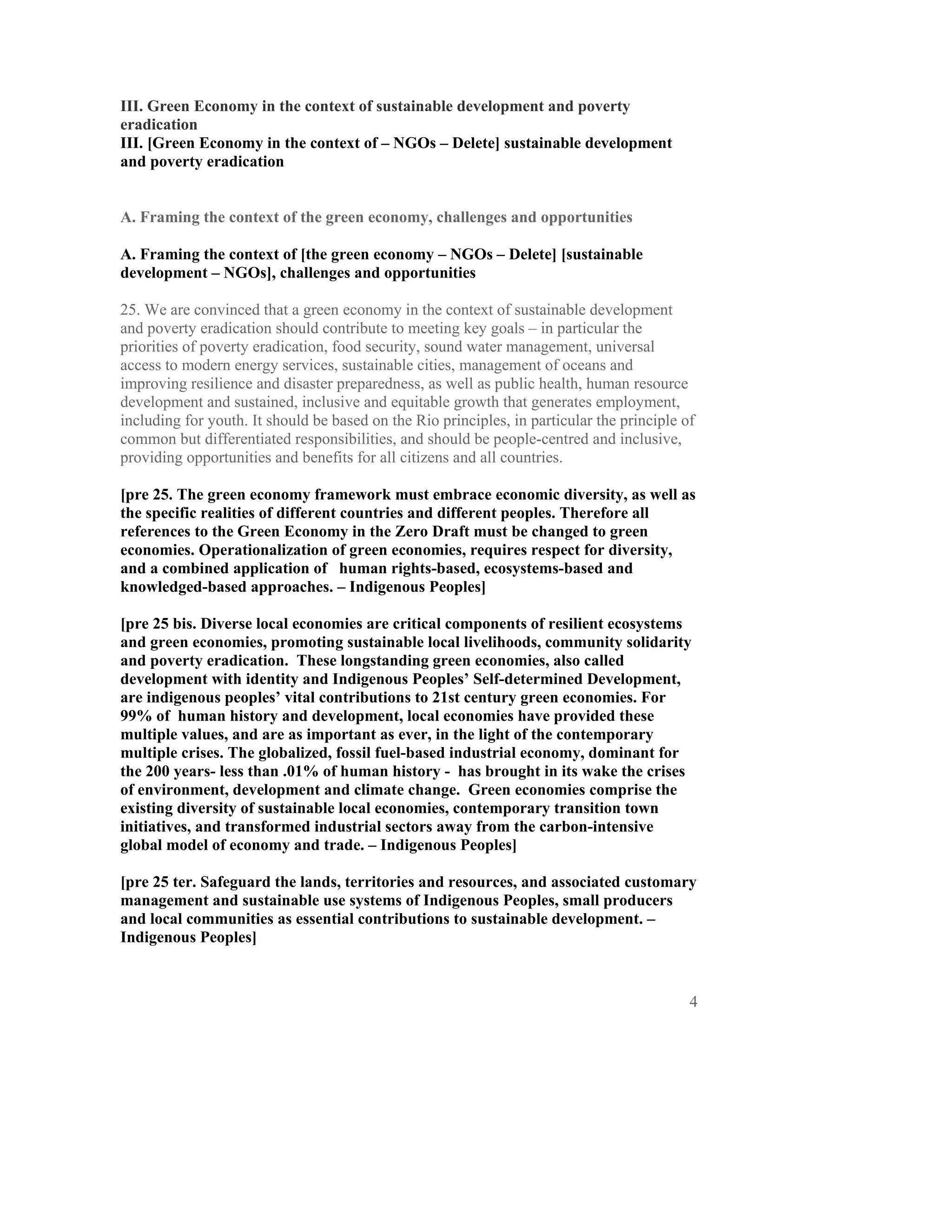 III. Green Economy in the context of sustainable development and poverty
eradication
III. [Green Economy in the context of – NGOs – Delete] sustainable development
and poverty eradication


A. Framing the context of the green economy, challenges and opportunities

A. Framing the context of [the green economy – NGOs – Delete] [sustainable
development – NGOs], challenges and opportunities

25. We are convinced that a green economy in the context of sustainable development
and poverty eradication should contribute to meeting key goals – in particular the
priorities of poverty eradication, food security, sound water management, universal
access to modern energy services, sustainable cities, management of oceans and
improving resilience and disaster preparedness, as well as public health, human resource
development and sustained, inclusive and equitable growth that generates employment,
including for youth. It should be based on the Rio principles, in particular the principle of
common but differentiated responsibilities, and should be people-centred and inclusive,
providing opportunities and benefits for all citizens and all countries.

[pre 25. The green economy framework must embrace economic diversity, as well as
the specific realities of different countries and different peoples. Therefore all
references to the Green Economy in the Zero Draft must be changed to green
economies. Operationalization of green economies, requires respect for diversity,
and a combined application of human rights-based, ecosystems-based and
knowledged-based approaches. – Indigenous Peoples]

[pre 25 bis. Diverse local economies are critical components of resilient ecosystems
and green economies, promoting sustainable local livelihoods, community solidarity
and poverty eradication. These longstanding green economies, also called
development with identity and Indigenous Peoples’ Self-determined Development,
are indigenous peoples’ vital contributions to 21st century green economies. For
99% of human history and development, local economies have provided these
multiple values, and are as important as ever, in the light of the contemporary
multiple crises. The globalized, fossil fuel-based industrial economy, dominant for
the 200 years- less than .01% of human history - has brought in its wake the crises
of environment, development and climate change. Green economies comprise the
existing diversity of sustainable local economies, contemporary transition town
initiatives, and transformed industrial sectors away from the carbon-intensive
global model of economy and trade. – Indigenous Peoples]

[pre 25 ter. Safeguard the lands, territories and resources, and associated customary
management and sustainable use systems of Indigenous Peoples, small producers
and local communities as essential contributions to sustainable development. –
Indigenous Peoples]



                                                                                            4
 