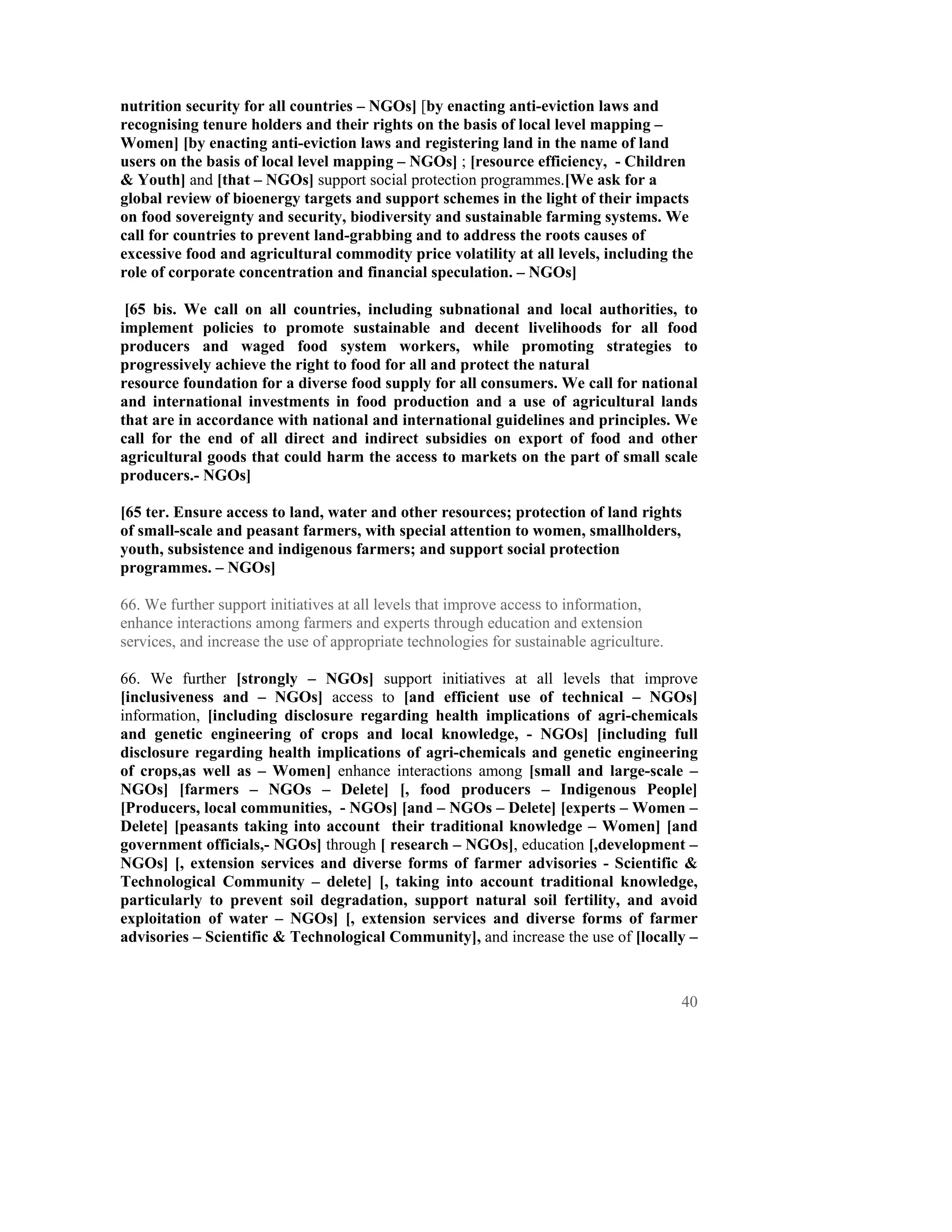 nutrition security for all countries – NGOs] [by enacting anti-eviction laws and
recognising tenure holders and their rights on the basis of local level mapping –
Women] [by enacting anti-eviction laws and registering land in the name of land
users on the basis of local level mapping – NGOs] ; [resource efficiency, - Children
& Youth] and [that – NGOs] support social protection programmes.[We ask for a
global review of bioenergy targets and support schemes in the light of their impacts
on food sovereignty and security, biodiversity and sustainable farming systems. We
call for countries to prevent land-grabbing and to address the roots causes of
excessive food and agricultural commodity price volatility at all levels, including the
role of corporate concentration and financial speculation. – NGOs]

 [65 bis. We call on all countries, including subnational and local authorities, to
implement policies to promote sustainable and decent livelihoods for all food
producers and waged food system workers, while promoting strategies to
progressively achieve the right to food for all and protect the natural
resource foundation for a diverse food supply for all consumers. We call for national
and international investments in food production and a use of agricultural lands
that are in accordance with national and international guidelines and principles. We
call for the end of all direct and indirect subsidies on export of food and other
agricultural goods that could harm the access to markets on the part of small scale
producers.- NGOs]

[65 ter. Ensure access to land, water and other resources; protection of land rights
of small-scale and peasant farmers, with special attention to women, smallholders,
youth, subsistence and indigenous farmers; and support social protection
programmes. – NGOs]

66. We further support initiatives at all levels that improve access to information,
enhance interactions among farmers and experts through education and extension
services, and increase the use of appropriate technologies for sustainable agriculture.

66. We further [strongly – NGOs] support initiatives at all levels that improve
[inclusiveness and – NGOs] access to [and efficient use of technical – NGOs]
information, [including disclosure regarding health implications of agri-chemicals
and genetic engineering of crops and local knowledge, - NGOs] [including full
disclosure regarding health implications of agri-chemicals and genetic engineering
of crops,as well as – Women] enhance interactions among [small and large-scale –
NGOs] [farmers – NGOs – Delete] [, food producers – Indigenous People]
[Producers, local communities, - NGOs] [and – NGOs – Delete] [experts – Women –
Delete] [peasants taking into account their traditional knowledge – Women] [and
government officials,- NGOs] through [ research – NGOs], education [,development –
NGOs] [, extension services and diverse forms of farmer advisories - Scientific &
Technological Community – delete] [, taking into account traditional knowledge,
particularly to prevent soil degradation, support natural soil fertility, and avoid
exploitation of water – NGOs] [, extension services and diverse forms of farmer
advisories – Scientific & Technological Community], and increase the use of [locally –



                                                                                          40
 