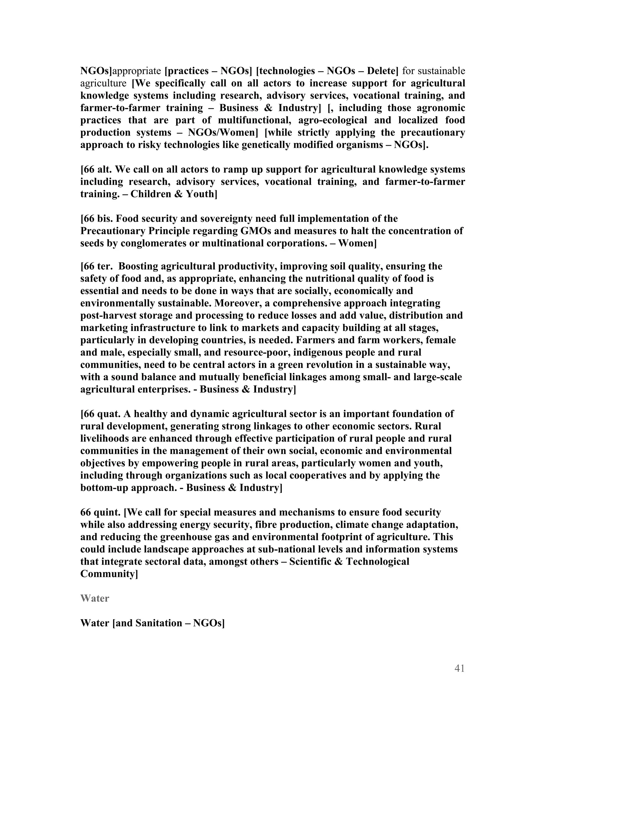 NGOs]appropriate [practices – NGOs] [technologies – NGOs – Delete] for sustainable
agriculture [We specifically call on all actors to increase support for agricultural
knowledge systems including research, advisory services, vocational training, and
farmer-to-farmer training – Business & Industry] [, including those agronomic
practices that are part of multifunctional, agro-ecological and localized food
production systems – NGOs/Women] [while strictly applying the precautionary
approach to risky technologies like genetically modified organisms – NGOs].

[66 alt. We call on all actors to ramp up support for agricultural knowledge systems
including research, advisory services, vocational training, and farmer-to-farmer
training. – Children & Youth]

[66 bis. Food security and sovereignty need full implementation of the
Precautionary Principle regarding GMOs and measures to halt the concentration of
seeds by conglomerates or multinational corporations. – Women]

[66 ter. Boosting agricultural productivity, improving soil quality, ensuring the
safety of food and, as appropriate, enhancing the nutritional quality of food is
essential and needs to be done in ways that are socially, economically and
environmentally sustainable. Moreover, a comprehensive approach integrating
post-harvest storage and processing to reduce losses and add value, distribution and
marketing infrastructure to link to markets and capacity building at all stages,
particularly in developing countries, is needed. Farmers and farm workers, female
and male, especially small, and resource-poor, indigenous people and rural
communities, need to be central actors in a green revolution in a sustainable way,
with a sound balance and mutually beneficial linkages among small- and large-scale
agricultural enterprises. - Business & Industry]

[66 quat. A healthy and dynamic agricultural sector is an important foundation of
rural development, generating strong linkages to other economic sectors. Rural
livelihoods are enhanced through effective participation of rural people and rural
communities in the management of their own social, economic and environmental
objectives by empowering people in rural areas, particularly women and youth,
including through organizations such as local cooperatives and by applying the
bottom-up approach. - Business & Industry]

66 quint. [We call for special measures and mechanisms to ensure food security
while also addressing energy security, fibre production, climate change adaptation,
and reducing the greenhouse gas and environmental footprint of agriculture. This
could include landscape approaches at sub-national levels and information systems
that integrate sectoral data, amongst others – Scientific & Technological
Community]

Water

Water [and Sanitation – NGOs]



                                                                                     41
 