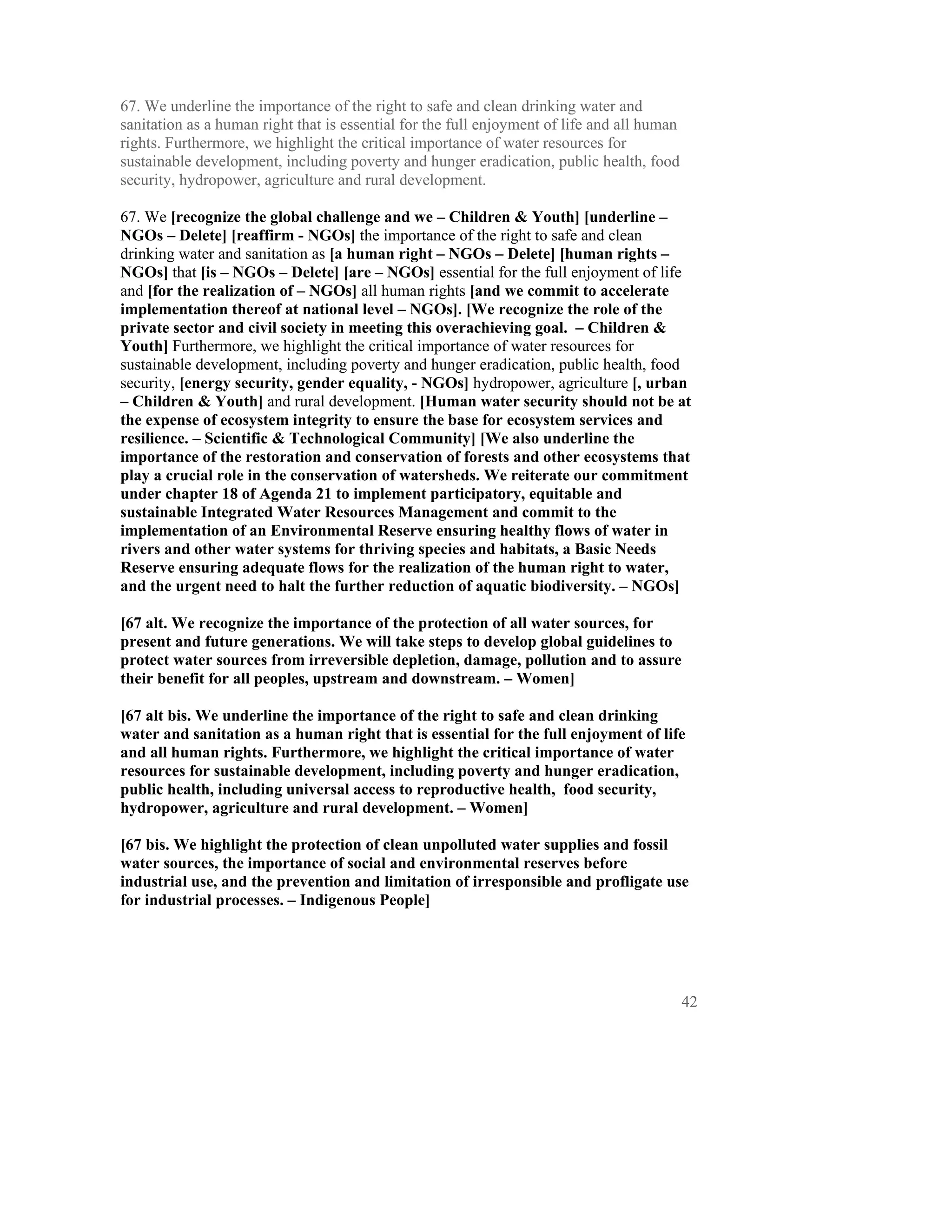 67. We underline the importance of the right to safe and clean drinking water and
sanitation as a human right that is essential for the full enjoyment of life and all human
rights. Furthermore, we highlight the critical importance of water resources for
sustainable development, including poverty and hunger eradication, public health, food
security, hydropower, agriculture and rural development.

67. We [recognize the global challenge and we – Children & Youth] [underline –
NGOs – Delete] [reaffirm - NGOs] the importance of the right to safe and clean
drinking water and sanitation as [a human right – NGOs – Delete] [human rights –
NGOs] that [is – NGOs – Delete] [are – NGOs] essential for the full enjoyment of life
and [for the realization of – NGOs] all human rights [and we commit to accelerate
implementation thereof at national level – NGOs]. [We recognize the role of the
private sector and civil society in meeting this overachieving goal. – Children &
Youth] Furthermore, we highlight the critical importance of water resources for
sustainable development, including poverty and hunger eradication, public health, food
security, [energy security, gender equality, - NGOs] hydropower, agriculture [, urban
– Children & Youth] and rural development. [Human water security should not be at
the expense of ecosystem integrity to ensure the base for ecosystem services and
resilience. – Scientific & Technological Community] [We also underline the
importance of the restoration and conservation of forests and other ecosystems that
play a crucial role in the conservation of watersheds. We reiterate our commitment
under chapter 18 of Agenda 21 to implement participatory, equitable and
sustainable Integrated Water Resources Management and commit to the
implementation of an Environmental Reserve ensuring healthy flows of water in
rivers and other water systems for thriving species and habitats, a Basic Needs
Reserve ensuring adequate flows for the realization of the human right to water,
and the urgent need to halt the further reduction of aquatic biodiversity. – NGOs]

[67 alt. We recognize the importance of the protection of all water sources, for
present and future generations. We will take steps to develop global guidelines to
protect water sources from irreversible depletion, damage, pollution and to assure
their benefit for all peoples, upstream and downstream. – Women]

[67 alt bis. We underline the importance of the right to safe and clean drinking
water and sanitation as a human right that is essential for the full enjoyment of life
and all human rights. Furthermore, we highlight the critical importance of water
resources for sustainable development, including poverty and hunger eradication,
public health, including universal access to reproductive health, food security,
hydropower, agriculture and rural development. – Women]

[67 bis. We highlight the protection of clean unpolluted water supplies and fossil
water sources, the importance of social and environmental reserves before
industrial use, and the prevention and limitation of irresponsible and profligate use
for industrial processes. – Indigenous People]




                                                                                             42
 