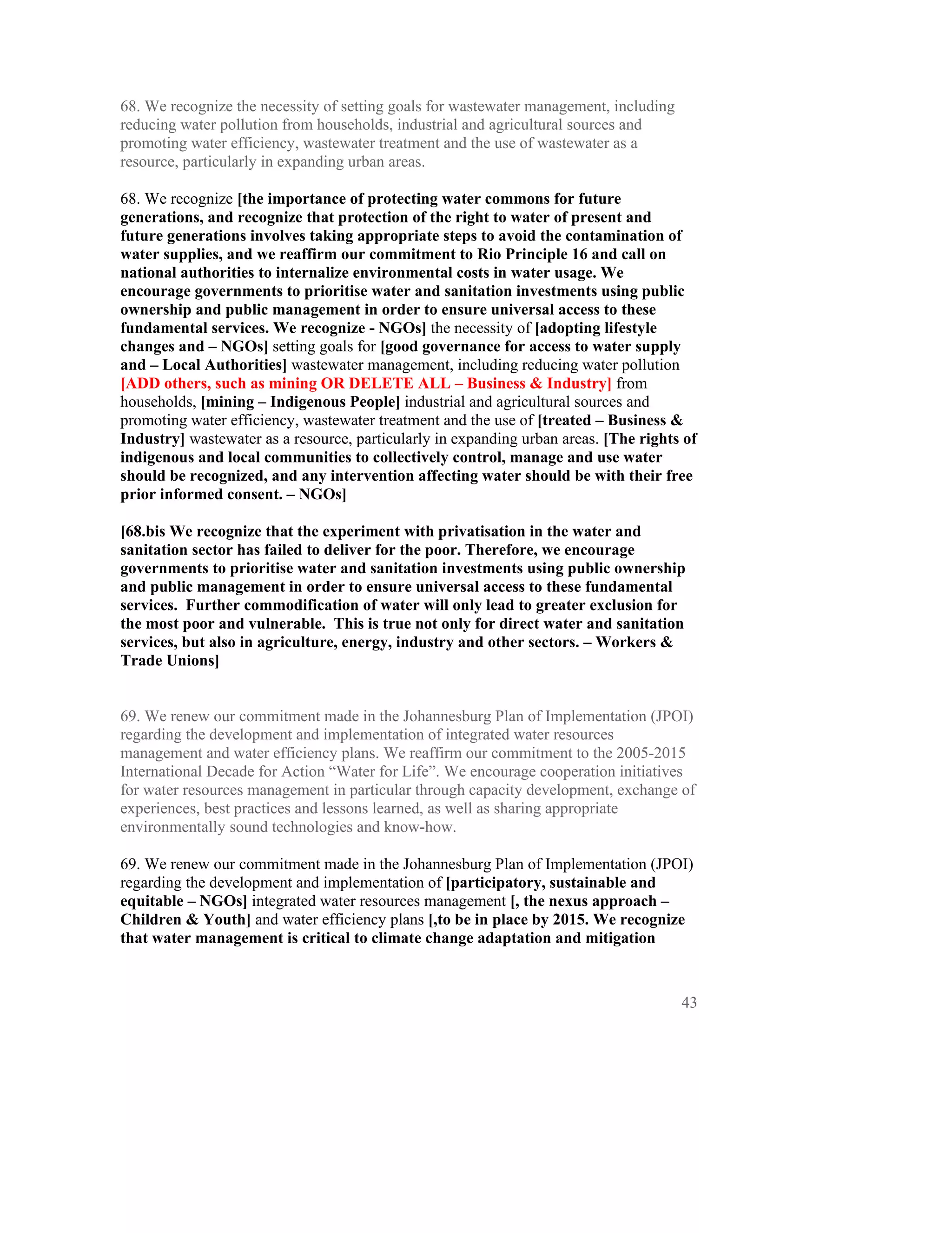68. We recognize the necessity of setting goals for wastewater management, including
reducing water pollution from households, industrial and agricultural sources and
promoting water efficiency, wastewater treatment and the use of wastewater as a
resource, particularly in expanding urban areas.

68. We recognize [the importance of protecting water commons for future
generations, and recognize that protection of the right to water of present and
future generations involves taking appropriate steps to avoid the contamination of
water supplies, and we reaffirm our commitment to Rio Principle 16 and call on
national authorities to internalize environmental costs in water usage. We
encourage governments to prioritise water and sanitation investments using public
ownership and public management in order to ensure universal access to these
fundamental services. We recognize - NGOs] the necessity of [adopting lifestyle
changes and – NGOs] setting goals for [good governance for access to water supply
and – Local Authorities] wastewater management, including reducing water pollution
[ADD others, such as mining OR DELETE ALL – Business & Industry] from
households, [mining – Indigenous People] industrial and agricultural sources and
promoting water efficiency, wastewater treatment and the use of [treated – Business &
Industry] wastewater as a resource, particularly in expanding urban areas. [The rights of
indigenous and local communities to collectively control, manage and use water
should be recognized, and any intervention affecting water should be with their free
prior informed consent. – NGOs]

[68.bis We recognize that the experiment with privatisation in the water and
sanitation sector has failed to deliver for the poor. Therefore, we encourage
governments to prioritise water and sanitation investments using public ownership
and public management in order to ensure universal access to these fundamental
services. Further commodification of water will only lead to greater exclusion for
the most poor and vulnerable. This is true not only for direct water and sanitation
services, but also in agriculture, energy, industry and other sectors. – Workers &
Trade Unions]


69. We renew our commitment made in the Johannesburg Plan of Implementation (JPOI)
regarding the development and implementation of integrated water resources
management and water efficiency plans. We reaffirm our commitment to the 2005-2015
International Decade for Action “Water for Life”. We encourage cooperation initiatives
for water resources management in particular through capacity development, exchange of
experiences, best practices and lessons learned, as well as sharing appropriate
environmentally sound technologies and know-how.

69. We renew our commitment made in the Johannesburg Plan of Implementation (JPOI)
regarding the development and implementation of [participatory, sustainable and
equitable – NGOs] integrated water resources management [, the nexus approach –
Children & Youth] and water efficiency plans [,to be in place by 2015. We recognize
that water management is critical to climate change adaptation and mitigation



                                                                                       43
 