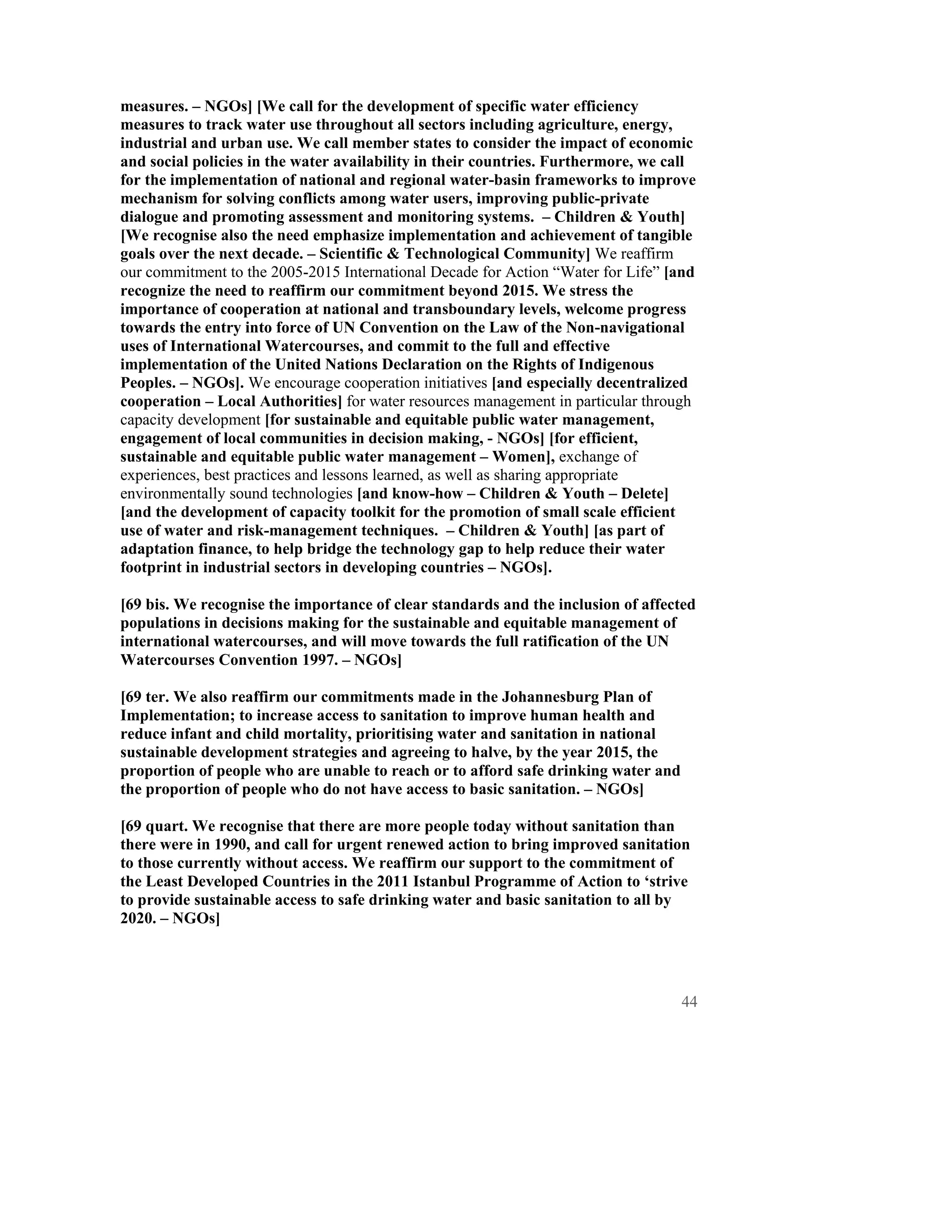 measures. – NGOs] [We call for the development of specific water efficiency
measures to track water use throughout all sectors including agriculture, energy,
industrial and urban use. We call member states to consider the impact of economic
and social policies in the water availability in their countries. Furthermore, we call
for the implementation of national and regional water-basin frameworks to improve
mechanism for solving conflicts among water users, improving public-private
dialogue and promoting assessment and monitoring systems. – Children & Youth]
[We recognise also the need emphasize implementation and achievement of tangible
goals over the next decade. – Scientific & Technological Community] We reaffirm
our commitment to the 2005-2015 International Decade for Action “Water for Life” [and
recognize the need to reaffirm our commitment beyond 2015. We stress the
importance of cooperation at national and transboundary levels, welcome progress
towards the entry into force of UN Convention on the Law of the Non-navigational
uses of International Watercourses, and commit to the full and effective
implementation of the United Nations Declaration on the Rights of Indigenous
Peoples. – NGOs]. We encourage cooperation initiatives [and especially decentralized
cooperation – Local Authorities] for water resources management in particular through
capacity development [for sustainable and equitable public water management,
engagement of local communities in decision making, - NGOs] [for efficient,
sustainable and equitable public water management – Women], exchange of
experiences, best practices and lessons learned, as well as sharing appropriate
environmentally sound technologies [and know-how – Children & Youth – Delete]
[and the development of capacity toolkit for the promotion of small scale efficient
use of water and risk-management techniques. – Children & Youth] [as part of
adaptation finance, to help bridge the technology gap to help reduce their water
footprint in industrial sectors in developing countries – NGOs].

[69 bis. We recognise the importance of clear standards and the inclusion of affected
populations in decisions making for the sustainable and equitable management of
international watercourses, and will move towards the full ratification of the UN
Watercourses Convention 1997. – NGOs]

[69 ter. We also reaffirm our commitments made in the Johannesburg Plan of
Implementation; to increase access to sanitation to improve human health and
reduce infant and child mortality, prioritising water and sanitation in national
sustainable development strategies and agreeing to halve, by the year 2015, the
proportion of people who are unable to reach or to afford safe drinking water and
the proportion of people who do not have access to basic sanitation. – NGOs]

[69 quart. We recognise that there are more people today without sanitation than
there were in 1990, and call for urgent renewed action to bring improved sanitation
to those currently without access. We reaffirm our support to the commitment of
the Least Developed Countries in the 2011 Istanbul Programme of Action to ‘strive
to provide sustainable access to safe drinking water and basic sanitation to all by
2020. – NGOs]




                                                                                    44
 