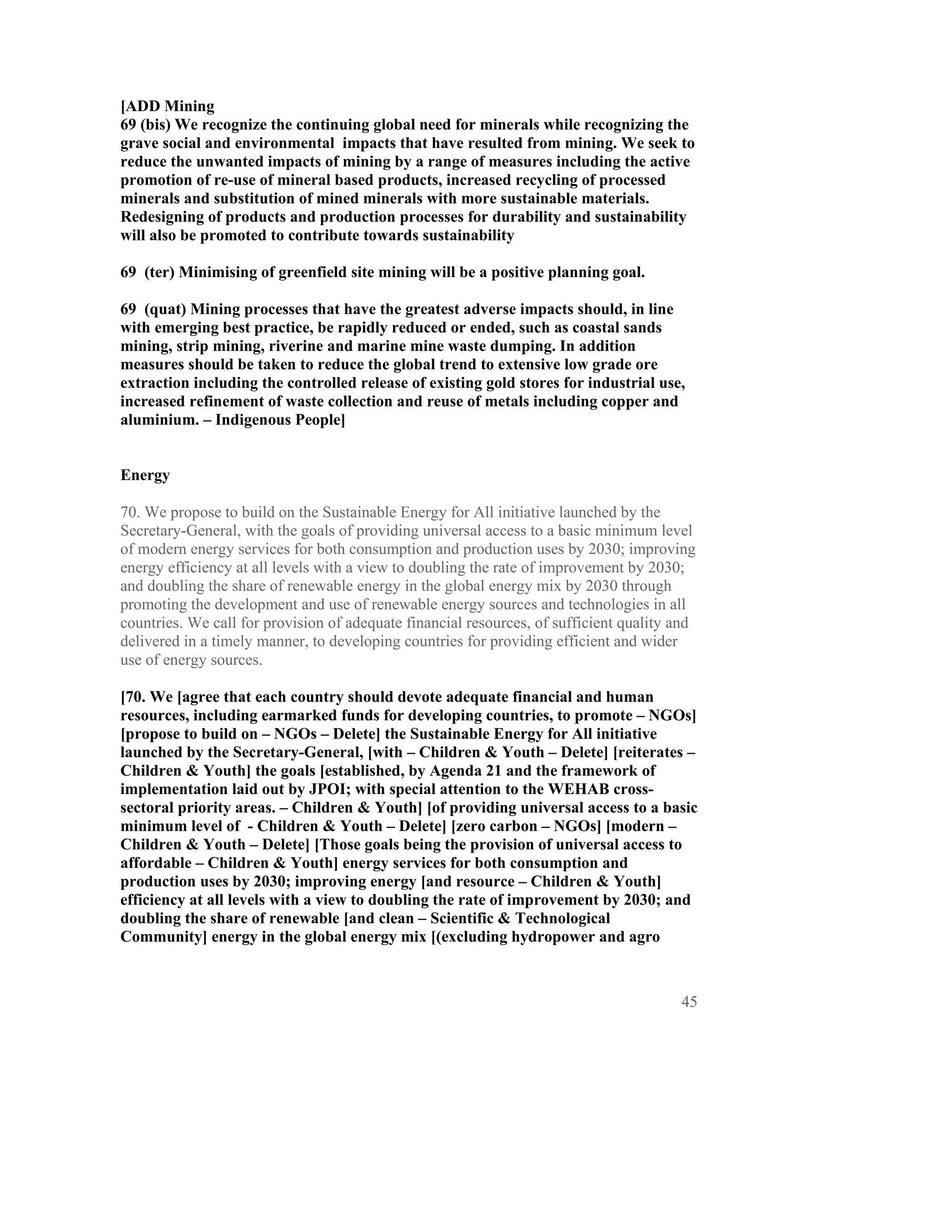 [ADD Mining
69 (bis) We recognize the continuing global need for minerals while recognizing the
grave social and environmental impacts that have resulted from mining. We seek to
reduce the unwanted impacts of mining by a range of measures including the active
promotion of re-use of mineral based products, increased recycling of processed
minerals and substitution of mined minerals with more sustainable materials.
Redesigning of products and production processes for durability and sustainability
will also be promoted to contribute towards sustainability

69 (ter) Minimising of greenfield site mining will be a positive planning goal.

69 (quat) Mining processes that have the greatest adverse impacts should, in line
with emerging best practice, be rapidly reduced or ended, such as coastal sands
mining, strip mining, riverine and marine mine waste dumping. In addition
measures should be taken to reduce the global trend to extensive low grade ore
extraction including the controlled release of existing gold stores for industrial use,
increased refinement of waste collection and reuse of metals including copper and
aluminium. – Indigenous People]


Energy

70. We propose to build on the Sustainable Energy for All initiative launched by the
Secretary-General, with the goals of providing universal access to a basic minimum level
of modern energy services for both consumption and production uses by 2030; improving
energy efficiency at all levels with a view to doubling the rate of improvement by 2030;
and doubling the share of renewable energy in the global energy mix by 2030 through
promoting the development and use of renewable energy sources and technologies in all
countries. We call for provision of adequate financial resources, of sufficient quality and
delivered in a timely manner, to developing countries for providing efficient and wider
use of energy sources.

[70. We [agree that each country should devote adequate financial and human
resources, including earmarked funds for developing countries, to promote – NGOs]
[propose to build on – NGOs – Delete] the Sustainable Energy for All initiative
launched by the Secretary-General, [with – Children & Youth – Delete] [reiterates –
Children & Youth] the goals [established, by Agenda 21 and the framework of
implementation laid out by JPOI; with special attention to the WEHAB cross-
sectoral priority areas. – Children & Youth] [of providing universal access to a basic
minimum level of - Children & Youth – Delete] [zero carbon – NGOs] [modern –
Children & Youth – Delete] [Those goals being the provision of universal access to
affordable – Children & Youth] energy services for both consumption and
production uses by 2030; improving energy [and resource – Children & Youth]
efficiency at all levels with a view to doubling the rate of improvement by 2030; and
doubling the share of renewable [and clean – Scientific & Technological
Community] energy in the global energy mix [(excluding hydropower and agro



                                                                                        45
 